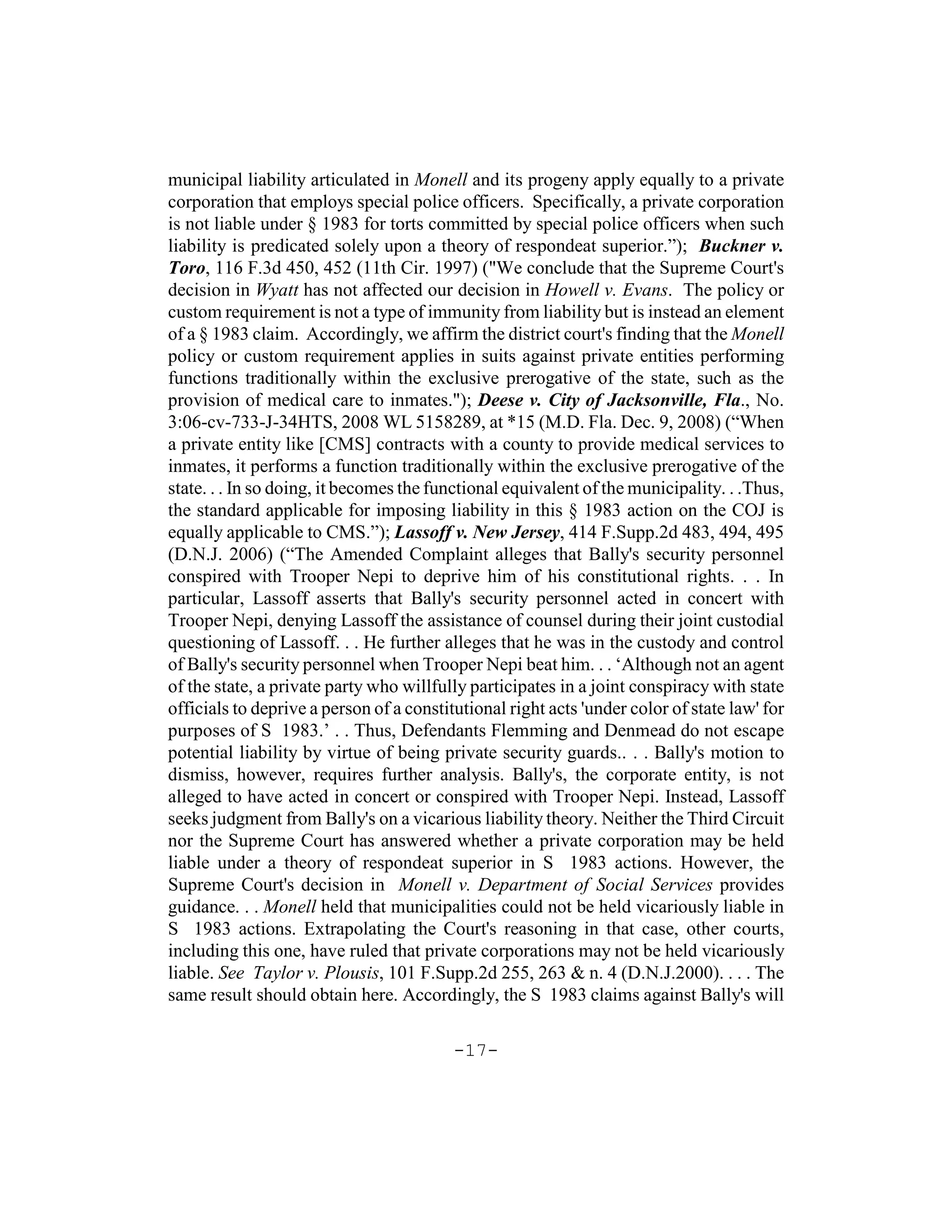 municipal liability articulated in Monell and its progeny apply equally to a private
corporation that employs special police officers. Specifically, a private corporation
is not liable under § 1983 for torts committed by special police officers when such
liability is predicated solely upon a theory of respondeat superior.”); Buckner v.
Toro, 116 F.3d 450, 452 (11th Cir. 1997) ("We conclude that the Supreme Court's
decision in Wyatt has not affected our decision in Howell v. Evans. The policy or
custom requirement is not a type of immunity from liability but is instead an element
of a § 1983 claim. Accordingly, we affirm the district court's finding that the Monell
policy or custom requirement applies in suits against private entities performing
functions traditionally within the exclusive prerogative of the state, such as the
provision of medical care to inmates."); Deese v. City of Jacksonville, Fla., No.
3:06-cv-733-J-34HTS, 2008 WL 5158289, at *15 (M.D. Fla. Dec. 9, 2008) (“When
a private entity like [CMS] contracts with a county to provide medical services to
inmates, it performs a function traditionally within the exclusive prerogative of the
state. . . In so doing, it becomes the functional equivalent of the municipality. . .Thus,
the standard applicable for imposing liability in this § 1983 action on the COJ is
equally applicable to CMS.”); Lassoff v. New Jersey, 414 F.Supp.2d 483, 494, 495
(D.N.J. 2006) (“The Amended Complaint alleges that Bally's security personnel
conspired with Trooper Nepi to deprive him of his constitutional rights. . . In
particular, Lassoff asserts that Bally's security personnel acted in concert with
Trooper Nepi, denying Lassoff the assistance of counsel during their joint custodial
questioning of Lassoff. . . He further alleges that he was in the custody and control
of Bally's security personnel when Trooper Nepi beat him. . . ‘Although not an agent
of the state, a private party who willfully participates in a joint conspiracy with state
officials to deprive a person of a constitutional right acts 'under color of state law' for
purposes of S 1983.’ . . Thus, Defendants Flemming and Denmead do not escape
potential liability by virtue of being private security guards.. . . Bally's motion to
dismiss, however, requires further analysis. Bally's, the corporate entity, is not
alleged to have acted in concert or conspired with Trooper Nepi. Instead, Lassoff
seeks judgment from Bally's on a vicarious liability theory. Neither the Third Circuit
nor the Supreme Court has answered whether a private corporation may be held
liable under a theory of respondeat superior in S 1983 actions. However, the
Supreme Court's decision in Monell v. Department of Social Services provides
guidance. . . Monell held that municipalities could not be held vicariously liable in
S 1983 actions. Extrapolating the Court's reasoning in that case, other courts,
including this one, have ruled that private corporations may not be held vicariously
liable. See Taylor v. Plousis, 101 F.Supp.2d 255, 263 & n. 4 (D.N.J.2000). . . . The
same result should obtain here. Accordingly, the S 1983 claims against Bally's will

                                          -17-
 