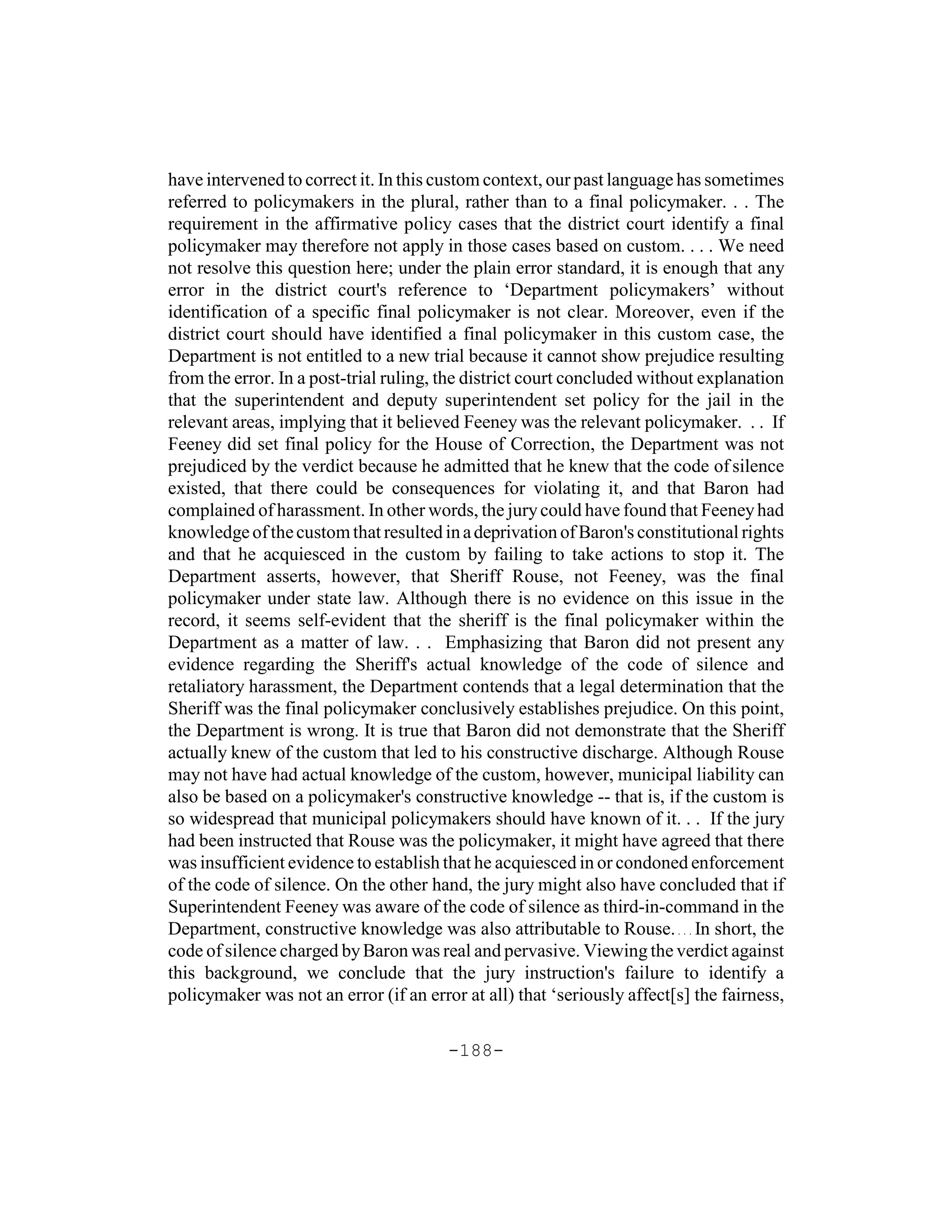 have intervened to correct it. In this custom context, our past language has sometimes
referred to policymakers in the plural, rather than to a final policymaker. . . The
requirement in the affirmative policy cases that the district court identify a final
policymaker may therefore not apply in those cases based on custom. . . . We need
not resolve this question here; under the plain error standard, it is enough that any
error in the district court's reference to ‘Department policymakers’ without
identification of a specific final policymaker is not clear. Moreover, even if the
district court should have identified a final policymaker in this custom case, the
Department is not entitled to a new trial because it cannot show prejudice resulting
from the error. In a post-trial ruling, the district court concluded without explanation
that the superintendent and deputy superintendent set policy for the jail in the
relevant areas, implying that it believed Feeney was the relevant policymaker. . . If
Feeney did set final policy for the House of Correction, the Department was not
prejudiced by the verdict because he admitted that he knew that the code of silence
existed, that there could be consequences for violating it, and that Baron had
complained of harassment. In other words, the jury could have found that Feeney had
knowledge of the custom that resulted in a deprivation of Baron's constitutional rights
and that he acquiesced in the custom by failing to take actions to stop it. The
Department asserts, however, that Sheriff Rouse, not Feeney, was the final
policymaker under state law. Although there is no evidence on this issue in the
record, it seems self-evident that the sheriff is the final policymaker within the
Department as a matter of law. . . Emphasizing that Baron did not present any
evidence regarding the Sheriff's actual knowledge of the code of silence and
retaliatory harassment, the Department contends that a legal determination that the
Sheriff was the final policymaker conclusively establishes prejudice. On this point,
the Department is wrong. It is true that Baron did not demonstrate that the Sheriff
actually knew of the custom that led to his constructive discharge. Although Rouse
may not have had actual knowledge of the custom, however, municipal liability can
also be based on a policymaker's constructive knowledge -- that is, if the custom is
so widespread that municipal policymakers should have known of it. . . If the jury
had been instructed that Rouse was the policymaker, it might have agreed that there
was insufficient evidence to establish that he acquiesced in or condoned enforcement
of the code of silence. On the other hand, the jury might also have concluded that if
Superintendent Feeney was aware of the code of silence as third-in-command in the
Department, constructive knowledge was also attributable to Rouse. . . . In short, the
code of silence charged by Baron was real and pervasive. Viewing the verdict against
this background, we conclude that the jury instruction's failure to identify a
policymaker was not an error (if an error at all) that ‘seriously affect[s] the fairness,

                                        -188-
 
