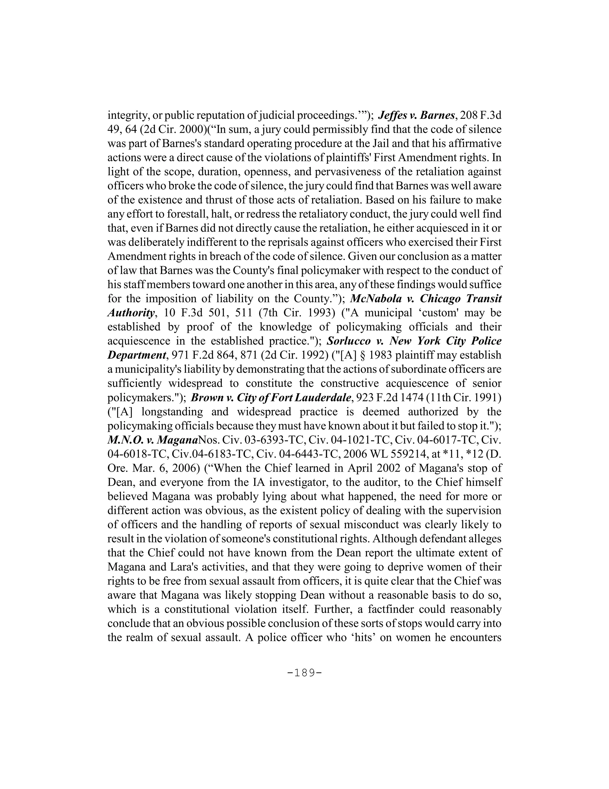 integrity, or public reputation of judicial proceedings.’”); Jeffes v. Barnes, 208 F.3d
49, 64 (2d Cir. 2000)(“In sum, a jury could permissibly find that the code of silence
was part of Barnes's standard operating procedure at the Jail and that his affirmative
actions were a direct cause of the violations of plaintiffs' First Amendment rights. In
light of the scope, duration, openness, and pervasiveness of the retaliation against
officers who broke the code of silence, the jury could find that Barnes was well aware
of the existence and thrust of those acts of retaliation. Based on his failure to make
any effort to forestall, halt, or redress the retaliatory conduct, the jury could well find
that, even if Barnes did not directly cause the retaliation, he either acquiesced in it or
was deliberately indifferent to the reprisals against officers who exercised their First
Amendment rights in breach of the code of silence. Given our conclusion as a matter
of law that Barnes was the County's final policymaker with respect to the conduct of
his staff members toward one another in this area, any of these findings would suffice
for the imposition of liability on the County.”); McNabola v. Chicago Transit
Authority, 10 F.3d 501, 511 (7th Cir. 1993) ("A municipal ‘custom' may be
established by proof of the knowledge of policymaking officials and their
acquiescence in the established practice."); Sorlucco v. New York City Police
Department, 971 F.2d 864, 871 (2d Cir. 1992) ("[A] § 1983 plaintiff may establish
a municipality's liability by demonstrating that the actions of subordinate officers are
sufficiently widespread to constitute the constructive acquiescence of senior
policymakers."); Brown v. City of Fort Lauderdale, 923 F.2d 1474 (11th Cir. 1991)
("[A] longstanding and widespread practice is deemed authorized by the
policymaking officials because they must have known about it but failed to stop it.");
M.N.O. v. MaganaNos. Civ. 03-6393-TC, Civ. 04-1021-TC, Civ. 04-6017-TC, Civ.
04-6018-TC, Civ.04-6183-TC, Civ. 04-6443-TC, 2006 WL 559214, at *11, *12 (D.
Ore. Mar. 6, 2006) (“When the Chief learned in April 2002 of Magana's stop of
Dean, and everyone from the IA investigator, to the auditor, to the Chief himself
believed Magana was probably lying about what happened, the need for more or
different action was obvious, as the existent policy of dealing with the supervision
of officers and the handling of reports of sexual misconduct was clearly likely to
result in the violation of someone's constitutional rights. Although defendant alleges
that the Chief could not have known from the Dean report the ultimate extent of
Magana and Lara's activities, and that they were going to deprive women of their
rights to be free from sexual assault from officers, it is quite clear that the Chief was
aware that Magana was likely stopping Dean without a reasonable basis to do so,
which is a constitutional violation itself. Further, a factfinder could reasonably
conclude that an obvious possible conclusion of these sorts of stops would carry into
the realm of sexual assault. A police officer who ‘hits’ on women he encounters

                                         -189-
 