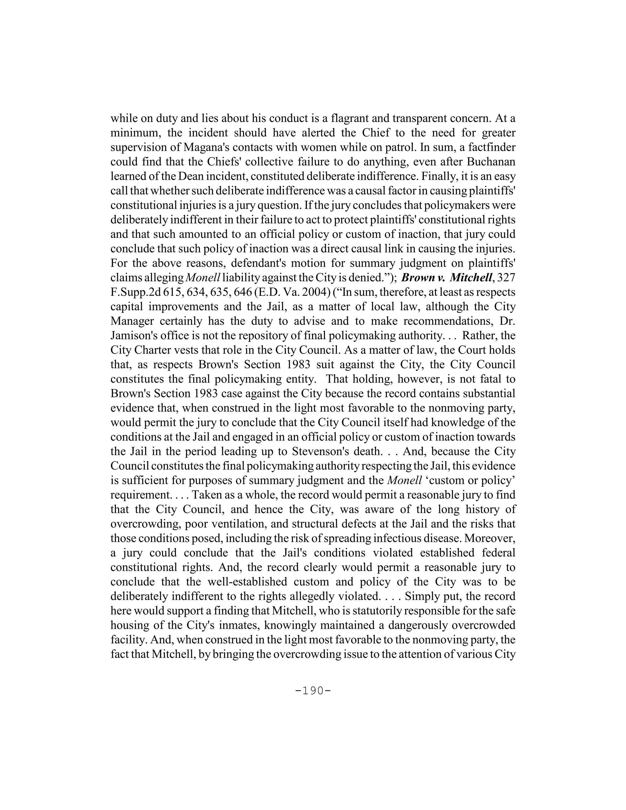while on duty and lies about his conduct is a flagrant and transparent concern. At a
minimum, the incident should have alerted the Chief to the need for greater
supervision of Magana's contacts with women while on patrol. In sum, a factfinder
could find that the Chiefs' collective failure to do anything, even after Buchanan
learned of the Dean incident, constituted deliberate indifference. Finally, it is an easy
call that whether such deliberate indifference was a causal factor in causing plaintiffs'
constitutional injuries is a jury question. If the jury concludes that policymakers were
deliberately indifferent in their failure to act to protect plaintiffs' constitutional rights
and that such amounted to an official policy or custom of inaction, that jury could
conclude that such policy of inaction was a direct causal link in causing the injuries.
For the above reasons, defendant's motion for summary judgment on plaintiffs'
claims alleging Monell liability against the City is denied.”); Brown v. Mitchell, 327
F.Supp.2d 615, 634, 635, 646 (E.D. Va. 2004) (“In sum, therefore, at least as respects
capital improvements and the Jail, as a matter of local law, although the City
Manager certainly has the duty to advise and to make recommendations, Dr.
Jamison's office is not the repository of final policymaking authority. . . Rather, the
City Charter vests that role in the City Council. As a matter of law, the Court holds
that, as respects Brown's Section 1983 suit against the City, the City Council
constitutes the final policymaking entity. That holding, however, is not fatal to
Brown's Section 1983 case against the City because the record contains substantial
evidence that, when construed in the light most favorable to the nonmoving party,
would permit the jury to conclude that the City Council itself had knowledge of the
conditions at the Jail and engaged in an official policy or custom of inaction towards
the Jail in the period leading up to Stevenson's death. . . And, because the City
Council constitutes the final policymaking authority respecting the Jail, this evidence
is sufficient for purposes of summary judgment and the Monell ‘custom or policy’
requirement. . . . Taken as a whole, the record would permit a reasonable jury to find
that the City Council, and hence the City, was aware of the long history of
overcrowding, poor ventilation, and structural defects at the Jail and the risks that
those conditions posed, including the risk of spreading infectious disease. Moreover,
a jury could conclude that the Jail's conditions violated established federal
constitutional rights. And, the record clearly would permit a reasonable jury to
conclude that the well-established custom and policy of the City was to be
deliberately indifferent to the rights allegedly violated. . . . Simply put, the record
here would support a finding that Mitchell, who is statutorily responsible for the safe
housing of the City's inmates, knowingly maintained a dangerously overcrowded
facility. And, when construed in the light most favorable to the nonmoving party, the
fact that Mitchell, by bringing the overcrowding issue to the attention of various City

                                          -190-
 