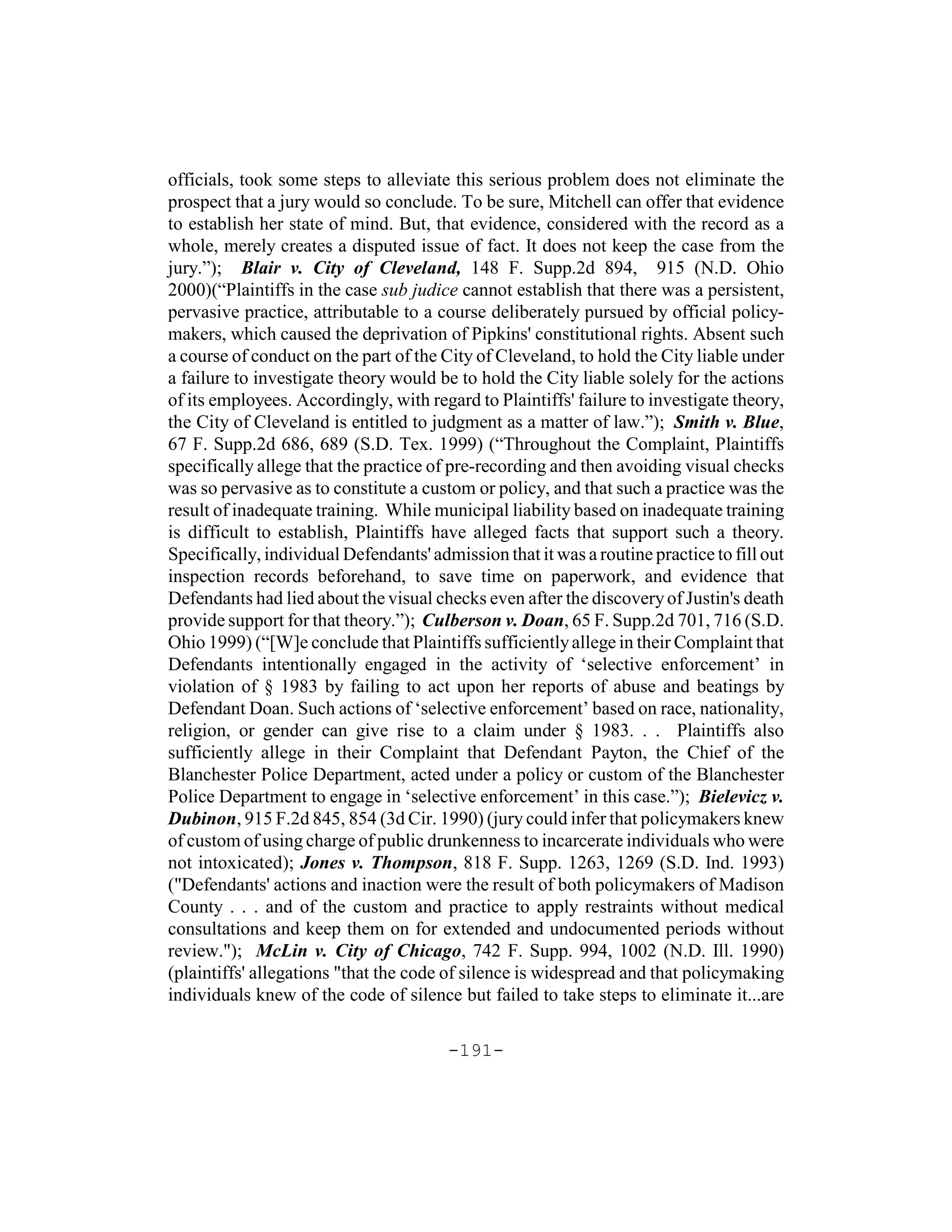 officials, took some steps to alleviate this serious problem does not eliminate the
prospect that a jury would so conclude. To be sure, Mitchell can offer that evidence
to establish her state of mind. But, that evidence, considered with the record as a
whole, merely creates a disputed issue of fact. It does not keep the case from the
jury.”); Blair v. City of Cleveland, 148 F. Supp.2d 894, 915 (N.D. Ohio
2000)(“Plaintiffs in the case sub judice cannot establish that there was a persistent,
pervasive practice, attributable to a course deliberately pursued by official policy-
makers, which caused the deprivation of Pipkins' constitutional rights. Absent such
a course of conduct on the part of the City of Cleveland, to hold the City liable under
a failure to investigate theory would be to hold the City liable solely for the actions
of its employees. Accordingly, with regard to Plaintiffs' failure to investigate theory,
the City of Cleveland is entitled to judgment as a matter of law.”); Smith v. Blue,
67 F. Supp.2d 686, 689 (S.D. Tex. 1999) (“Throughout the Complaint, Plaintiffs
specifically allege that the practice of pre-recording and then avoiding visual checks
was so pervasive as to constitute a custom or policy, and that such a practice was the
result of inadequate training. While municipal liability based on inadequate training
is difficult to establish, Plaintiffs have alleged facts that support such a theory.
Specifically, individual Defendants' admission that it was a routine practice to fill out
inspection records beforehand, to save time on paperwork, and evidence that
Defendants had lied about the visual checks even after the discovery of Justin's death
provide support for that theory.”); Culberson v. Doan, 65 F. Supp.2d 701, 716 (S.D.
Ohio 1999) (“[W]e conclude that Plaintiffs sufficiently allege in their Complaint that
Defendants intentionally engaged in the activity of ‘selective enforcement’ in
violation of § 1983 by failing to act upon her reports of abuse and beatings by
Defendant Doan. Such actions of ‘selective enforcement’ based on race, nationality,
religion, or gender can give rise to a claim under § 1983. . . Plaintiffs also
sufficiently allege in their Complaint that Defendant Payton, the Chief of the
Blanchester Police Department, acted under a policy or custom of the Blanchester
Police Department to engage in ‘selective enforcement’ in this case.”); Bielevicz v.
Dubinon, 915 F.2d 845, 854 (3d Cir. 1990) (jury could infer that policymakers knew
of custom of using charge of public drunkenness to incarcerate individuals who were
not intoxicated); Jones v. Thompson, 818 F. Supp. 1263, 1269 (S.D. Ind. 1993)
("Defendants' actions and inaction were the result of both policymakers of Madison
County . . . and of the custom and practice to apply restraints without medical
consultations and keep them on for extended and undocumented periods without
review."); McLin v. City of Chicago, 742 F. Supp. 994, 1002 (N.D. Ill. 1990)
(plaintiffs' allegations "that the code of silence is widespread and that policymaking
individuals knew of the code of silence but failed to take steps to eliminate it...are

                                        -191-
 