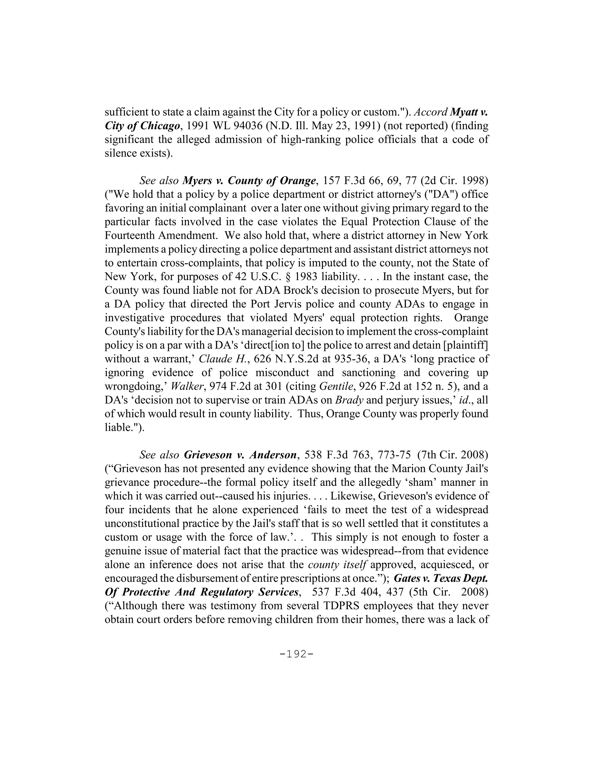 sufficient to state a claim against the City for a policy or custom."). Accord Myatt v.
City of Chicago, 1991 WL 94036 (N.D. Ill. May 23, 1991) (not reported) (finding
significant the alleged admission of high-ranking police officials that a code of
silence exists).

        See also Myers v. County of Orange, 157 F.3d 66, 69, 77 (2d Cir. 1998)
("We hold that a policy by a police department or district attorney's ("DA") office
favoring an initial complainant over a later one without giving primary regard to the
particular facts involved in the case violates the Equal Protection Clause of the
Fourteenth Amendment. We also hold that, where a district attorney in New York
implements a policy directing a police department and assistant district attorneys not
to entertain cross-complaints, that policy is imputed to the county, not the State of
New York, for purposes of 42 U.S.C. § 1983 liability. . . . In the instant case, the
County was found liable not for ADA Brock's decision to prosecute Myers, but for
a DA policy that directed the Port Jervis police and county ADAs to engage in
investigative procedures that violated Myers' equal protection rights. Orange
County's liability for the DA's managerial decision to implement the cross-complaint
policy is on a par with a DA's ‘direct[ion to] the police to arrest and detain [plaintiff]
without a warrant,’ Claude H., 626 N.Y.S.2d at 935-36, a DA's ‘long practice of
ignoring evidence of police misconduct and sanctioning and covering up
wrongdoing,’ Walker, 974 F.2d at 301 (citing Gentile, 926 F.2d at 152 n. 5), and a
DA's ‘decision not to supervise or train ADAs on Brady and perjury issues,’ id., all
of which would result in county liability. Thus, Orange County was properly found
liable.").

        See also Grieveson v. Anderson, 538 F.3d 763, 773-75 (7th Cir. 2008)
(“Grieveson has not presented any evidence showing that the Marion County Jail's
grievance procedure--the formal policy itself and the allegedly ‘sham’ manner in
which it was carried out--caused his injuries. . . . Likewise, Grieveson's evidence of
four incidents that he alone experienced ‘fails to meet the test of a widespread
unconstitutional practice by the Jail's staff that is so well settled that it constitutes a
custom or usage with the force of law.’. . This simply is not enough to foster a
genuine issue of material fact that the practice was widespread--from that evidence
alone an inference does not arise that the county itself approved, acquiesced, or
encouraged the disbursement of entire prescriptions at once.”); Gates v. Texas Dept.
Of Protective And Regulatory Services, 537 F.3d 404, 437 (5th Cir. 2008)
(“Although there was testimony from several TDPRS employees that they never
obtain court orders before removing children from their homes, there was a lack of

                                         -192-
 