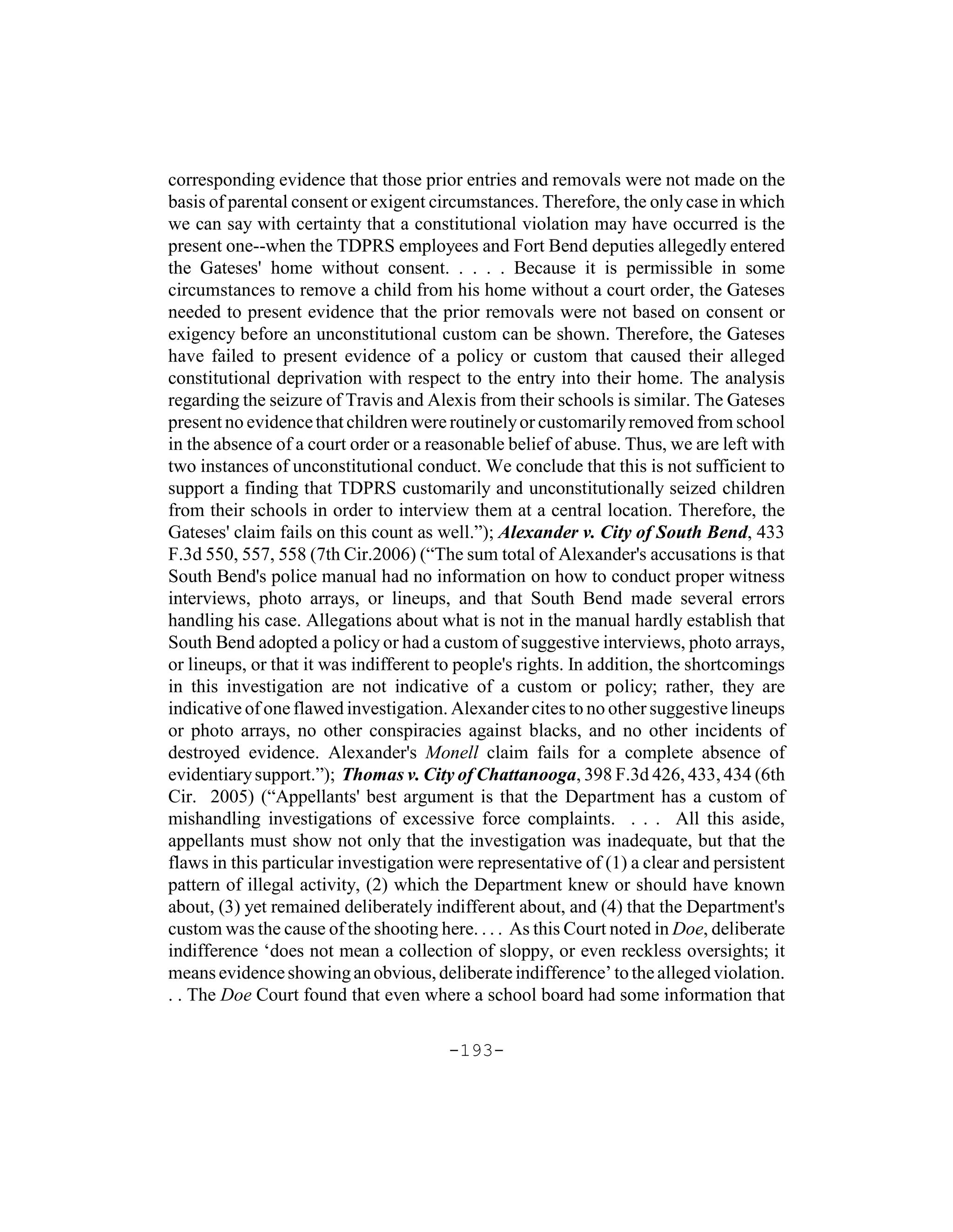 corresponding evidence that those prior entries and removals were not made on the
basis of parental consent or exigent circumstances. Therefore, the only case in which
we can say with certainty that a constitutional violation may have occurred is the
present one--when the TDPRS employees and Fort Bend deputies allegedly entered
the Gateses' home without consent. . . . . Because it is permissible in some
circumstances to remove a child from his home without a court order, the Gateses
needed to present evidence that the prior removals were not based on consent or
exigency before an unconstitutional custom can be shown. Therefore, the Gateses
have failed to present evidence of a policy or custom that caused their alleged
constitutional deprivation with respect to the entry into their home. The analysis
regarding the seizure of Travis and Alexis from their schools is similar. The Gateses
present no evidence that children were routinely or customarily removed from school
in the absence of a court order or a reasonable belief of abuse. Thus, we are left with
two instances of unconstitutional conduct. We conclude that this is not sufficient to
support a finding that TDPRS customarily and unconstitutionally seized children
from their schools in order to interview them at a central location. Therefore, the
Gateses' claim fails on this count as well.”); Alexander v. City of South Bend, 433
F.3d 550, 557, 558 (7th Cir.2006) (“The sum total of Alexander's accusations is that
South Bend's police manual had no information on how to conduct proper witness
interviews, photo arrays, or lineups, and that South Bend made several errors
handling his case. Allegations about what is not in the manual hardly establish that
South Bend adopted a policy or had a custom of suggestive interviews, photo arrays,
or lineups, or that it was indifferent to people's rights. In addition, the shortcomings
in this investigation are not indicative of a custom or policy; rather, they are
indicative of one flawed investigation. Alexander cites to no other suggestive lineups
or photo arrays, no other conspiracies against blacks, and no other incidents of
destroyed evidence. Alexander's Monell claim fails for a complete absence of
evidentiary support.”); Thomas v. City of Chattanooga, 398 F.3d 426, 433, 434 (6th
Cir. 2005) (“Appellants' best argument is that the Department has a custom of
mishandling investigations of excessive force complaints. . . . All this aside,
appellants must show not only that the investigation was inadequate, but that the
flaws in this particular investigation were representative of (1) a clear and persistent
pattern of illegal activity, (2) which the Department knew or should have known
about, (3) yet remained deliberately indifferent about, and (4) that the Department's
custom was the cause of the shooting here. . . . As this Court noted in Doe, deliberate
indifference ‘does not mean a collection of sloppy, or even reckless oversights; it
means evidence showing an obvious, deliberate indifference’ to the alleged violation.
. . The Doe Court found that even where a school board had some information that

                                       -193-
 