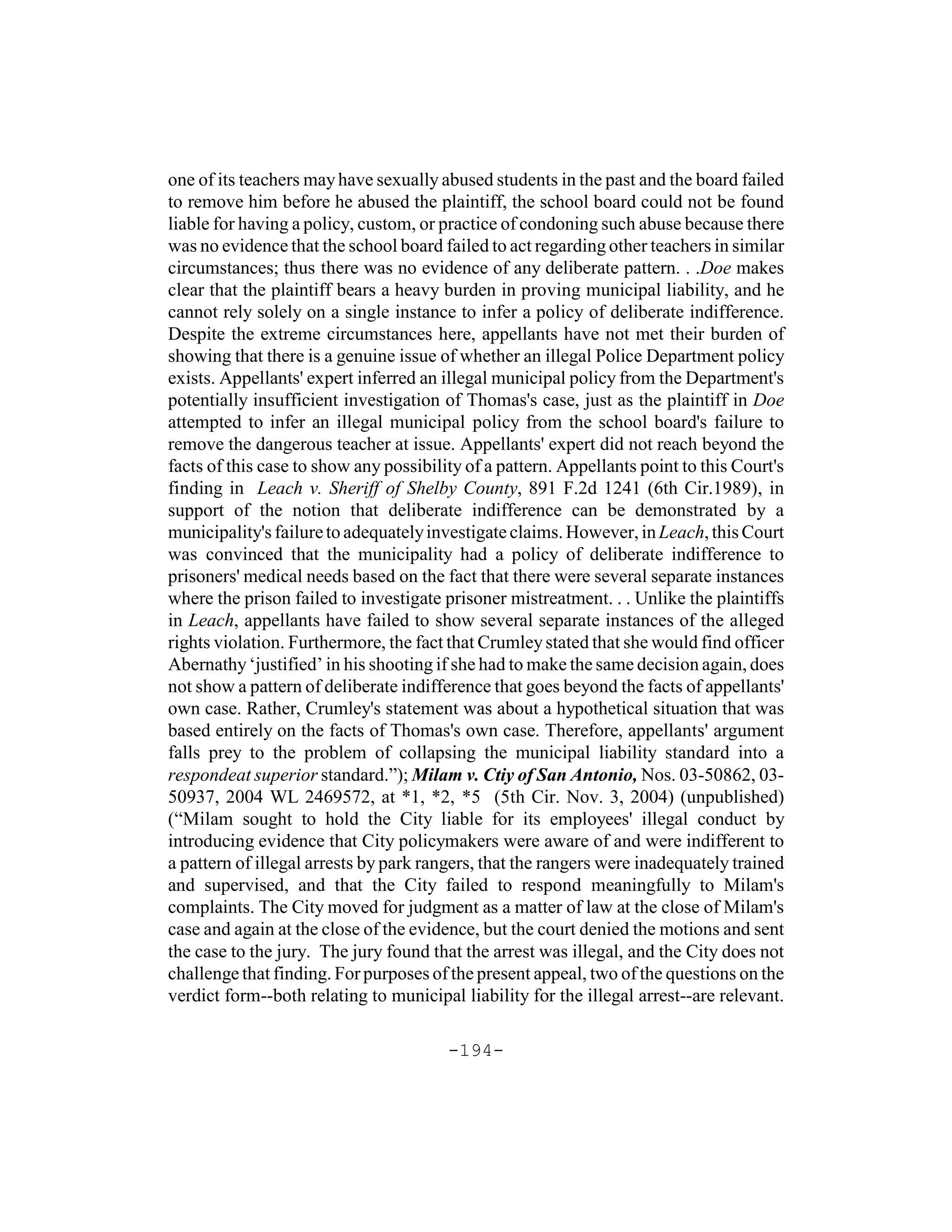 one of its teachers may have sexually abused students in the past and the board failed
to remove him before he abused the plaintiff, the school board could not be found
liable for having a policy, custom, or practice of condoning such abuse because there
was no evidence that the school board failed to act regarding other teachers in similar
circumstances; thus there was no evidence of any deliberate pattern. . .Doe makes
clear that the plaintiff bears a heavy burden in proving municipal liability, and he
cannot rely solely on a single instance to infer a policy of deliberate indifference.
Despite the extreme circumstances here, appellants have not met their burden of
showing that there is a genuine issue of whether an illegal Police Department policy
exists. Appellants' expert inferred an illegal municipal policy from the Department's
potentially insufficient investigation of Thomas's case, just as the plaintiff in Doe
attempted to infer an illegal municipal policy from the school board's failure to
remove the dangerous teacher at issue. Appellants' expert did not reach beyond the
facts of this case to show any possibility of a pattern. Appellants point to this Court's
finding in Leach v. Sheriff of Shelby County, 891 F.2d 1241 (6th Cir.1989), in
support of the notion that deliberate indifference can be demonstrated by a
municipality's failure to adequately investigate claims. However, in Leach, this Court
was convinced that the municipality had a policy of deliberate indifference to
prisoners' medical needs based on the fact that there were several separate instances
where the prison failed to investigate prisoner mistreatment. . . Unlike the plaintiffs
in Leach, appellants have failed to show several separate instances of the alleged
rights violation. Furthermore, the fact that Crumley stated that she would find officer
Abernathy ‘justified’ in his shooting if she had to make the same decision again, does
not show a pattern of deliberate indifference that goes beyond the facts of appellants'
own case. Rather, Crumley's statement was about a hypothetical situation that was
based entirely on the facts of Thomas's own case. Therefore, appellants' argument
falls prey to the problem of collapsing the municipal liability standard into a
respondeat superior standard.”); Milam v. Ctiy of San Antonio, Nos. 03-50862, 03-
50937, 2004 WL 2469572, at *1, *2, *5 (5th Cir. Nov. 3, 2004) (unpublished)
(“Milam sought to hold the City liable for its employees' illegal conduct by
introducing evidence that City policymakers were aware of and were indifferent to
a pattern of illegal arrests by park rangers, that the rangers were inadequately trained
and supervised, and that the City failed to respond meaningfully to Milam's
complaints. The City moved for judgment as a matter of law at the close of Milam's
case and again at the close of the evidence, but the court denied the motions and sent
the case to the jury. The jury found that the arrest was illegal, and the City does not
challenge that finding. For purposes of the present appeal, two of the questions on the
verdict form--both relating to municipal liability for the illegal arrest--are relevant.

                                        -194-
 