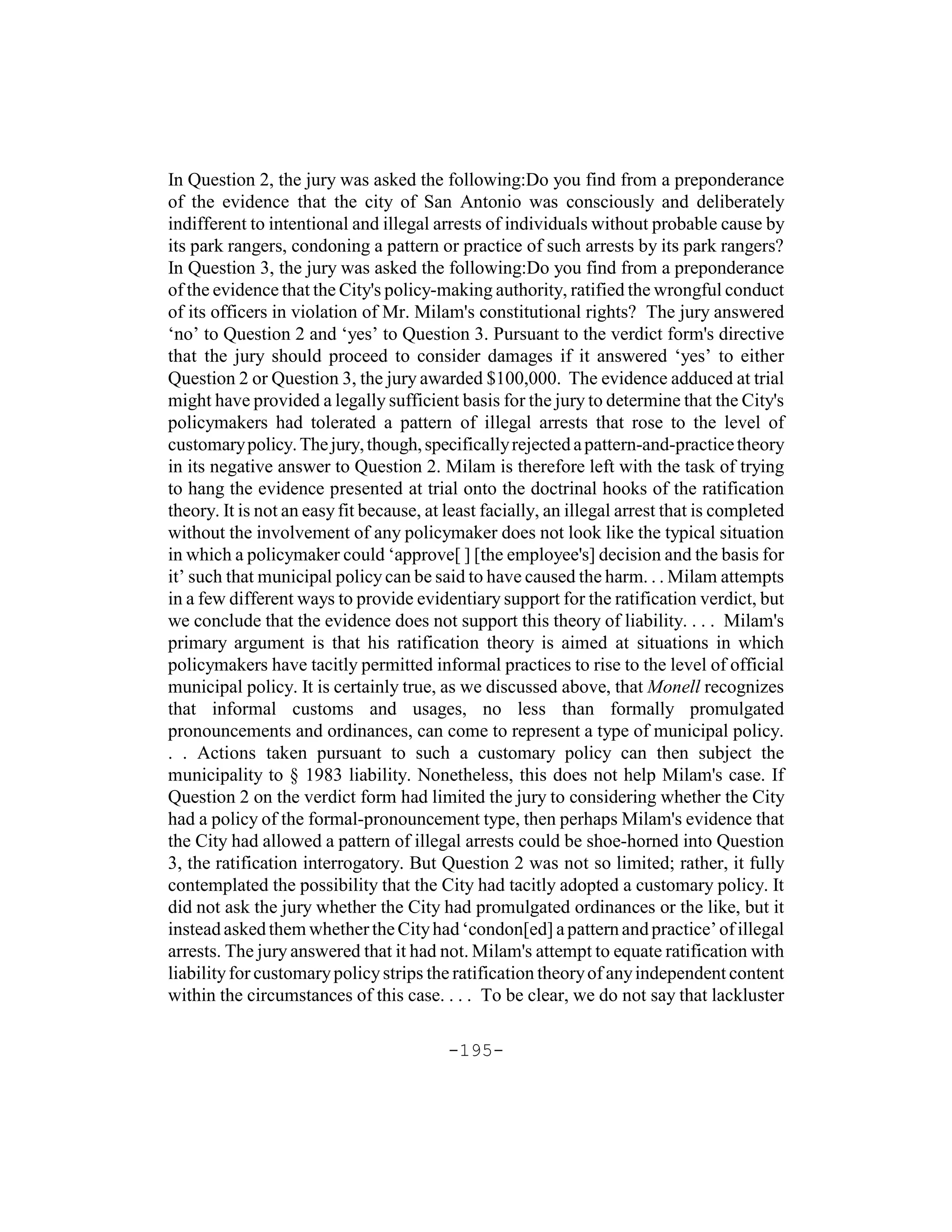In Question 2, the jury was asked the following:Do you find from a preponderance
of the evidence that the city of San Antonio was consciously and deliberately
indifferent to intentional and illegal arrests of individuals without probable cause by
its park rangers, condoning a pattern or practice of such arrests by its park rangers?
In Question 3, the jury was asked the following:Do you find from a preponderance
of the evidence that the City's policy-making authority, ratified the wrongful conduct
of its officers in violation of Mr. Milam's constitutional rights? The jury answered
‘no’ to Question 2 and ‘yes’ to Question 3. Pursuant to the verdict form's directive
that the jury should proceed to consider damages if it answered ‘yes’ to either
Question 2 or Question 3, the jury awarded $100,000. The evidence adduced at trial
might have provided a legally sufficient basis for the jury to determine that the City's
policymakers had tolerated a pattern of illegal arrests that rose to the level of
customary policy. The jury, though, specifically rejected a pattern-and-practice theory
in its negative answer to Question 2. Milam is therefore left with the task of trying
to hang the evidence presented at trial onto the doctrinal hooks of the ratification
theory. It is not an easy fit because, at least facially, an illegal arrest that is completed
without the involvement of any policymaker does not look like the typical situation
in which a policymaker could ‘approve[ ] [the employee's] decision and the basis for
it’ such that municipal policy can be said to have caused the harm. . . Milam attempts
in a few different ways to provide evidentiary support for the ratification verdict, but
we conclude that the evidence does not support this theory of liability. . . . Milam's
primary argument is that his ratification theory is aimed at situations in which
policymakers have tacitly permitted informal practices to rise to the level of official
municipal policy. It is certainly true, as we discussed above, that Monell recognizes
that informal customs and usages, no less than formally promulgated
pronouncements and ordinances, can come to represent a type of municipal policy.
. . Actions taken pursuant to such a customary policy can then subject the
municipality to § 1983 liability. Nonetheless, this does not help Milam's case. If
Question 2 on the verdict form had limited the jury to considering whether the City
had a policy of the formal-pronouncement type, then perhaps Milam's evidence that
the City had allowed a pattern of illegal arrests could be shoe-horned into Question
3, the ratification interrogatory. But Question 2 was not so limited; rather, it fully
contemplated the possibility that the City had tacitly adopted a customary policy. It
did not ask the jury whether the City had promulgated ordinances or the like, but it
instead asked them whether the City had ‘condon[ed] a pattern and practice’ of illegal
arrests. The jury answered that it had not. Milam's attempt to equate ratification with
liability for customary policy strips the ratification theory of any independent content
within the circumstances of this case. . . . To be clear, we do not say that lackluster

                                          -195-
 