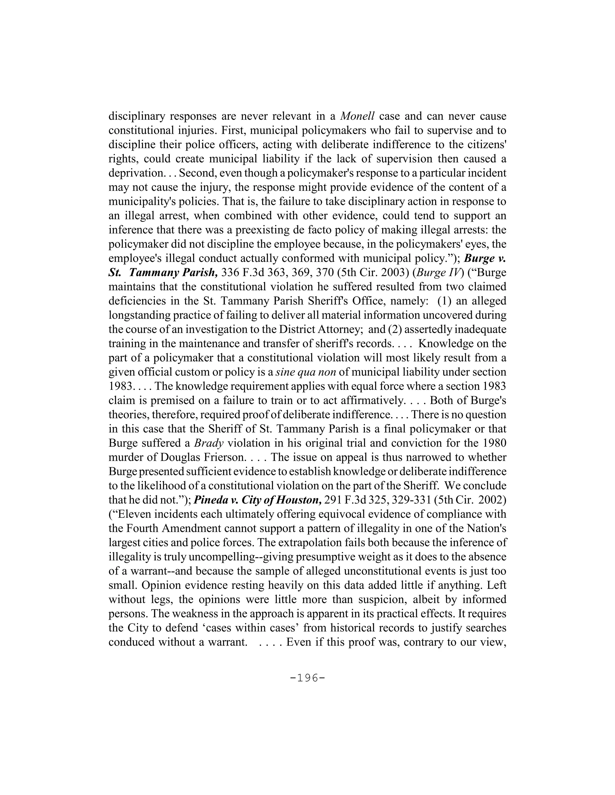 disciplinary responses are never relevant in a Monell case and can never cause
constitutional injuries. First, municipal policymakers who fail to supervise and to
discipline their police officers, acting with deliberate indifference to the citizens'
rights, could create municipal liability if the lack of supervision then caused a
deprivation. . . Second, even though a policymaker's response to a particular incident
may not cause the injury, the response might provide evidence of the content of a
municipality's policies. That is, the failure to take disciplinary action in response to
an illegal arrest, when combined with other evidence, could tend to support an
inference that there was a preexisting de facto policy of making illegal arrests: the
policymaker did not discipline the employee because, in the policymakers' eyes, the
employee's illegal conduct actually conformed with municipal policy.”); Burge v.
St. Tammany Parish, 336 F.3d 363, 369, 370 (5th Cir. 2003) (Burge IV) (“Burge
maintains that the constitutional violation he suffered resulted from two claimed
deficiencies in the St. Tammany Parish Sheriff's Office, namely: (1) an alleged
longstanding practice of failing to deliver all material information uncovered during
the course of an investigation to the District Attorney; and (2) assertedly inadequate
training in the maintenance and transfer of sheriff's records. . . . Knowledge on the
part of a policymaker that a constitutional violation will most likely result from a
given official custom or policy is a sine qua non of municipal liability under section
1983. . . . The knowledge requirement applies with equal force where a section 1983
claim is premised on a failure to train or to act affirmatively. . . . Both of Burge's
theories, therefore, required proof of deliberate indifference. . . . There is no question
in this case that the Sheriff of St. Tammany Parish is a final policymaker or that
Burge suffered a Brady violation in his original trial and conviction for the 1980
murder of Douglas Frierson. . . . The issue on appeal is thus narrowed to whether
Burge presented sufficient evidence to establish knowledge or deliberate indifference
to the likelihood of a constitutional violation on the part of the Sheriff. We conclude
that he did not.”); Pineda v. City of Houston, 291 F.3d 325, 329-331 (5th Cir. 2002)
(“Eleven incidents each ultimately offering equivocal evidence of compliance with
the Fourth Amendment cannot support a pattern of illegality in one of the Nation's
largest cities and police forces. The extrapolation fails both because the inference of
illegality is truly uncompelling--giving presumptive weight as it does to the absence
of a warrant--and because the sample of alleged unconstitutional events is just too
small. Opinion evidence resting heavily on this data added little if anything. Left
without legs, the opinions were little more than suspicion, albeit by informed
persons. The weakness in the approach is apparent in its practical effects. It requires
the City to defend ‘cases within cases’ from historical records to justify searches
conduced without a warrant. . . . . Even if this proof was, contrary to our view,

                                        -196-
 
