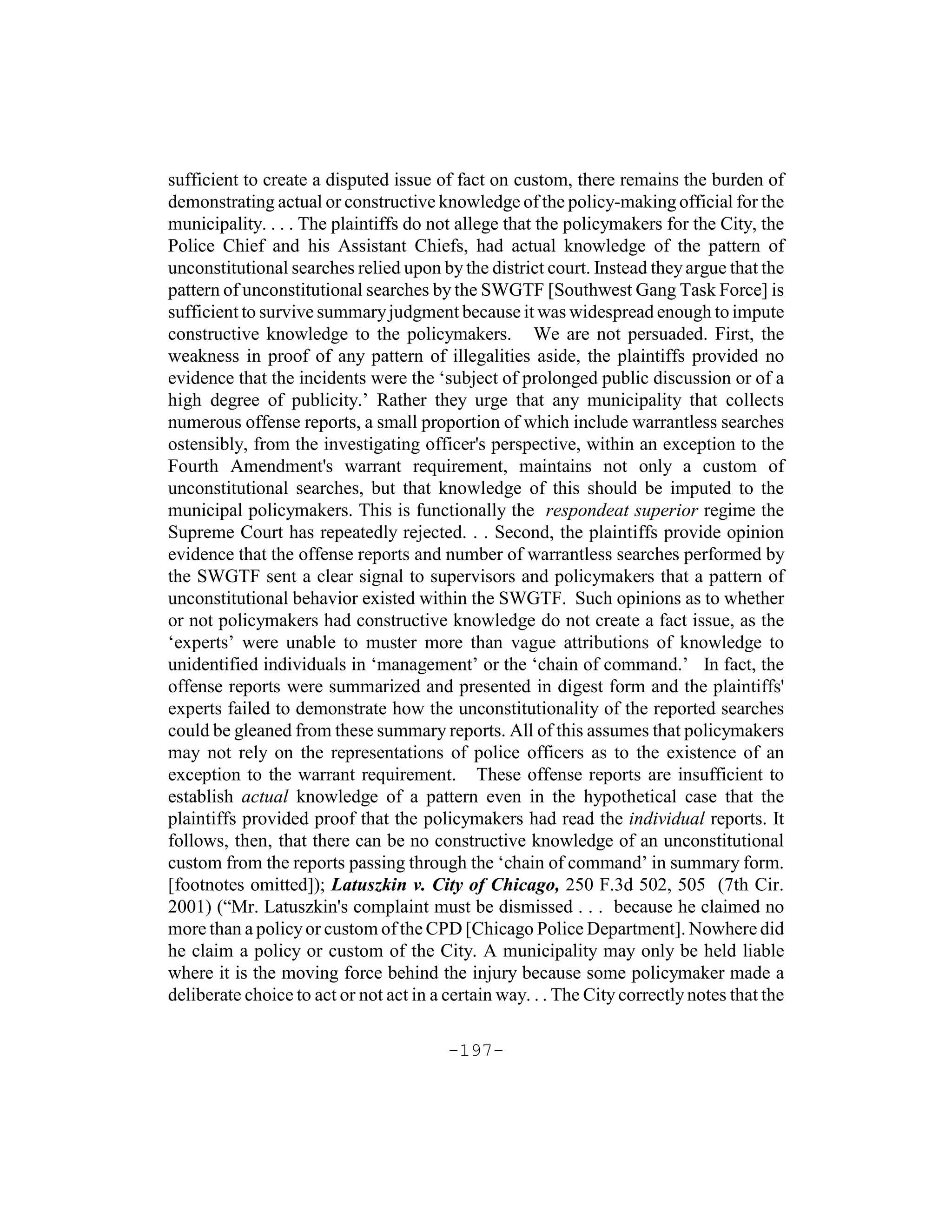 sufficient to create a disputed issue of fact on custom, there remains the burden of
demonstrating actual or constructive knowledge of the policy-making official for the
municipality. . . . The plaintiffs do not allege that the policymakers for the City, the
Police Chief and his Assistant Chiefs, had actual knowledge of the pattern of
unconstitutional searches relied upon by the district court. Instead they argue that the
pattern of unconstitutional searches by the SWGTF [Southwest Gang Task Force] is
sufficient to survive summary judgment because it was widespread enough to impute
constructive knowledge to the policymakers. We are not persuaded. First, the
weakness in proof of any pattern of illegalities aside, the plaintiffs provided no
evidence that the incidents were the ‘subject of prolonged public discussion or of a
high degree of publicity.’ Rather they urge that any municipality that collects
numerous offense reports, a small proportion of which include warrantless searches
ostensibly, from the investigating officer's perspective, within an exception to the
Fourth Amendment's warrant requirement, maintains not only a custom of
unconstitutional searches, but that knowledge of this should be imputed to the
municipal policymakers. This is functionally the respondeat superior regime the
Supreme Court has repeatedly rejected. . . Second, the plaintiffs provide opinion
evidence that the offense reports and number of warrantless searches performed by
the SWGTF sent a clear signal to supervisors and policymakers that a pattern of
unconstitutional behavior existed within the SWGTF. Such opinions as to whether
or not policymakers had constructive knowledge do not create a fact issue, as the
‘experts’ were unable to muster more than vague attributions of knowledge to
unidentified individuals in ‘management’ or the ‘chain of command.’ In fact, the
offense reports were summarized and presented in digest form and the plaintiffs'
experts failed to demonstrate how the unconstitutionality of the reported searches
could be gleaned from these summary reports. All of this assumes that policymakers
may not rely on the representations of police officers as to the existence of an
exception to the warrant requirement. These offense reports are insufficient to
establish actual knowledge of a pattern even in the hypothetical case that the
plaintiffs provided proof that the policymakers had read the individual reports. It
follows, then, that there can be no constructive knowledge of an unconstitutional
custom from the reports passing through the ‘chain of command’ in summary form.
[footnotes omitted]); Latuszkin v. City of Chicago, 250 F.3d 502, 505 (7th Cir.
2001) (“Mr. Latuszkin's complaint must be dismissed . . . because he claimed no
more than a policy or custom of the CPD [Chicago Police Department]. Nowhere did
he claim a policy or custom of the City. A municipality may only be held liable
where it is the moving force behind the injury because some policymaker made a
deliberate choice to act or not act in a certain way. . . The City correctly notes that the

                                         -197-
 
