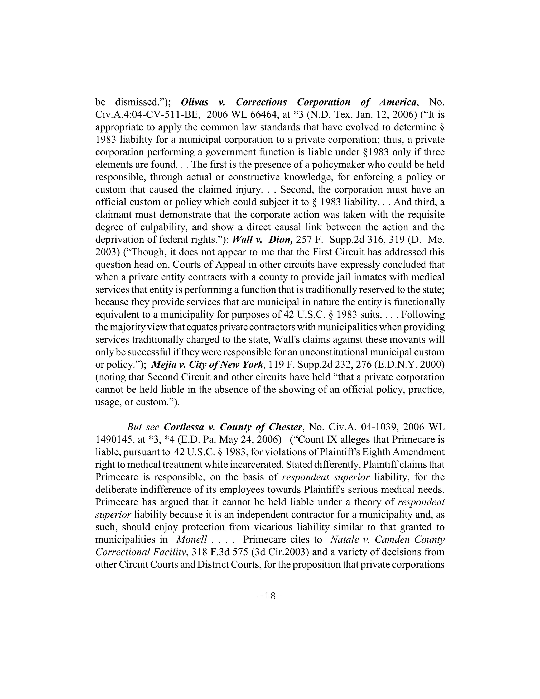 be dismissed.”); Olivas v. Corrections Corporation of America, No.
Civ.A.4:04-CV-511-BE, 2006 WL 66464, at *3 (N.D. Tex. Jan. 12, 2006) (“It is
appropriate to apply the common law standards that have evolved to determine §
1983 liability for a municipal corporation to a private corporation; thus, a private
corporation performing a government function is liable under §1983 only if three
elements are found. . . The first is the presence of a policymaker who could be held
responsible, through actual or constructive knowledge, for enforcing a policy or
custom that caused the claimed injury. . . Second, the corporation must have an
official custom or policy which could subject it to § 1983 liability. . . And third, a
claimant must demonstrate that the corporate action was taken with the requisite
degree of culpability, and show a direct causal link between the action and the
deprivation of federal rights.”); Wall v. Dion, 257 F. Supp.2d 316, 319 (D. Me.
2003) (“Though, it does not appear to me that the First Circuit has addressed this
question head on, Courts of Appeal in other circuits have expressly concluded that
when a private entity contracts with a county to provide jail inmates with medical
services that entity is performing a function that is traditionally reserved to the state;
because they provide services that are municipal in nature the entity is functionally
equivalent to a municipality for purposes of 42 U.S.C. § 1983 suits. . . . Following
the majority view that equates private contractors with municipalities when providing
services traditionally charged to the state, Wall's claims against these movants will
only be successful if they were responsible for an unconstitutional municipal custom
or policy.”); Mejia v. City of New York, 119 F. Supp.2d 232, 276 (E.D.N.Y. 2000)
(noting that Second Circuit and other circuits have held “that a private corporation
cannot be held liable in the absence of the showing of an official policy, practice,
usage, or custom.”).

         But see Cortlessa v. County of Chester, No. Civ.A. 04-1039, 2006 WL
1490145, at *3, *4 (E.D. Pa. May 24, 2006) (“Count IX alleges that Primecare is
liable, pursuant to 42 U.S.C. § 1983, for violations of Plaintiff's Eighth Amendment
right to medical treatment while incarcerated. Stated differently, Plaintiff claims that
Primecare is responsible, on the basis of respondeat superior liability, for the
deliberate indifference of its employees towards Plaintiff's serious medical needs.
Primecare has argued that it cannot be held liable under a theory of respondeat
superior liability because it is an independent contractor for a municipality and, as
such, should enjoy protection from vicarious liability similar to that granted to
municipalities in Monell . . . . Primecare cites to Natale v. Camden County
Correctional Facility, 318 F.3d 575 (3d Cir.2003) and a variety of decisions from
other Circuit Courts and District Courts, for the proposition that private corporations

                                         -18-
 