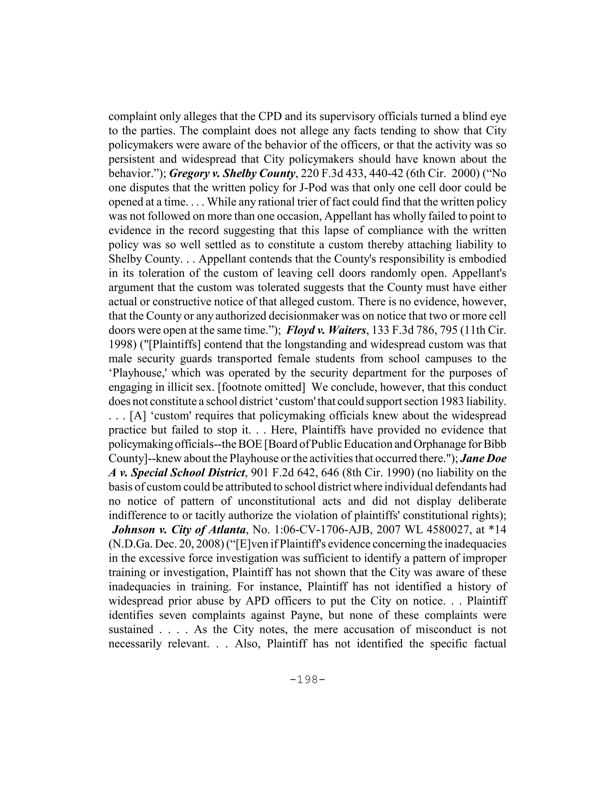 complaint only alleges that the CPD and its supervisory officials turned a blind eye
to the parties. The complaint does not allege any facts tending to show that City
policymakers were aware of the behavior of the officers, or that the activity was so
persistent and widespread that City policymakers should have known about the
behavior.”); Gregory v. Shelby County, 220 F.3d 433, 440-42 (6th Cir. 2000) (“No
one disputes that the written policy for J-Pod was that only one cell door could be
opened at a time. . . . While any rational trier of fact could find that the written policy
was not followed on more than one occasion, Appellant has wholly failed to point to
evidence in the record suggesting that this lapse of compliance with the written
policy was so well settled as to constitute a custom thereby attaching liability to
Shelby County. . . Appellant contends that the County's responsibility is embodied
in its toleration of the custom of leaving cell doors randomly open. Appellant's
argument that the custom was tolerated suggests that the County must have either
actual or constructive notice of that alleged custom. There is no evidence, however,
that the County or any authorized decisionmaker was on notice that two or more cell
doors were open at the same time.”); Floyd v. Waiters, 133 F.3d 786, 795 (11th Cir.
1998) ("[Plaintiffs] contend that the longstanding and widespread custom was that
male security guards transported female students from school campuses to the
‘Playhouse,' which was operated by the security department for the purposes of
engaging in illicit sex. [footnote omitted] We conclude, however, that this conduct
does not constitute a school district ‘custom' that could support section 1983 liability.
. . . [A] ‘custom' requires that policymaking officials knew about the widespread
practice but failed to stop it. . . Here, Plaintiffs have provided no evidence that
policymaking officials--the BOE [Board of Public Education and Orphanage for Bibb
County]--knew about the Playhouse or the activities that occurred there."); Jane Doe
A v. Special School District, 901 F.2d 642, 646 (8th Cir. 1990) (no liability on the
basis of custom could be attributed to school district where individual defendants had
no notice of pattern of unconstitutional acts and did not display deliberate
indifference to or tacitly authorize the violation of plaintiffs' constitutional rights);
 Johnson v. City of Atlanta, No. 1:06-CV-1706-AJB, 2007 WL 4580027, at *14
(N.D.Ga. Dec. 20, 2008) (“[E]ven if Plaintiff's evidence concerning the inadequacies
in the excessive force investigation was sufficient to identify a pattern of improper
training or investigation, Plaintiff has not shown that the City was aware of these
inadequacies in training. For instance, Plaintiff has not identified a history of
widespread prior abuse by APD officers to put the City on notice. . . Plaintiff
identifies seven complaints against Payne, but none of these complaints were
sustained . . . . As the City notes, the mere accusation of misconduct is not
necessarily relevant. . . Also, Plaintiff has not identified the specific factual

                                         -198-
 
