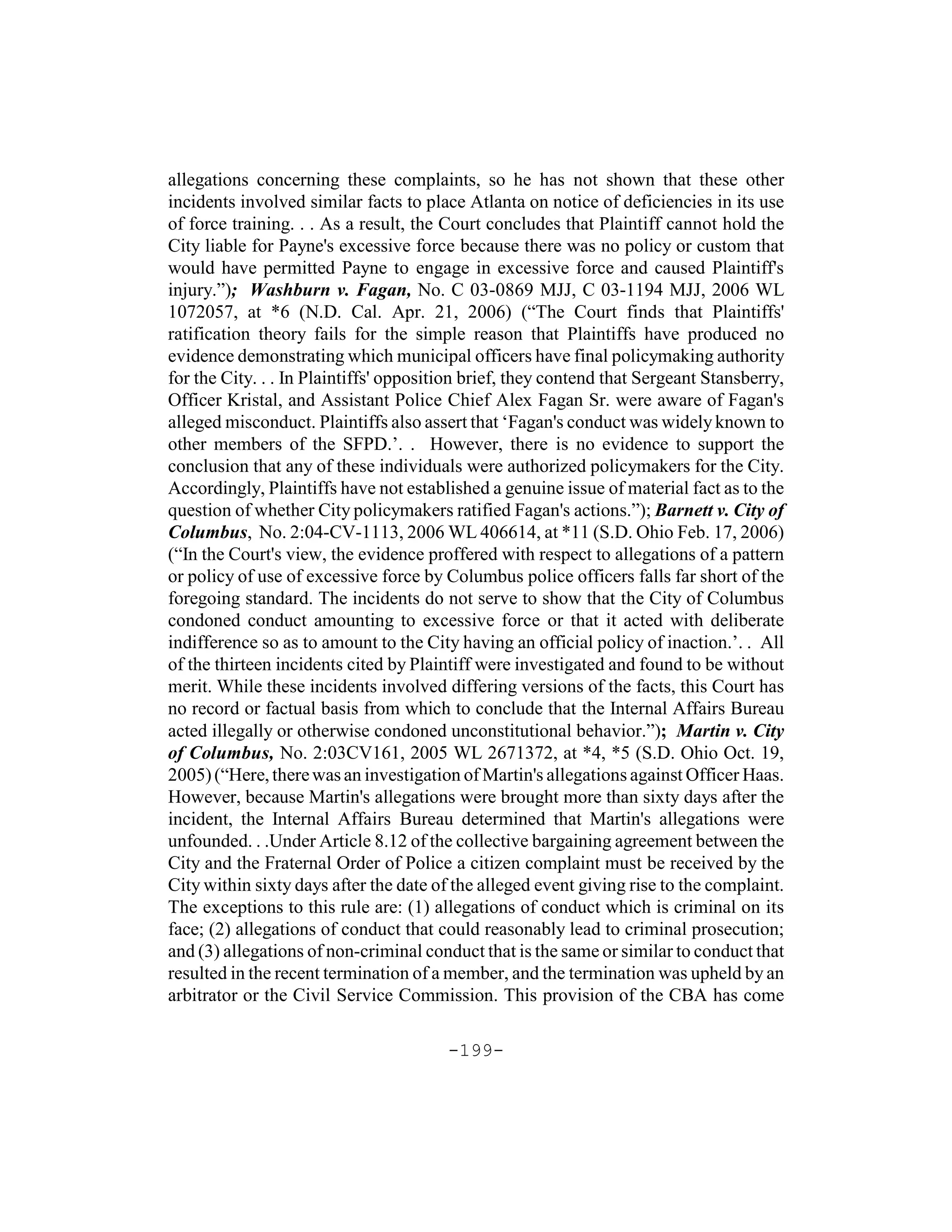allegations concerning these complaints, so he has not shown that these other
incidents involved similar facts to place Atlanta on notice of deficiencies in its use
of force training. . . As a result, the Court concludes that Plaintiff cannot hold the
City liable for Payne's excessive force because there was no policy or custom that
would have permitted Payne to engage in excessive force and caused Plaintiff's
injury.”); Washburn v. Fagan, No. C 03-0869 MJJ, C 03-1194 MJJ, 2006 WL
1072057, at *6 (N.D. Cal. Apr. 21, 2006) (“The Court finds that Plaintiffs'
ratification theory fails for the simple reason that Plaintiffs have produced no
evidence demonstrating which municipal officers have final policymaking authority
for the City. . . In Plaintiffs' opposition brief, they contend that Sergeant Stansberry,
Officer Kristal, and Assistant Police Chief Alex Fagan Sr. were aware of Fagan's
alleged misconduct. Plaintiffs also assert that ‘Fagan's conduct was widely known to
other members of the SFPD.’. . However, there is no evidence to support the
conclusion that any of these individuals were authorized policymakers for the City.
Accordingly, Plaintiffs have not established a genuine issue of material fact as to the
question of whether City policymakers ratified Fagan's actions.”); Barnett v. City of
Columbus, No. 2:04-CV-1113, 2006 WL 406614, at *11 (S.D. Ohio Feb. 17, 2006)
(“In the Court's view, the evidence proffered with respect to allegations of a pattern
or policy of use of excessive force by Columbus police officers falls far short of the
foregoing standard. The incidents do not serve to show that the City of Columbus
condoned conduct amounting to excessive force or that it acted with deliberate
indifference so as to amount to the City having an official policy of inaction.’. . All
of the thirteen incidents cited by Plaintiff were investigated and found to be without
merit. While these incidents involved differing versions of the facts, this Court has
no record or factual basis from which to conclude that the Internal Affairs Bureau
acted illegally or otherwise condoned unconstitutional behavior.”); Martin v. City
of Columbus, No. 2:03CV161, 2005 WL 2671372, at *4, *5 (S.D. Ohio Oct. 19,
2005) (“Here, there was an investigation of Martin's allegations against Officer Haas.
However, because Martin's allegations were brought more than sixty days after the
incident, the Internal Affairs Bureau determined that Martin's allegations were
unfounded. . .Under Article 8.12 of the collective bargaining agreement between the
City and the Fraternal Order of Police a citizen complaint must be received by the
City within sixty days after the date of the alleged event giving rise to the complaint.
The exceptions to this rule are: (1) allegations of conduct which is criminal on its
face; (2) allegations of conduct that could reasonably lead to criminal prosecution;
and (3) allegations of non-criminal conduct that is the same or similar to conduct that
resulted in the recent termination of a member, and the termination was upheld by an
arbitrator or the Civil Service Commission. This provision of the CBA has come

                                        -199-
 