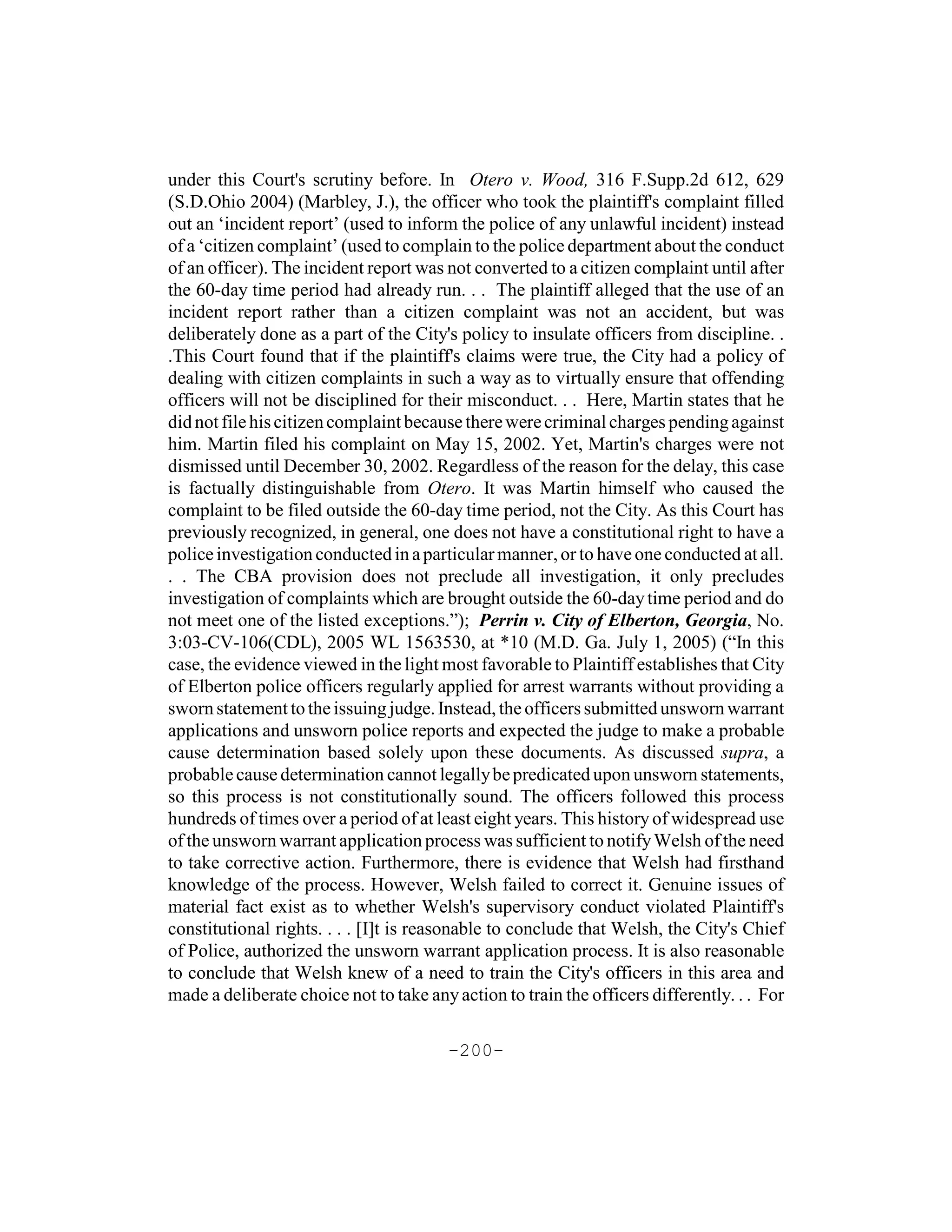 under this Court's scrutiny before. In Otero v. Wood, 316 F.Supp.2d 612, 629
(S.D.Ohio 2004) (Marbley, J.), the officer who took the plaintiff's complaint filled
out an ‘incident report’ (used to inform the police of any unlawful incident) instead
of a ‘citizen complaint’ (used to complain to the police department about the conduct
of an officer). The incident report was not converted to a citizen complaint until after
the 60-day time period had already run. . . The plaintiff alleged that the use of an
incident report rather than a citizen complaint was not an accident, but was
deliberately done as a part of the City's policy to insulate officers from discipline. .
.This Court found that if the plaintiff's claims were true, the City had a policy of
dealing with citizen complaints in such a way as to virtually ensure that offending
officers will not be disciplined for their misconduct. . . Here, Martin states that he
did not file his citizen complaint because there were criminal charges pending against
him. Martin filed his complaint on May 15, 2002. Yet, Martin's charges were not
dismissed until December 30, 2002. Regardless of the reason for the delay, this case
is factually distinguishable from Otero. It was Martin himself who caused the
complaint to be filed outside the 60-day time period, not the City. As this Court has
previously recognized, in general, one does not have a constitutional right to have a
police investigation conducted in a particular manner, or to have one conducted at all.
. . The CBA provision does not preclude all investigation, it only precludes
investigation of complaints which are brought outside the 60-day time period and do
not meet one of the listed exceptions.”); Perrin v. City of Elberton, Georgia, No.
3:03-CV-106(CDL), 2005 WL 1563530, at *10 (M.D. Ga. July 1, 2005) (“In this
case, the evidence viewed in the light most favorable to Plaintiff establishes that City
of Elberton police officers regularly applied for arrest warrants without providing a
sworn statement to the issuing judge. Instead, the officers submitted unsworn warrant
applications and unsworn police reports and expected the judge to make a probable
cause determination based solely upon these documents. As discussed supra, a
probable cause determination cannot legally be predicated upon unsworn statements,
so this process is not constitutionally sound. The officers followed this process
hundreds of times over a period of at least eight years. This history of widespread use
of the unsworn warrant application process was sufficient to notify Welsh of the need
to take corrective action. Furthermore, there is evidence that Welsh had firsthand
knowledge of the process. However, Welsh failed to correct it. Genuine issues of
material fact exist as to whether Welsh's supervisory conduct violated Plaintiff's
constitutional rights. . . . [I]t is reasonable to conclude that Welsh, the City's Chief
of Police, authorized the unsworn warrant application process. It is also reasonable
to conclude that Welsh knew of a need to train the City's officers in this area and
made a deliberate choice not to take any action to train the officers differently. . . For

                                        -200-
 