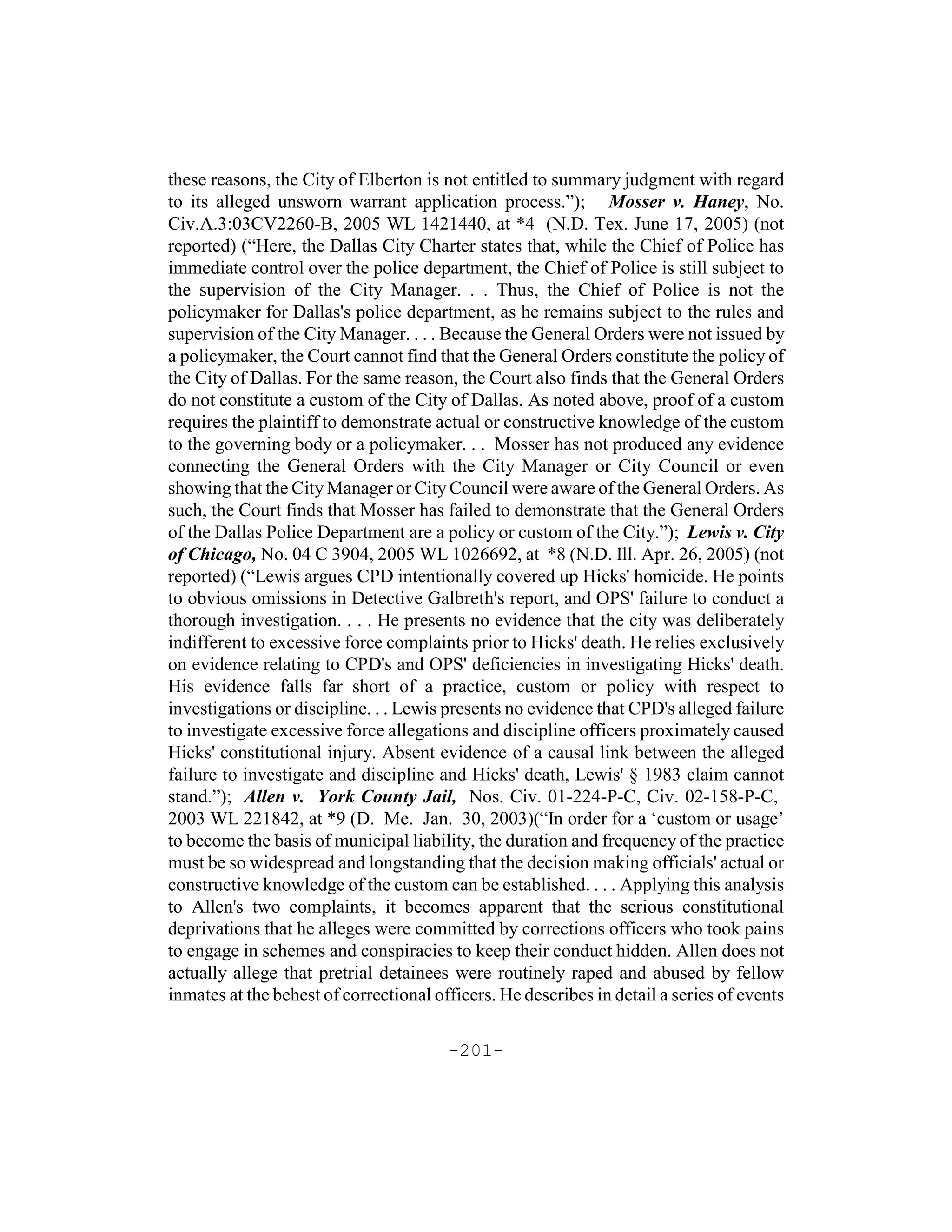 these reasons, the City of Elberton is not entitled to summary judgment with regard
to its alleged unsworn warrant application process.”); Mosser v. Haney, No.
Civ.A.3:03CV2260-B, 2005 WL 1421440, at *4 (N.D. Tex. June 17, 2005) (not
reported) (“Here, the Dallas City Charter states that, while the Chief of Police has
immediate control over the police department, the Chief of Police is still subject to
the supervision of the City Manager. . . Thus, the Chief of Police is not the
policymaker for Dallas's police department, as he remains subject to the rules and
supervision of the City Manager. . . . Because the General Orders were not issued by
a policymaker, the Court cannot find that the General Orders constitute the policy of
the City of Dallas. For the same reason, the Court also finds that the General Orders
do not constitute a custom of the City of Dallas. As noted above, proof of a custom
requires the plaintiff to demonstrate actual or constructive knowledge of the custom
to the governing body or a policymaker. . . Mosser has not produced any evidence
connecting the General Orders with the City Manager or City Council or even
showing that the City Manager or City Council were aware of the General Orders. As
such, the Court finds that Mosser has failed to demonstrate that the General Orders
of the Dallas Police Department are a policy or custom of the City.”); Lewis v. City
of Chicago, No. 04 C 3904, 2005 WL 1026692, at *8 (N.D. Ill. Apr. 26, 2005) (not
reported) (“Lewis argues CPD intentionally covered up Hicks' homicide. He points
to obvious omissions in Detective Galbreth's report, and OPS' failure to conduct a
thorough investigation. . . . He presents no evidence that the city was deliberately
indifferent to excessive force complaints prior to Hicks' death. He relies exclusively
on evidence relating to CPD's and OPS' deficiencies in investigating Hicks' death.
His evidence falls far short of a practice, custom or policy with respect to
investigations or discipline. . . Lewis presents no evidence that CPD's alleged failure
to investigate excessive force allegations and discipline officers proximately caused
Hicks' constitutional injury. Absent evidence of a causal link between the alleged
failure to investigate and discipline and Hicks' death, Lewis' § 1983 claim cannot
stand.”); Allen v. York County Jail, Nos. Civ. 01-224-P-C, Civ. 02-158-P-C,
2003 WL 221842, at *9 (D. Me. Jan. 30, 2003)(“In order for a ‘custom or usage’
to become the basis of municipal liability, the duration and frequency of the practice
must be so widespread and longstanding that the decision making officials' actual or
constructive knowledge of the custom can be established. . . . Applying this analysis
to Allen's two complaints, it becomes apparent that the serious constitutional
deprivations that he alleges were committed by corrections officers who took pains
to engage in schemes and conspiracies to keep their conduct hidden. Allen does not
actually allege that pretrial detainees were routinely raped and abused by fellow
inmates at the behest of correctional officers. He describes in detail a series of events

                                        -201-
 
