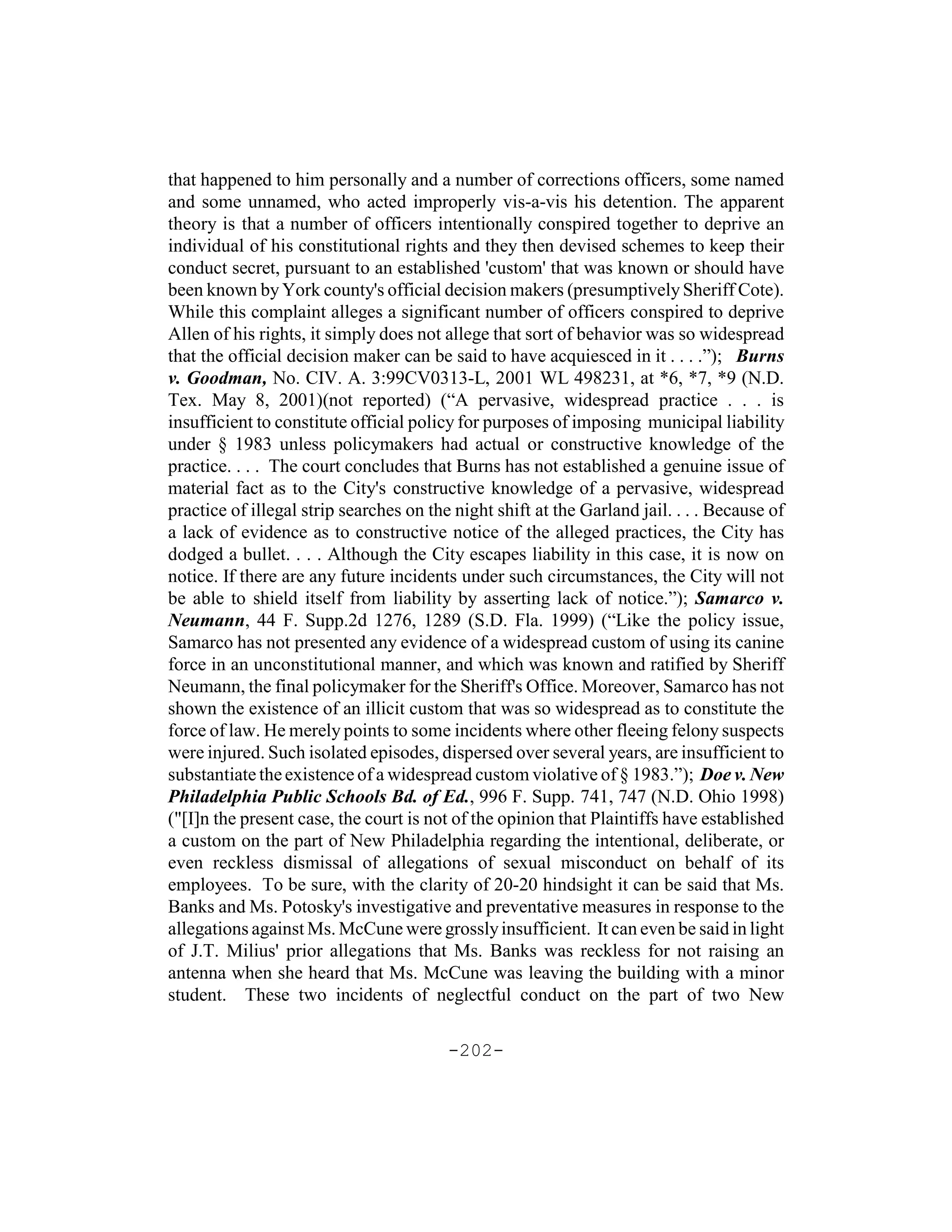 that happened to him personally and a number of corrections officers, some named
and some unnamed, who acted improperly vis-a-vis his detention. The apparent
theory is that a number of officers intentionally conspired together to deprive an
individual of his constitutional rights and they then devised schemes to keep their
conduct secret, pursuant to an established 'custom' that was known or should have
been known by York county's official decision makers (presumptively Sheriff Cote).
While this complaint alleges a significant number of officers conspired to deprive
Allen of his rights, it simply does not allege that sort of behavior was so widespread
that the official decision maker can be said to have acquiesced in it . . . .”); Burns
v. Goodman, No. CIV. A. 3:99CV0313-L, 2001 WL 498231, at *6, *7, *9 (N.D.
Tex. May 8, 2001)(not reported) (“A pervasive, widespread practice . . . is
insufficient to constitute official policy for purposes of imposing municipal liability
under § 1983 unless policymakers had actual or constructive knowledge of the
practice. . . . The court concludes that Burns has not established a genuine issue of
material fact as to the City's constructive knowledge of a pervasive, widespread
practice of illegal strip searches on the night shift at the Garland jail. . . . Because of
a lack of evidence as to constructive notice of the alleged practices, the City has
dodged a bullet. . . . Although the City escapes liability in this case, it is now on
notice. If there are any future incidents under such circumstances, the City will not
be able to shield itself from liability by asserting lack of notice.”); Samarco v.
Neumann, 44 F. Supp.2d 1276, 1289 (S.D. Fla. 1999) (“Like the policy issue,
Samarco has not presented any evidence of a widespread custom of using its canine
force in an unconstitutional manner, and which was known and ratified by Sheriff
Neumann, the final policymaker for the Sheriff's Office. Moreover, Samarco has not
shown the existence of an illicit custom that was so widespread as to constitute the
force of law. He merely points to some incidents where other fleeing felony suspects
were injured. Such isolated episodes, dispersed over several years, are insufficient to
substantiate the existence of a widespread custom violative of § 1983.”); Doe v. New
Philadelphia Public Schools Bd. of Ed., 996 F. Supp. 741, 747 (N.D. Ohio 1998)
("[I]n the present case, the court is not of the opinion that Plaintiffs have established
a custom on the part of New Philadelphia regarding the intentional, deliberate, or
even reckless dismissal of allegations of sexual misconduct on behalf of its
employees. To be sure, with the clarity of 20-20 hindsight it can be said that Ms.
Banks and Ms. Potosky's investigative and preventative measures in response to the
allegations against Ms. McCune were grossly insufficient. It can even be said in light
of J.T. Milius' prior allegations that Ms. Banks was reckless for not raising an
antenna when she heard that Ms. McCune was leaving the building with a minor
student. These two incidents of neglectful conduct on the part of two New

                                         -202-
 