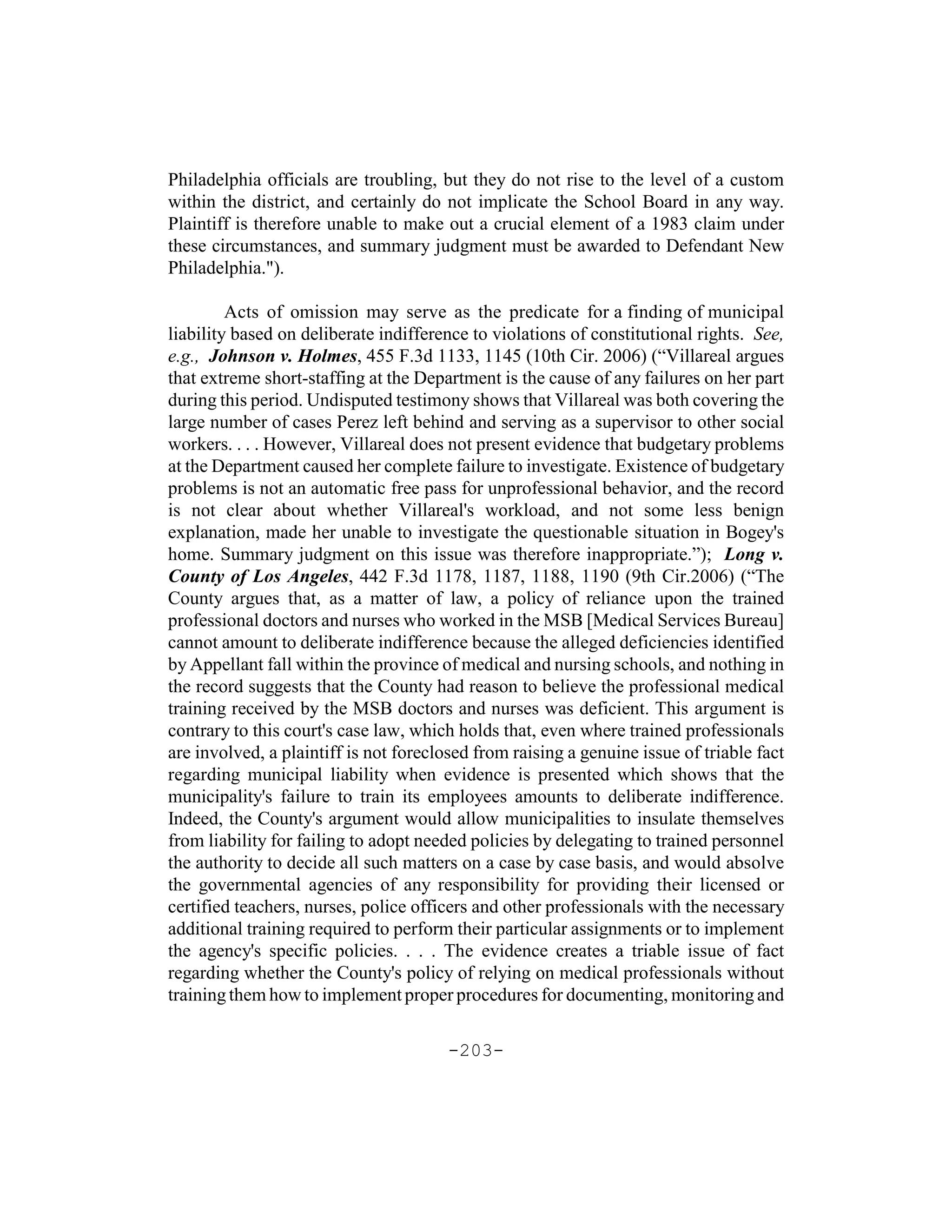 Philadelphia officials are troubling, but they do not rise to the level of a custom
within the district, and certainly do not implicate the School Board in any way.
Plaintiff is therefore unable to make out a crucial element of a 1983 claim under
these circumstances, and summary judgment must be awarded to Defendant New
Philadelphia.").

         Acts of omission may serve as the predicate for a finding of municipal
liability based on deliberate indifference to violations of constitutional rights. See,
e.g., Johnson v. Holmes, 455 F.3d 1133, 1145 (10th Cir. 2006) (“Villareal argues
that extreme short-staffing at the Department is the cause of any failures on her part
during this period. Undisputed testimony shows that Villareal was both covering the
large number of cases Perez left behind and serving as a supervisor to other social
workers. . . . However, Villareal does not present evidence that budgetary problems
at the Department caused her complete failure to investigate. Existence of budgetary
problems is not an automatic free pass for unprofessional behavior, and the record
is not clear about whether Villareal's workload, and not some less benign
explanation, made her unable to investigate the questionable situation in Bogey's
home. Summary judgment on this issue was therefore inappropriate.”); Long v.
County of Los Angeles, 442 F.3d 1178, 1187, 1188, 1190 (9th Cir.2006) (“The
County argues that, as a matter of law, a policy of reliance upon the trained
professional doctors and nurses who worked in the MSB [Medical Services Bureau]
cannot amount to deliberate indifference because the alleged deficiencies identified
by Appellant fall within the province of medical and nursing schools, and nothing in
the record suggests that the County had reason to believe the professional medical
training received by the MSB doctors and nurses was deficient. This argument is
contrary to this court's case law, which holds that, even where trained professionals
are involved, a plaintiff is not foreclosed from raising a genuine issue of triable fact
regarding municipal liability when evidence is presented which shows that the
municipality's failure to train its employees amounts to deliberate indifference.
Indeed, the County's argument would allow municipalities to insulate themselves
from liability for failing to adopt needed policies by delegating to trained personnel
the authority to decide all such matters on a case by case basis, and would absolve
the governmental agencies of any responsibility for providing their licensed or
certified teachers, nurses, police officers and other professionals with the necessary
additional training required to perform their particular assignments or to implement
the agency's specific policies. . . . The evidence creates a triable issue of fact
regarding whether the County's policy of relying on medical professionals without
training them how to implement proper procedures for documenting, monitoring and

                                       -203-
 