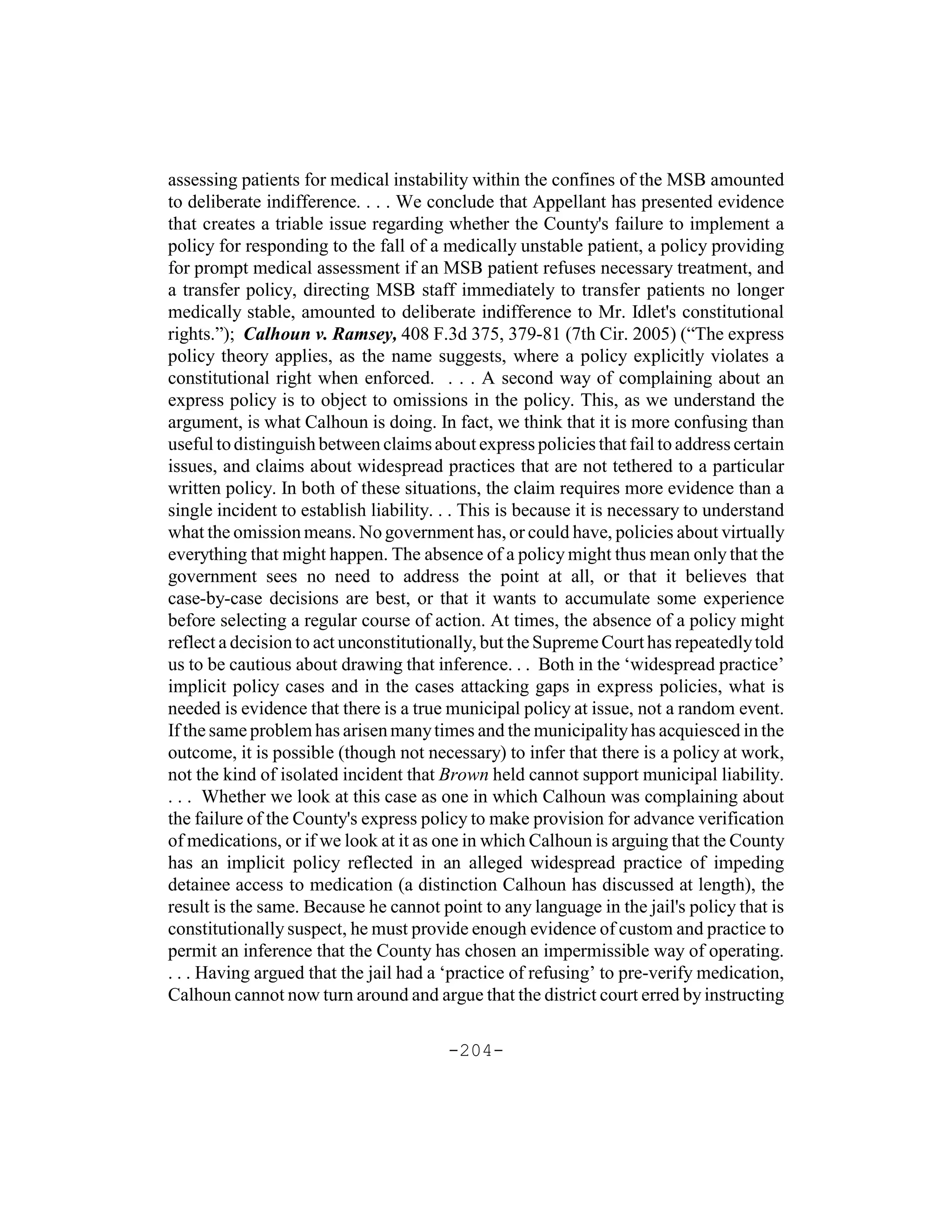 assessing patients for medical instability within the confines of the MSB amounted
to deliberate indifference. . . . We conclude that Appellant has presented evidence
that creates a triable issue regarding whether the County's failure to implement a
policy for responding to the fall of a medically unstable patient, a policy providing
for prompt medical assessment if an MSB patient refuses necessary treatment, and
a transfer policy, directing MSB staff immediately to transfer patients no longer
medically stable, amounted to deliberate indifference to Mr. Idlet's constitutional
rights.”); Calhoun v. Ramsey, 408 F.3d 375, 379-81 (7th Cir. 2005) (“The express
policy theory applies, as the name suggests, where a policy explicitly violates a
constitutional right when enforced. . . . A second way of complaining about an
express policy is to object to omissions in the policy. This, as we understand the
argument, is what Calhoun is doing. In fact, we think that it is more confusing than
useful to distinguish between claims about express policies that fail to address certain
issues, and claims about widespread practices that are not tethered to a particular
written policy. In both of these situations, the claim requires more evidence than a
single incident to establish liability. . . This is because it is necessary to understand
what the omission means. No government has, or could have, policies about virtually
everything that might happen. The absence of a policy might thus mean only that the
government sees no need to address the point at all, or that it believes that
case-by-case decisions are best, or that it wants to accumulate some experience
before selecting a regular course of action. At times, the absence of a policy might
reflect a decision to act unconstitutionally, but the Supreme Court has repeatedly told
us to be cautious about drawing that inference. . . Both in the ‘widespread practice’
implicit policy cases and in the cases attacking gaps in express policies, what is
needed is evidence that there is a true municipal policy at issue, not a random event.
If the same problem has arisen many times and the municipality has acquiesced in the
outcome, it is possible (though not necessary) to infer that there is a policy at work,
not the kind of isolated incident that Brown held cannot support municipal liability.
. . . Whether we look at this case as one in which Calhoun was complaining about
the failure of the County's express policy to make provision for advance verification
of medications, or if we look at it as one in which Calhoun is arguing that the County
has an implicit policy reflected in an alleged widespread practice of impeding
detainee access to medication (a distinction Calhoun has discussed at length), the
result is the same. Because he cannot point to any language in the jail's policy that is
constitutionally suspect, he must provide enough evidence of custom and practice to
permit an inference that the County has chosen an impermissible way of operating.
. . . Having argued that the jail had a ‘practice of refusing’ to pre-verify medication,
Calhoun cannot now turn around and argue that the district court erred by instructing

                                        -204-
 