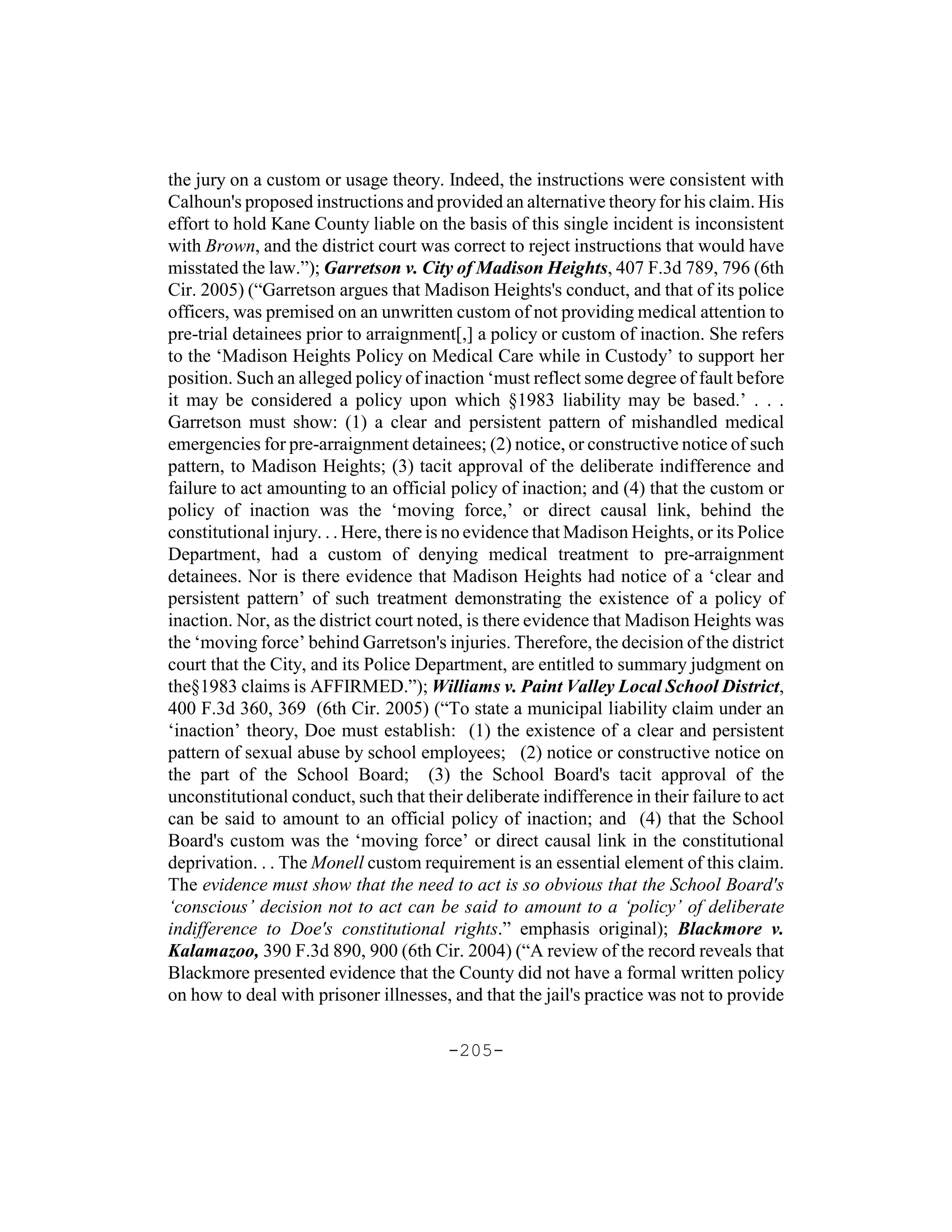 the jury on a custom or usage theory. Indeed, the instructions were consistent with
Calhoun's proposed instructions and provided an alternative theory for his claim. His
effort to hold Kane County liable on the basis of this single incident is inconsistent
with Brown, and the district court was correct to reject instructions that would have
misstated the law.”); Garretson v. City of Madison Heights, 407 F.3d 789, 796 (6th
Cir. 2005) (“Garretson argues that Madison Heights's conduct, and that of its police
officers, was premised on an unwritten custom of not providing medical attention to
pre-trial detainees prior to arraignment[,] a policy or custom of inaction. She refers
to the ‘Madison Heights Policy on Medical Care while in Custody’ to support her
position. Such an alleged policy of inaction ‘must reflect some degree of fault before
it may be considered a policy upon which §1983 liability may be based.’ . . .
Garretson must show: (1) a clear and persistent pattern of mishandled medical
emergencies for pre-arraignment detainees; (2) notice, or constructive notice of such
pattern, to Madison Heights; (3) tacit approval of the deliberate indifference and
failure to act amounting to an official policy of inaction; and (4) that the custom or
policy of inaction was the ‘moving force,’ or direct causal link, behind the
constitutional injury. . . Here, there is no evidence that Madison Heights, or its Police
Department, had a custom of denying medical treatment to pre-arraignment
detainees. Nor is there evidence that Madison Heights had notice of a ‘clear and
persistent pattern’ of such treatment demonstrating the existence of a policy of
inaction. Nor, as the district court noted, is there evidence that Madison Heights was
the ‘moving force’ behind Garretson's injuries. Therefore, the decision of the district
court that the City, and its Police Department, are entitled to summary judgment on
the§1983 claims is AFFIRMED.”); Williams v. Paint Valley Local School District,
400 F.3d 360, 369 (6th Cir. 2005) (“To state a municipal liability claim under an
‘inaction’ theory, Doe must establish: (1) the existence of a clear and persistent
pattern of sexual abuse by school employees; (2) notice or constructive notice on
the part of the School Board; (3) the School Board's tacit approval of the
unconstitutional conduct, such that their deliberate indifference in their failure to act
can be said to amount to an official policy of inaction; and (4) that the School
Board's custom was the ‘moving force’ or direct causal link in the constitutional
deprivation. . . The Monell custom requirement is an essential element of this claim.
The evidence must show that the need to act is so obvious that the School Board's
‘conscious’ decision not to act can be said to amount to a ‘policy’ of deliberate
indifference to Doe's constitutional rights.” emphasis original); Blackmore v.
Kalamazoo, 390 F.3d 890, 900 (6th Cir. 2004) (“A review of the record reveals that
Blackmore presented evidence that the County did not have a formal written policy
on how to deal with prisoner illnesses, and that the jail's practice was not to provide

                                        -205-
 