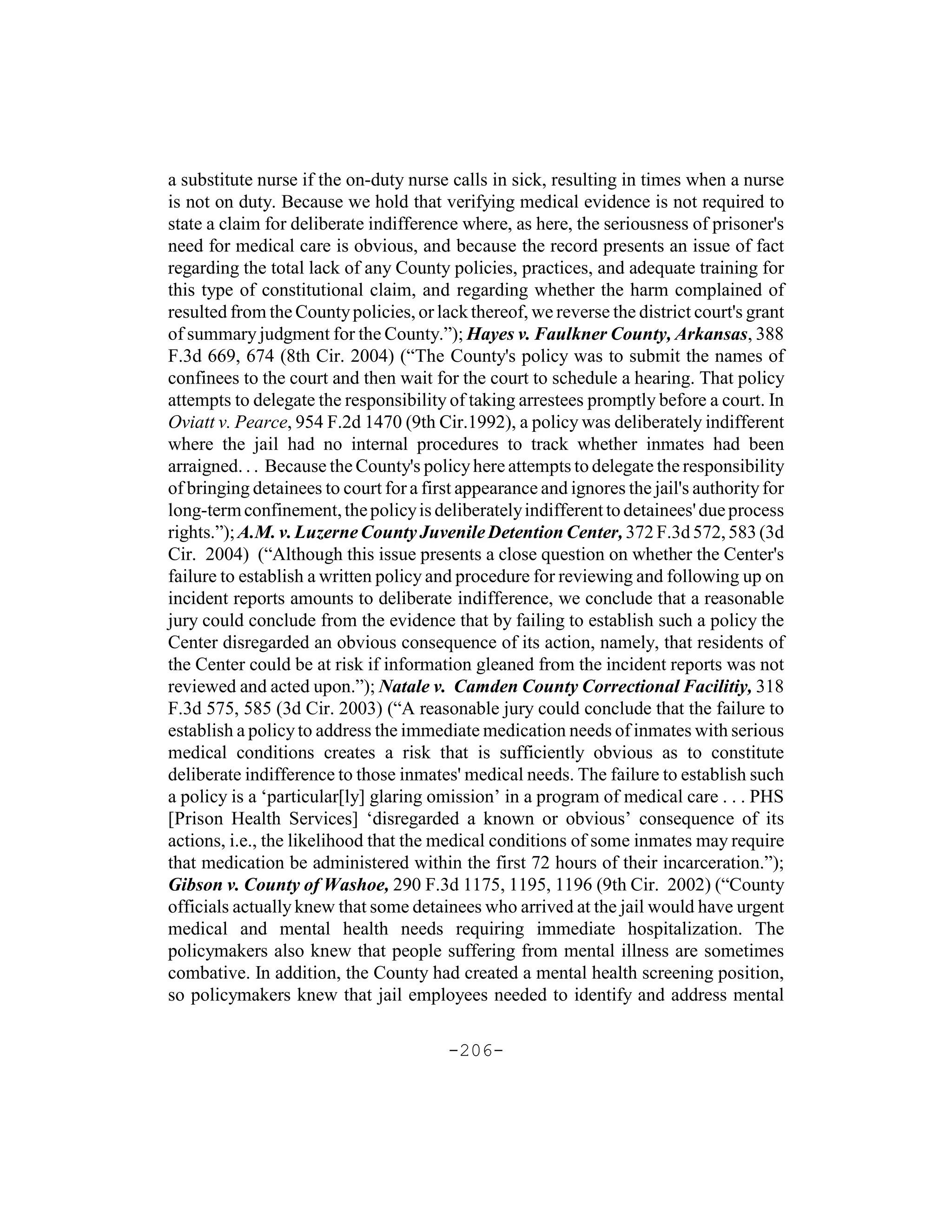 a substitute nurse if the on-duty nurse calls in sick, resulting in times when a nurse
is not on duty. Because we hold that verifying medical evidence is not required to
state a claim for deliberate indifference where, as here, the seriousness of prisoner's
need for medical care is obvious, and because the record presents an issue of fact
regarding the total lack of any County policies, practices, and adequate training for
this type of constitutional claim, and regarding whether the harm complained of
resulted from the County policies, or lack thereof, we reverse the district court's grant
of summary judgment for the County.”); Hayes v. Faulkner County, Arkansas, 388
F.3d 669, 674 (8th Cir. 2004) (“The County's policy was to submit the names of
confinees to the court and then wait for the court to schedule a hearing. That policy
attempts to delegate the responsibility of taking arrestees promptly before a court. In
Oviatt v. Pearce, 954 F.2d 1470 (9th Cir.1992), a policy was deliberately indifferent
where the jail had no internal procedures to track whether inmates had been
arraigned. . . Because the County's policy here attempts to delegate the responsibility
of bringing detainees to court for a first appearance and ignores the jail's authority for
long-term confinement, the policy is deliberately indifferent to detainees' due process
rights.”); A.M. v. Luzerne County Juvenile Detention Center, 372 F.3d 572, 583 (3d
Cir. 2004) (“Although this issue presents a close question on whether the Center's
failure to establish a written policy and procedure for reviewing and following up on
incident reports amounts to deliberate indifference, we conclude that a reasonable
jury could conclude from the evidence that by failing to establish such a policy the
Center disregarded an obvious consequence of its action, namely, that residents of
the Center could be at risk if information gleaned from the incident reports was not
reviewed and acted upon.”); Natale v. Camden County Correctional Facilitiy, 318
F.3d 575, 585 (3d Cir. 2003) (“A reasonable jury could conclude that the failure to
establish a policy to address the immediate medication needs of inmates with serious
medical conditions creates a risk that is sufficiently obvious as to constitute
deliberate indifference to those inmates' medical needs. The failure to establish such
a policy is a ‘particular[ly] glaring omission’ in a program of medical care . . . PHS
[Prison Health Services] ‘disregarded a known or obvious’ consequence of its
actions, i.e., the likelihood that the medical conditions of some inmates may require
that medication be administered within the first 72 hours of their incarceration.”);
Gibson v. County of Washoe, 290 F.3d 1175, 1195, 1196 (9th Cir. 2002) (“County
officials actually knew that some detainees who arrived at the jail would have urgent
medical and mental health needs requiring immediate hospitalization. The
policymakers also knew that people suffering from mental illness are sometimes
combative. In addition, the County had created a mental health screening position,
so policymakers knew that jail employees needed to identify and address mental

                                        -206-
 