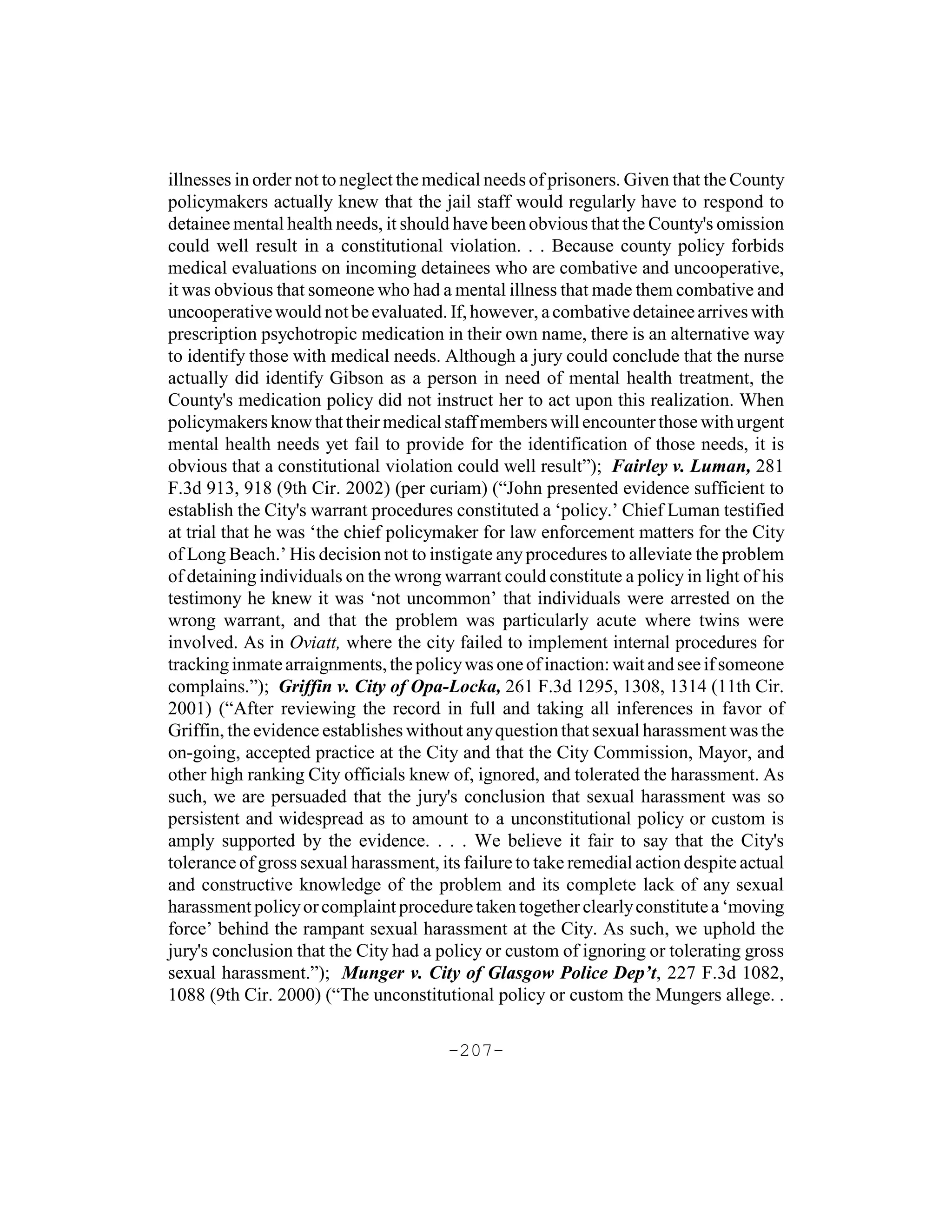 illnesses in order not to neglect the medical needs of prisoners. Given that the County
policymakers actually knew that the jail staff would regularly have to respond to
detainee mental health needs, it should have been obvious that the County's omission
could well result in a constitutional violation. . . Because county policy forbids
medical evaluations on incoming detainees who are combative and uncooperative,
it was obvious that someone who had a mental illness that made them combative and
uncooperative would not be evaluated. If, however, a combative detainee arrives with
prescription psychotropic medication in their own name, there is an alternative way
to identify those with medical needs. Although a jury could conclude that the nurse
actually did identify Gibson as a person in need of mental health treatment, the
County's medication policy did not instruct her to act upon this realization. When
policymakers know that their medical staff members will encounter those with urgent
mental health needs yet fail to provide for the identification of those needs, it is
obvious that a constitutional violation could well result”); Fairley v. Luman, 281
F.3d 913, 918 (9th Cir. 2002) (per curiam) (“John presented evidence sufficient to
establish the City's warrant procedures constituted a ‘policy.’ Chief Luman testified
at trial that he was ‘the chief policymaker for law enforcement matters for the City
of Long Beach.’ His decision not to instigate any procedures to alleviate the problem
of detaining individuals on the wrong warrant could constitute a policy in light of his
testimony he knew it was ‘not uncommon’ that individuals were arrested on the
wrong warrant, and that the problem was particularly acute where twins were
involved. As in Oviatt, where the city failed to implement internal procedures for
tracking inmate arraignments, the policy was one of inaction: wait and see if someone
complains.”); Griffin v. City of Opa-Locka, 261 F.3d 1295, 1308, 1314 (11th Cir.
2001) (“After reviewing the record in full and taking all inferences in favor of
Griffin, the evidence establishes without any question that sexual harassment was the
on-going, accepted practice at the City and that the City Commission, Mayor, and
other high ranking City officials knew of, ignored, and tolerated the harassment. As
such, we are persuaded that the jury's conclusion that sexual harassment was so
persistent and widespread as to amount to a unconstitutional policy or custom is
amply supported by the evidence. . . . We believe it fair to say that the City's
tolerance of gross sexual harassment, its failure to take remedial action despite actual
and constructive knowledge of the problem and its complete lack of any sexual
harassment policy or complaint procedure taken together clearly constitute a ‘moving
force’ behind the rampant sexual harassment at the City. As such, we uphold the
jury's conclusion that the City had a policy or custom of ignoring or tolerating gross
sexual harassment.”); Munger v. City of Glasgow Police Dep’t, 227 F.3d 1082,
1088 (9th Cir. 2000) (“The unconstitutional policy or custom the Mungers allege. .

                                       -207-
 