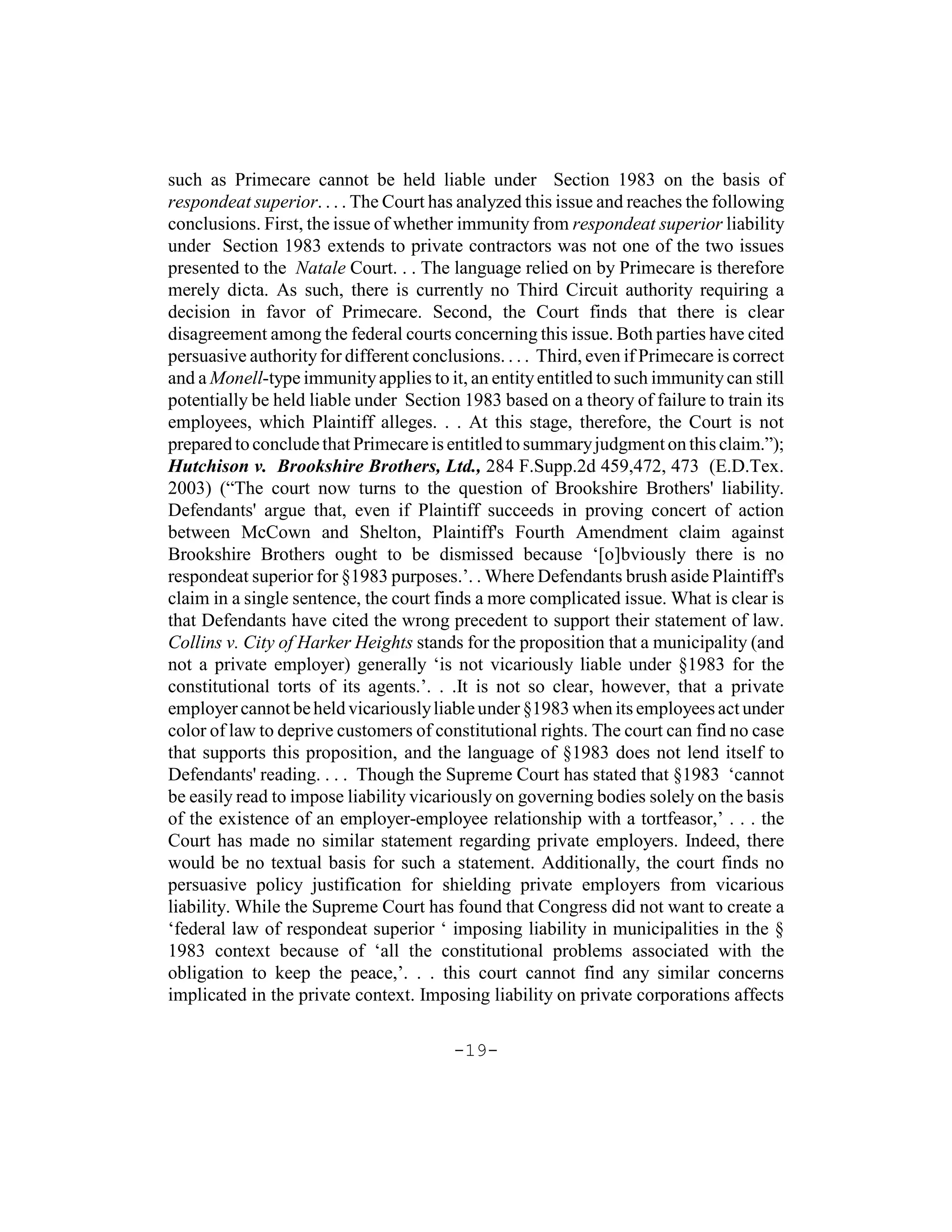 such as Primecare cannot be held liable under Section 1983 on the basis of
respondeat superior. . . . The Court has analyzed this issue and reaches the following
conclusions. First, the issue of whether immunity from respondeat superior liability
under Section 1983 extends to private contractors was not one of the two issues
presented to the Natale Court. . . The language relied on by Primecare is therefore
merely dicta. As such, there is currently no Third Circuit authority requiring a
decision in favor of Primecare. Second, the Court finds that there is clear
disagreement among the federal courts concerning this issue. Both parties have cited
persuasive authority for different conclusions. . . . Third, even if Primecare is correct
and a Monell-type immunity applies to it, an entity entitled to such immunity can still
potentially be held liable under Section 1983 based on a theory of failure to train its
employees, which Plaintiff alleges. . . At this stage, therefore, the Court is not
prepared to conclude that Primecare is entitled to summary judgment on this claim.”);
Hutchison v. Brookshire Brothers, Ltd., 284 F.Supp.2d 459,472, 473 (E.D.Tex.
2003) (“The court now turns to the question of Brookshire Brothers' liability.
Defendants' argue that, even if Plaintiff succeeds in proving concert of action
between McCown and Shelton, Plaintiff's Fourth Amendment claim against
Brookshire Brothers ought to be dismissed because ‘[o]bviously there is no
respondeat superior for §1983 purposes.’. . Where Defendants brush aside Plaintiff's
claim in a single sentence, the court finds a more complicated issue. What is clear is
that Defendants have cited the wrong precedent to support their statement of law.
Collins v. City of Harker Heights stands for the proposition that a municipality (and
not a private employer) generally ‘is not vicariously liable under §1983 for the
constitutional torts of its agents.’. . .It is not so clear, however, that a private
employer cannot be held vicariously liable under §1983 when its employees act under
color of law to deprive customers of constitutional rights. The court can find no case
that supports this proposition, and the language of §1983 does not lend itself to
Defendants' reading. . . . Though the Supreme Court has stated that §1983 ‘cannot
be easily read to impose liability vicariously on governing bodies solely on the basis
of the existence of an employer-employee relationship with a tortfeasor,’ . . . the
Court has made no similar statement regarding private employers. Indeed, there
would be no textual basis for such a statement. Additionally, the court finds no
persuasive policy justification for shielding private employers from vicarious
liability. While the Supreme Court has found that Congress did not want to create a
‘federal law of respondeat superior ‘ imposing liability in municipalities in the §
1983 context because of ‘all the constitutional problems associated with the
obligation to keep the peace,’. . . this court cannot find any similar concerns
implicated in the private context. Imposing liability on private corporations affects

                                         -19-
 