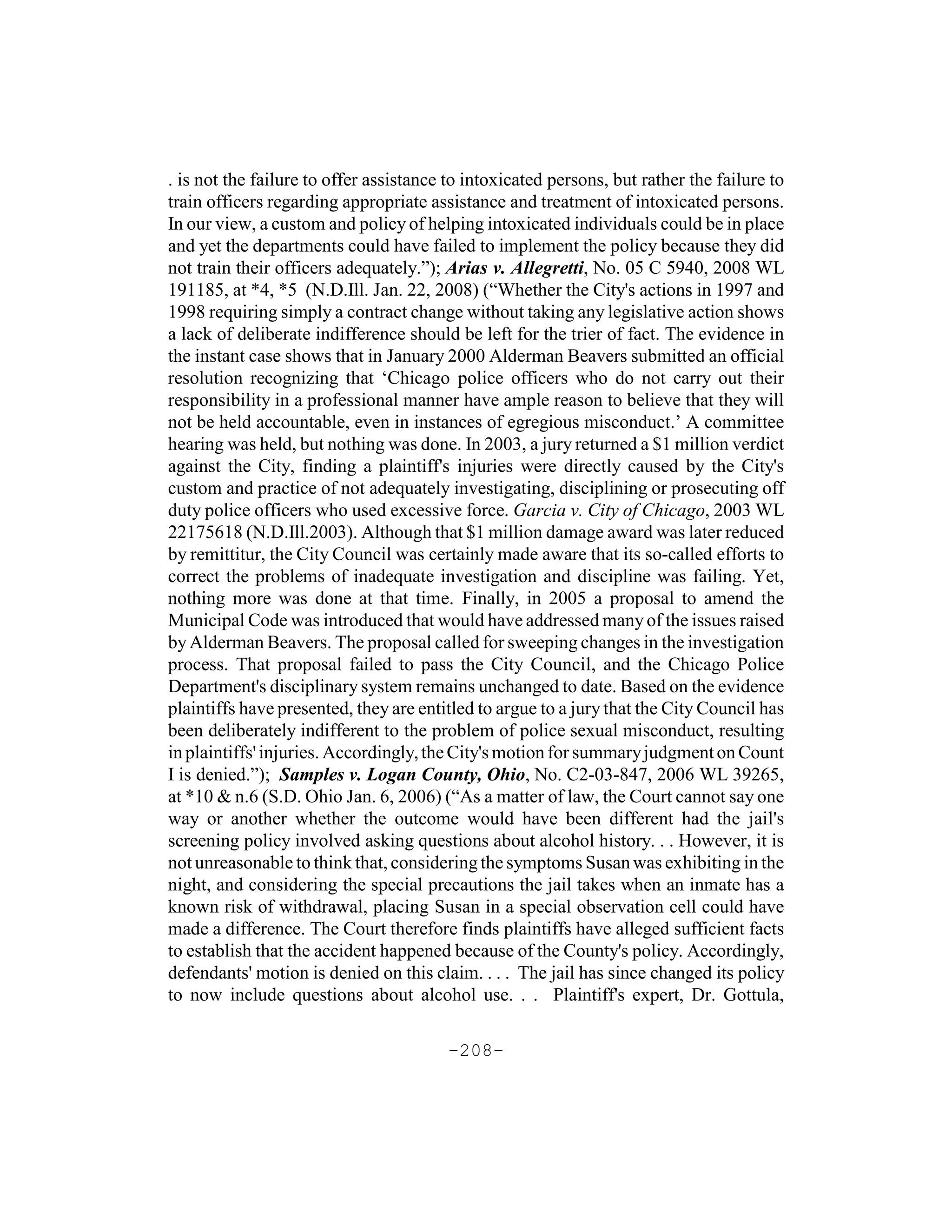 . is not the failure to offer assistance to intoxicated persons, but rather the failure to
train officers regarding appropriate assistance and treatment of intoxicated persons.
In our view, a custom and policy of helping intoxicated individuals could be in place
and yet the departments could have failed to implement the policy because they did
not train their officers adequately.”); Arias v. Allegretti, No. 05 C 5940, 2008 WL
191185, at *4, *5 (N.D.Ill. Jan. 22, 2008) (“Whether the City's actions in 1997 and
1998 requiring simply a contract change without taking any legislative action shows
a lack of deliberate indifference should be left for the trier of fact. The evidence in
the instant case shows that in January 2000 Alderman Beavers submitted an official
resolution recognizing that ‘Chicago police officers who do not carry out their
responsibility in a professional manner have ample reason to believe that they will
not be held accountable, even in instances of egregious misconduct.’ A committee
hearing was held, but nothing was done. In 2003, a jury returned a $1 million verdict
against the City, finding a plaintiff's injuries were directly caused by the City's
custom and practice of not adequately investigating, disciplining or prosecuting off
duty police officers who used excessive force. Garcia v. City of Chicago, 2003 WL
22175618 (N.D.Ill.2003). Although that $1 million damage award was later reduced
by remittitur, the City Council was certainly made aware that its so-called efforts to
correct the problems of inadequate investigation and discipline was failing. Yet,
nothing more was done at that time. Finally, in 2005 a proposal to amend the
Municipal Code was introduced that would have addressed many of the issues raised
by Alderman Beavers. The proposal called for sweeping changes in the investigation
process. That proposal failed to pass the City Council, and the Chicago Police
Department's disciplinary system remains unchanged to date. Based on the evidence
plaintiffs have presented, they are entitled to argue to a jury that the City Council has
been deliberately indifferent to the problem of police sexual misconduct, resulting
in plaintiffs' injuries. Accordingly, the City's motion for summary judgment on Count
I is denied.”); Samples v. Logan County, Ohio, No. C2-03-847, 2006 WL 39265,
at *10 & n.6 (S.D. Ohio Jan. 6, 2006) (“As a matter of law, the Court cannot say one
way or another whether the outcome would have been different had the jail's
screening policy involved asking questions about alcohol history. . . However, it is
not unreasonable to think that, considering the symptoms Susan was exhibiting in the
night, and considering the special precautions the jail takes when an inmate has a
known risk of withdrawal, placing Susan in a special observation cell could have
made a difference. The Court therefore finds plaintiffs have alleged sufficient facts
to establish that the accident happened because of the County's policy. Accordingly,
defendants' motion is denied on this claim. . . . The jail has since changed its policy
to now include questions about alcohol use. . . Plaintiff's expert, Dr. Gottula,

                                        -208-
 