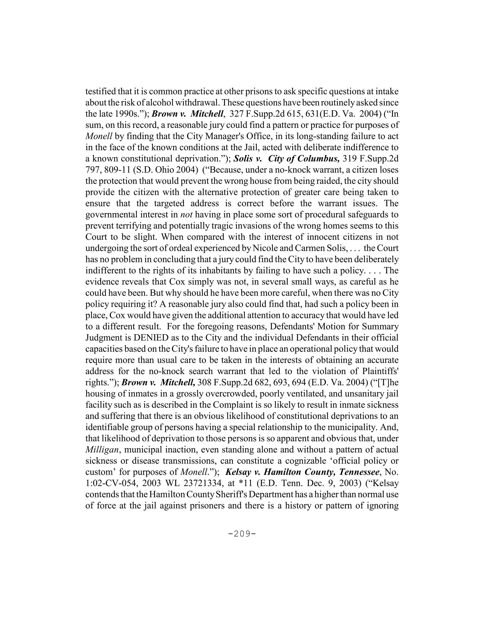 testified that it is common practice at other prisons to ask specific questions at intake
about the risk of alcohol withdrawal. These questions have been routinely asked since
the late 1990s.”); Brown v. Mitchell, 327 F.Supp.2d 615, 631(E.D. Va. 2004) (“In
sum, on this record, a reasonable jury could find a pattern or practice for purposes of
Monell by finding that the City Manager's Office, in its long-standing failure to act
in the face of the known conditions at the Jail, acted with deliberate indifference to
a known constitutional deprivation.”); Solis v. City of Columbus, 319 F.Supp.2d
797, 809-11 (S.D. Ohio 2004) (“Because, under a no-knock warrant, a citizen loses
the protection that would prevent the wrong house from being raided, the city should
provide the citizen with the alternative protection of greater care being taken to
ensure that the targeted address is correct before the warrant issues. The
governmental interest in not having in place some sort of procedural safeguards to
prevent terrifying and potentially tragic invasions of the wrong homes seems to this
Court to be slight. When compared with the interest of innocent citizens in not
undergoing the sort of ordeal experienced by Nicole and Carmen Solis, . . . the Court
has no problem in concluding that a jury could find the City to have been deliberately
indifferent to the rights of its inhabitants by failing to have such a policy. . . . The
evidence reveals that Cox simply was not, in several small ways, as careful as he
could have been. But why should he have been more careful, when there was no City
policy requiring it? A reasonable jury also could find that, had such a policy been in
place, Cox would have given the additional attention to accuracy that would have led
to a different result. For the foregoing reasons, Defendants' Motion for Summary
Judgment is DENIED as to the City and the individual Defendants in their official
capacities based on the City's failure to have in place an operational policy that would
require more than usual care to be taken in the interests of obtaining an accurate
address for the no-knock search warrant that led to the violation of Plaintiffs'
rights.”); Brown v. Mitchell, 308 F.Supp.2d 682, 693, 694 (E.D. Va. 2004) (“[T]he
housing of inmates in a grossly overcrowded, poorly ventilated, and unsanitary jail
facility such as is described in the Complaint is so likely to result in inmate sickness
and suffering that there is an obvious likelihood of constitutional deprivations to an
identifiable group of persons having a special relationship to the municipality. And,
that likelihood of deprivation to those persons is so apparent and obvious that, under
Milligan, municipal inaction, even standing alone and without a pattern of actual
sickness or disease transmissions, can constitute a cognizable ‘official policy or
custom’ for purposes of Monell.”); Kelsay v. Hamilton County, Tennessee, No.
1:02-CV-054, 2003 WL 23721334, at *11 (E.D. Tenn. Dec. 9, 2003) (“Kelsay
contends that the Hamilton County Sheriff's Department has a higher than normal use
of force at the jail against prisoners and there is a history or pattern of ignoring

                                        -209-
 
