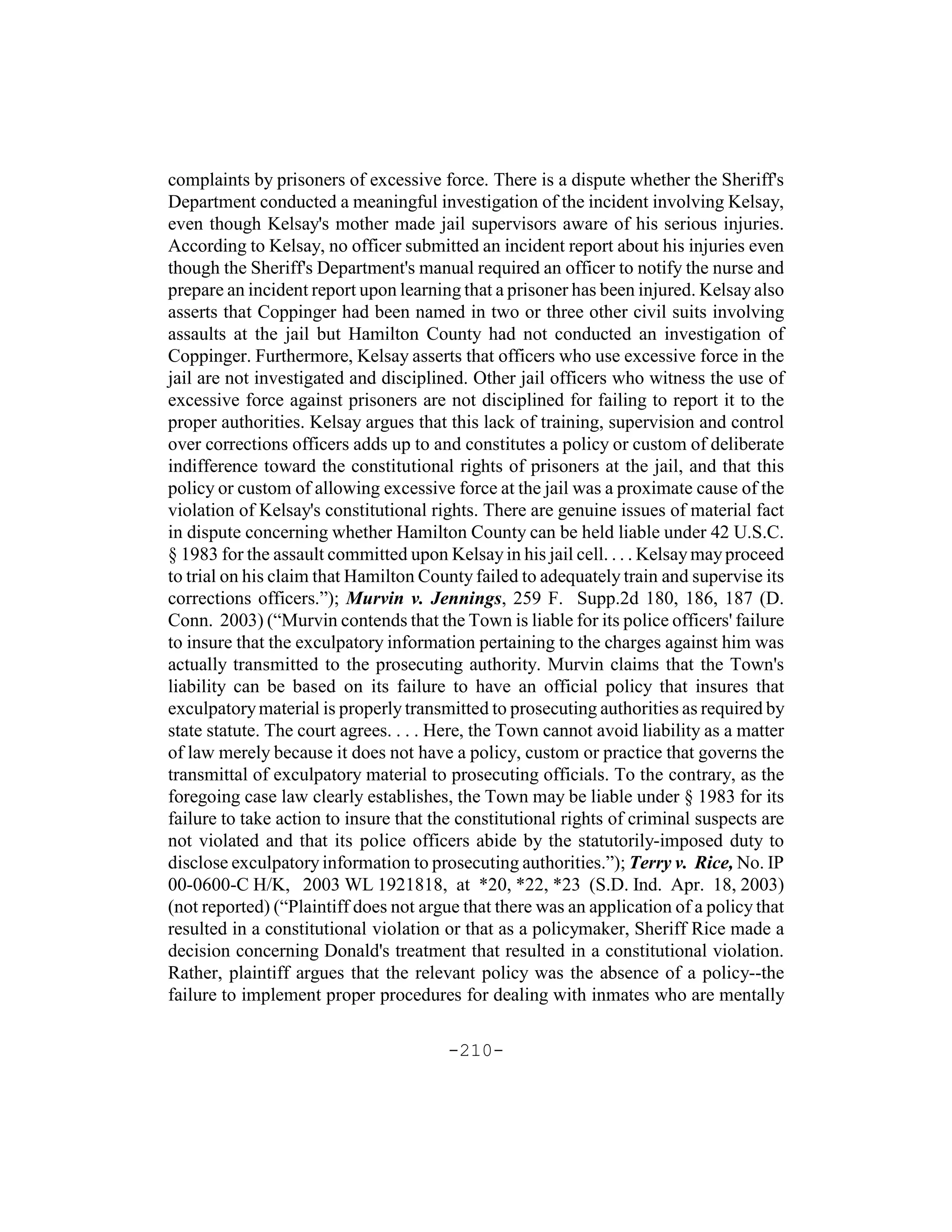 complaints by prisoners of excessive force. There is a dispute whether the Sheriff's
Department conducted a meaningful investigation of the incident involving Kelsay,
even though Kelsay's mother made jail supervisors aware of his serious injuries.
According to Kelsay, no officer submitted an incident report about his injuries even
though the Sheriff's Department's manual required an officer to notify the nurse and
prepare an incident report upon learning that a prisoner has been injured. Kelsay also
asserts that Coppinger had been named in two or three other civil suits involving
assaults at the jail but Hamilton County had not conducted an investigation of
Coppinger. Furthermore, Kelsay asserts that officers who use excessive force in the
jail are not investigated and disciplined. Other jail officers who witness the use of
excessive force against prisoners are not disciplined for failing to report it to the
proper authorities. Kelsay argues that this lack of training, supervision and control
over corrections officers adds up to and constitutes a policy or custom of deliberate
indifference toward the constitutional rights of prisoners at the jail, and that this
policy or custom of allowing excessive force at the jail was a proximate cause of the
violation of Kelsay's constitutional rights. There are genuine issues of material fact
in dispute concerning whether Hamilton County can be held liable under 42 U.S.C.
§ 1983 for the assault committed upon Kelsay in his jail cell. . . . Kelsay may proceed
to trial on his claim that Hamilton County failed to adequately train and supervise its
corrections officers.”); Murvin v. Jennings, 259 F. Supp.2d 180, 186, 187 (D.
Conn. 2003) (“Murvin contends that the Town is liable for its police officers' failure
to insure that the exculpatory information pertaining to the charges against him was
actually transmitted to the prosecuting authority. Murvin claims that the Town's
liability can be based on its failure to have an official policy that insures that
exculpatory material is properly transmitted to prosecuting authorities as required by
state statute. The court agrees. . . . Here, the Town cannot avoid liability as a matter
of law merely because it does not have a policy, custom or practice that governs the
transmittal of exculpatory material to prosecuting officials. To the contrary, as the
foregoing case law clearly establishes, the Town may be liable under § 1983 for its
failure to take action to insure that the constitutional rights of criminal suspects are
not violated and that its police officers abide by the statutorily-imposed duty to
disclose exculpatory information to prosecuting authorities.”); Terry v. Rice, No. IP
00-0600-C H/K, 2003 WL 1921818, at *20, *22, *23 (S.D. Ind. Apr. 18, 2003)
(not reported) (“Plaintiff does not argue that there was an application of a policy that
resulted in a constitutional violation or that as a policymaker, Sheriff Rice made a
decision concerning Donald's treatment that resulted in a constitutional violation.
Rather, plaintiff argues that the relevant policy was the absence of a policy--the
failure to implement proper procedures for dealing with inmates who are mentally

                                       -210-
 