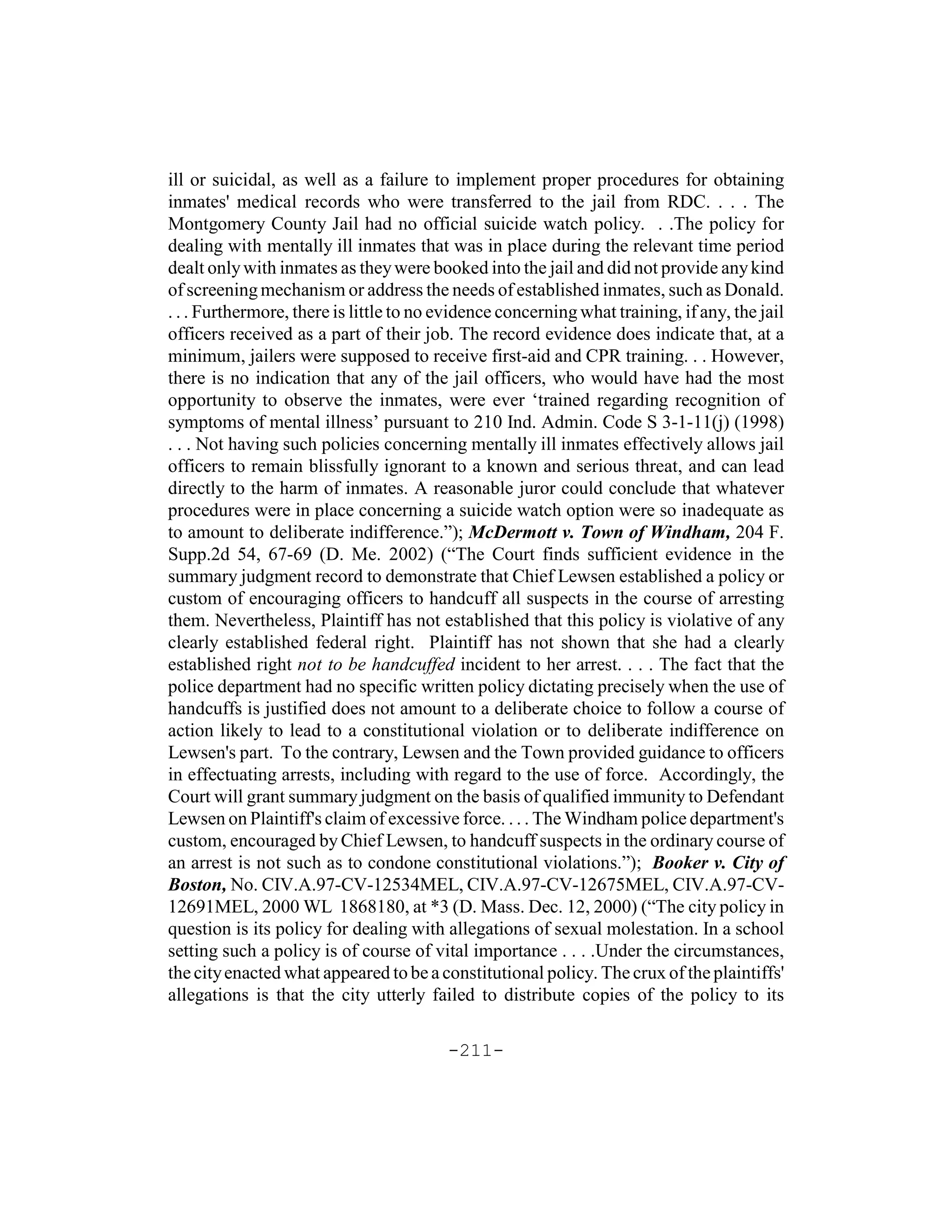 ill or suicidal, as well as a failure to implement proper procedures for obtaining
inmates' medical records who were transferred to the jail from RDC. . . . The
Montgomery County Jail had no official suicide watch policy. . .The policy for
dealing with mentally ill inmates that was in place during the relevant time period
dealt only with inmates as they were booked into the jail and did not provide any kind
of screening mechanism or address the needs of established inmates, such as Donald.
. . . Furthermore, there is little to no evidence concerning what training, if any, the jail
officers received as a part of their job. The record evidence does indicate that, at a
minimum, jailers were supposed to receive first-aid and CPR training. . . However,
there is no indication that any of the jail officers, who would have had the most
opportunity to observe the inmates, were ever ‘trained regarding recognition of
symptoms of mental illness’ pursuant to 210 Ind. Admin. Code S 3-1-11(j) (1998)
. . . Not having such policies concerning mentally ill inmates effectively allows jail
officers to remain blissfully ignorant to a known and serious threat, and can lead
directly to the harm of inmates. A reasonable juror could conclude that whatever
procedures were in place concerning a suicide watch option were so inadequate as
to amount to deliberate indifference.”); McDermott v. Town of Windham, 204 F.
Supp.2d 54, 67-69 (D. Me. 2002) (“The Court finds sufficient evidence in the
summary judgment record to demonstrate that Chief Lewsen established a policy or
custom of encouraging officers to handcuff all suspects in the course of arresting
them. Nevertheless, Plaintiff has not established that this policy is violative of any
clearly established federal right. Plaintiff has not shown that she had a clearly
established right not to be handcuffed incident to her arrest. . . . The fact that the
police department had no specific written policy dictating precisely when the use of
handcuffs is justified does not amount to a deliberate choice to follow a course of
action likely to lead to a constitutional violation or to deliberate indifference on
Lewsen's part. To the contrary, Lewsen and the Town provided guidance to officers
in effectuating arrests, including with regard to the use of force. Accordingly, the
Court will grant summary judgment on the basis of qualified immunity to Defendant
Lewsen on Plaintiff's claim of excessive force. . . . The Windham police department's
custom, encouraged by Chief Lewsen, to handcuff suspects in the ordinary course of
an arrest is not such as to condone constitutional violations.”); Booker v. City of
Boston, No. CIV.A.97-CV-12534MEL, CIV.A.97-CV-12675MEL, CIV.A.97-CV-
12691MEL, 2000 WL 1868180, at *3 (D. Mass. Dec. 12, 2000) (“The city policy in
question is its policy for dealing with allegations of sexual molestation. In a school
setting such a policy is of course of vital importance . . . .Under the circumstances,
the city enacted what appeared to be a constitutional policy. The crux of the plaintiffs'
allegations is that the city utterly failed to distribute copies of the policy to its

                                         -211-
 