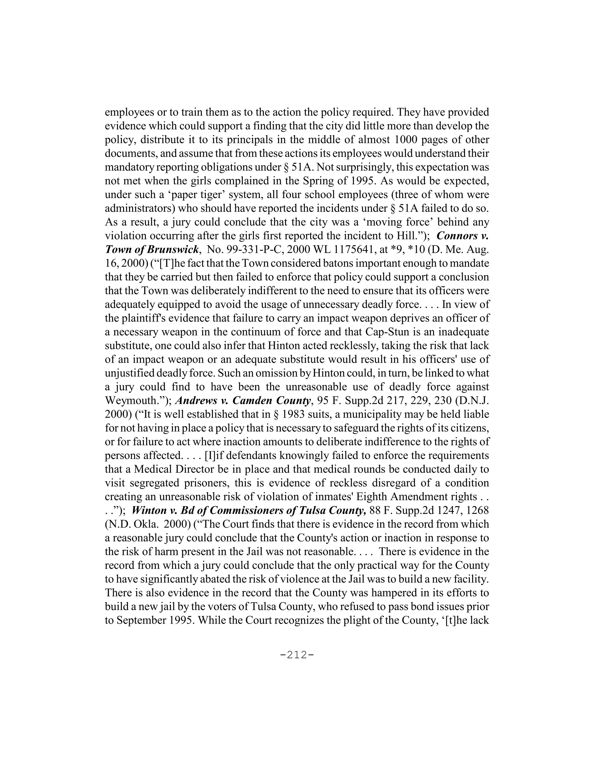 employees or to train them as to the action the policy required. They have provided
evidence which could support a finding that the city did little more than develop the
policy, distribute it to its principals in the middle of almost 1000 pages of other
documents, and assume that from these actions its employees would understand their
mandatory reporting obligations under § 51A. Not surprisingly, this expectation was
not met when the girls complained in the Spring of 1995. As would be expected,
under such a ‘paper tiger’ system, all four school employees (three of whom were
administrators) who should have reported the incidents under § 51A failed to do so.
As a result, a jury could conclude that the city was a ‘moving force’ behind any
violation occurring after the girls first reported the incident to Hill.”); Connors v.
Town of Brunswick, No. 99-331-P-C, 2000 WL 1175641, at *9, *10 (D. Me. Aug.
16, 2000) (“[T]he fact that the Town considered batons important enough to mandate
that they be carried but then failed to enforce that policy could support a conclusion
that the Town was deliberately indifferent to the need to ensure that its officers were
adequately equipped to avoid the usage of unnecessary deadly force. . . . In view of
the plaintiff's evidence that failure to carry an impact weapon deprives an officer of
a necessary weapon in the continuum of force and that Cap-Stun is an inadequate
substitute, one could also infer that Hinton acted recklessly, taking the risk that lack
of an impact weapon or an adequate substitute would result in his officers' use of
unjustified deadly force. Such an omission by Hinton could, in turn, be linked to what
a jury could find to have been the unreasonable use of deadly force against
Weymouth.”); Andrews v. Camden County, 95 F. Supp.2d 217, 229, 230 (D.N.J.
2000) (“It is well established that in § 1983 suits, a municipality may be held liable
for not having in place a policy that is necessary to safeguard the rights of its citizens,
or for failure to act where inaction amounts to deliberate indifference to the rights of
persons affected. . . . [I]if defendants knowingly failed to enforce the requirements
that a Medical Director be in place and that medical rounds be conducted daily to
visit segregated prisoners, this is evidence of reckless disregard of a condition
creating an unreasonable risk of violation of inmates' Eighth Amendment rights . .
. .”); Winton v. Bd of Commissioners of Tulsa County, 88 F. Supp.2d 1247, 1268
(N.D. Okla. 2000) (“The Court finds that there is evidence in the record from which
a reasonable jury could conclude that the County's action or inaction in response to
the risk of harm present in the Jail was not reasonable. . . . There is evidence in the
record from which a jury could conclude that the only practical way for the County
to have significantly abated the risk of violence at the Jail was to build a new facility.
There is also evidence in the record that the County was hampered in its efforts to
build a new jail by the voters of Tulsa County, who refused to pass bond issues prior
to September 1995. While the Court recognizes the plight of the County, ‘[t]he lack

                                         -212-
 