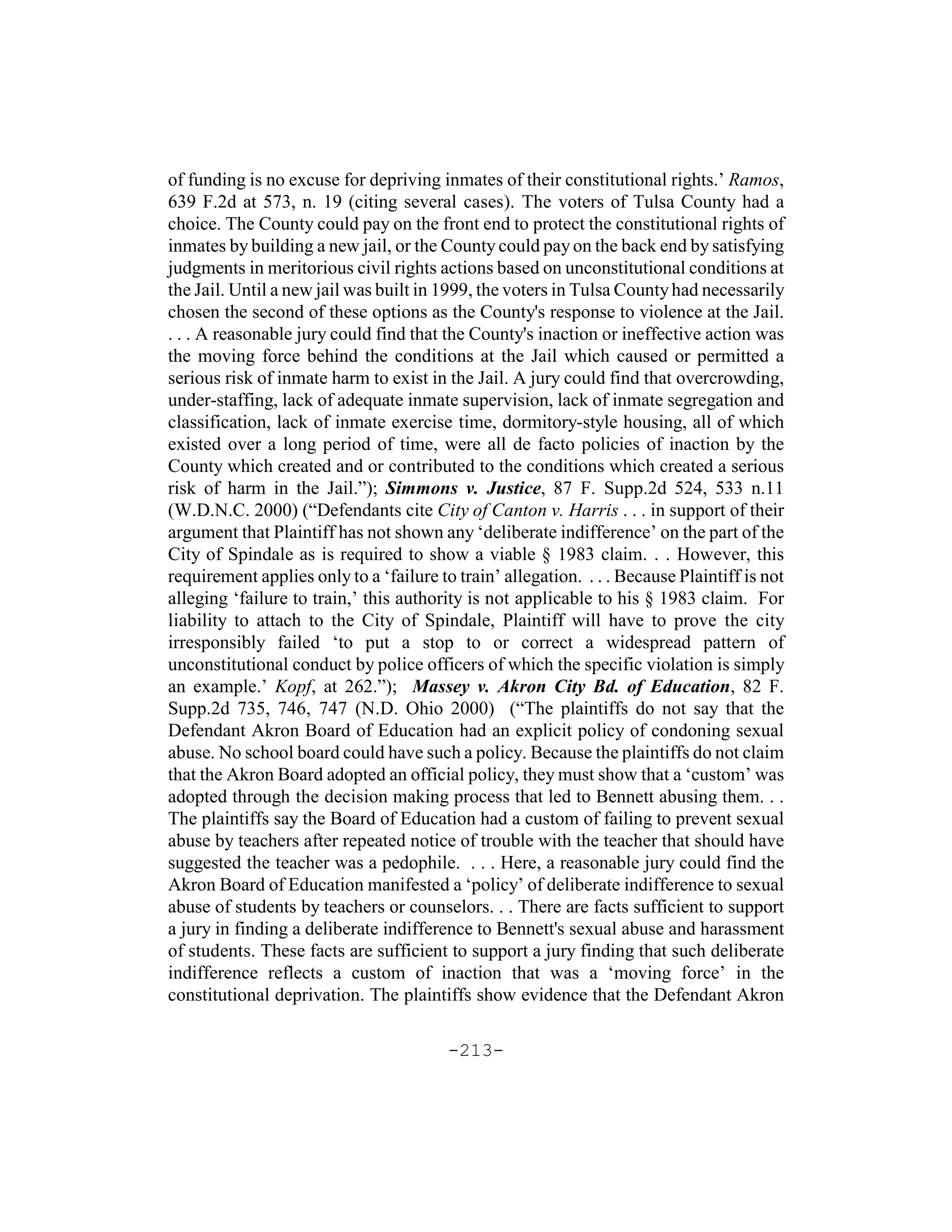 of funding is no excuse for depriving inmates of their constitutional rights.’ Ramos,
639 F.2d at 573, n. 19 (citing several cases). The voters of Tulsa County had a
choice. The County could pay on the front end to protect the constitutional rights of
inmates by building a new jail, or the County could pay on the back end by satisfying
judgments in meritorious civil rights actions based on unconstitutional conditions at
the Jail. Until a new jail was built in 1999, the voters in Tulsa County had necessarily
chosen the second of these options as the County's response to violence at the Jail.
. . . A reasonable jury could find that the County's inaction or ineffective action was
the moving force behind the conditions at the Jail which caused or permitted a
serious risk of inmate harm to exist in the Jail. A jury could find that overcrowding,
under-staffing, lack of adequate inmate supervision, lack of inmate segregation and
classification, lack of inmate exercise time, dormitory-style housing, all of which
existed over a long period of time, were all de facto policies of inaction by the
County which created and or contributed to the conditions which created a serious
risk of harm in the Jail.”); Simmons v. Justice, 87 F. Supp.2d 524, 533 n.11
(W.D.N.C. 2000) (“Defendants cite City of Canton v. Harris . . . in support of their
argument that Plaintiff has not shown any ‘deliberate indifference’ on the part of the
City of Spindale as is required to show a viable § 1983 claim. . . However, this
requirement applies only to a ‘failure to train’ allegation. . . . Because Plaintiff is not
alleging ‘failure to train,’ this authority is not applicable to his § 1983 claim. For
liability to attach to the City of Spindale, Plaintiff will have to prove the city
irresponsibly failed ‘to put a stop to or correct a widespread pattern of
unconstitutional conduct by police officers of which the specific violation is simply
an example.’ Kopf, at 262.”); Massey v. Akron City Bd. of Education, 82 F.
Supp.2d 735, 746, 747 (N.D. Ohio 2000) (“The plaintiffs do not say that the
Defendant Akron Board of Education had an explicit policy of condoning sexual
abuse. No school board could have such a policy. Because the plaintiffs do not claim
that the Akron Board adopted an official policy, they must show that a ‘custom’ was
adopted through the decision making process that led to Bennett abusing them. . .
The plaintiffs say the Board of Education had a custom of failing to prevent sexual
abuse by teachers after repeated notice of trouble with the teacher that should have
suggested the teacher was a pedophile. . . . Here, a reasonable jury could find the
Akron Board of Education manifested a ‘policy’ of deliberate indifference to sexual
abuse of students by teachers or counselors. . . There are facts sufficient to support
a jury in finding a deliberate indifference to Bennett's sexual abuse and harassment
of students. These facts are sufficient to support a jury finding that such deliberate
indifference reflects a custom of inaction that was a ‘moving force’ in the
constitutional deprivation. The plaintiffs show evidence that the Defendant Akron

                                         -213-
 