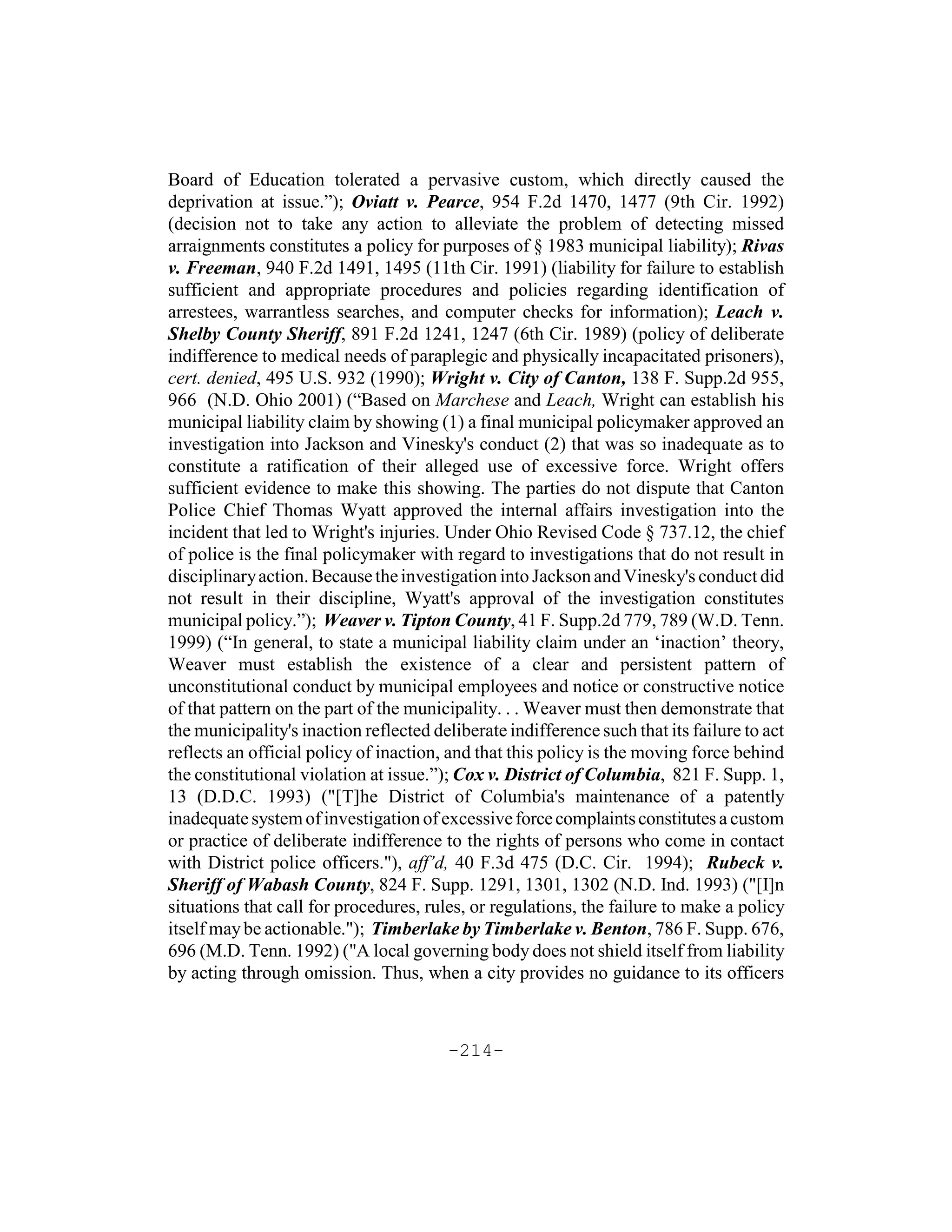 Board of Education tolerated a pervasive custom, which directly caused the
deprivation at issue.”); Oviatt v. Pearce, 954 F.2d 1470, 1477 (9th Cir. 1992)
(decision not to take any action to alleviate the problem of detecting missed
arraignments constitutes a policy for purposes of § 1983 municipal liability); Rivas
v. Freeman, 940 F.2d 1491, 1495 (11th Cir. 1991) (liability for failure to establish
sufficient and appropriate procedures and policies regarding identification of
arrestees, warrantless searches, and computer checks for information); Leach v.
Shelby County Sheriff, 891 F.2d 1241, 1247 (6th Cir. 1989) (policy of deliberate
indifference to medical needs of paraplegic and physically incapacitated prisoners),
cert. denied, 495 U.S. 932 (1990); Wright v. City of Canton, 138 F. Supp.2d 955,
966 (N.D. Ohio 2001) (“Based on Marchese and Leach, Wright can establish his
municipal liability claim by showing (1) a final municipal policymaker approved an
investigation into Jackson and Vinesky's conduct (2) that was so inadequate as to
constitute a ratification of their alleged use of excessive force. Wright offers
sufficient evidence to make this showing. The parties do not dispute that Canton
Police Chief Thomas Wyatt approved the internal affairs investigation into the
incident that led to Wright's injuries. Under Ohio Revised Code § 737.12, the chief
of police is the final policymaker with regard to investigations that do not result in
disciplinary action. Because the investigation into Jackson and Vinesky's conduct did
not result in their discipline, Wyatt's approval of the investigation constitutes
municipal policy.”); Weaver v. Tipton County, 41 F. Supp.2d 779, 789 (W.D. Tenn.
1999) (“In general, to state a municipal liability claim under an ‘inaction’ theory,
Weaver must establish the existence of a clear and persistent pattern of
unconstitutional conduct by municipal employees and notice or constructive notice
of that pattern on the part of the municipality. . . Weaver must then demonstrate that
the municipality's inaction reflected deliberate indifference such that its failure to act
reflects an official policy of inaction, and that this policy is the moving force behind
the constitutional violation at issue.”); Cox v. District of Columbia, 821 F. Supp. 1,
13 (D.D.C. 1993) ("[T]he District of Columbia's maintenance of a patently
inadequate system of investigation of excessive force complaints constitutes a custom
or practice of deliberate indifference to the rights of persons who come in contact
with District police officers."), aff’d, 40 F.3d 475 (D.C. Cir. 1994); Rubeck v.
Sheriff of Wabash County, 824 F. Supp. 1291, 1301, 1302 (N.D. Ind. 1993) ("[I]n
situations that call for procedures, rules, or regulations, the failure to make a policy
itself may be actionable."); Timberlake by Timberlake v. Benton, 786 F. Supp. 676,
696 (M.D. Tenn. 1992) ("A local governing body does not shield itself from liability
by acting through omission. Thus, when a city provides no guidance to its officers



                                        -214-
 