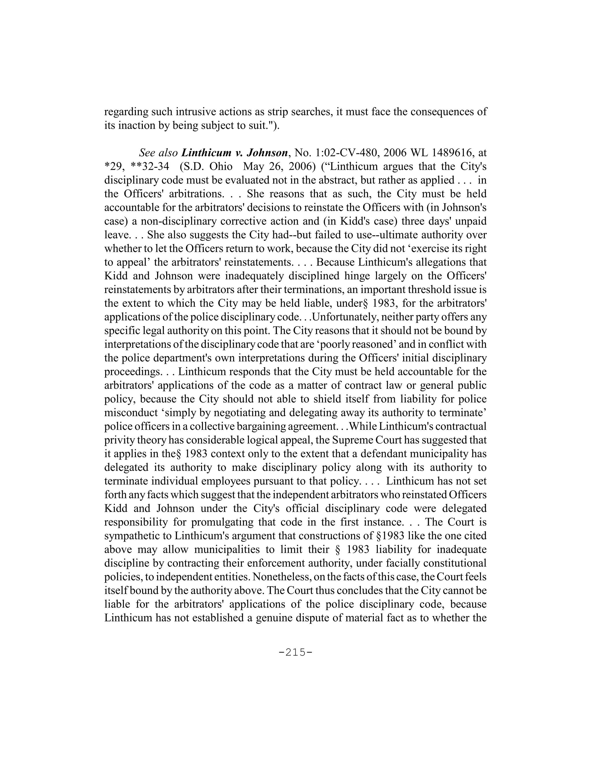 regarding such intrusive actions as strip searches, it must face the consequences of
its inaction by being subject to suit.").

         See also Linthicum v. Johnson, No. 1:02-CV-480, 2006 WL 1489616, at
*29, **32-34 (S.D. Ohio May 26, 2006) (“Linthicum argues that the City's
disciplinary code must be evaluated not in the abstract, but rather as applied . . . in
the Officers' arbitrations. . . She reasons that as such, the City must be held
accountable for the arbitrators' decisions to reinstate the Officers with (in Johnson's
case) a non-disciplinary corrective action and (in Kidd's case) three days' unpaid
leave. . . She also suggests the City had--but failed to use--ultimate authority over
whether to let the Officers return to work, because the City did not ‘exercise its right
to appeal’ the arbitrators' reinstatements. . . . Because Linthicum's allegations that
Kidd and Johnson were inadequately disciplined hinge largely on the Officers'
reinstatements by arbitrators after their terminations, an important threshold issue is
the extent to which the City may be held liable, under§ 1983, for the arbitrators'
applications of the police disciplinary code. . .Unfortunately, neither party offers any
specific legal authority on this point. The City reasons that it should not be bound by
interpretations of the disciplinary code that are ‘poorly reasoned’ and in conflict with
the police department's own interpretations during the Officers' initial disciplinary
proceedings. . . Linthicum responds that the City must be held accountable for the
arbitrators' applications of the code as a matter of contract law or general public
policy, because the City should not able to shield itself from liability for police
misconduct ‘simply by negotiating and delegating away its authority to terminate’
police officers in a collective bargaining agreement. . .While Linthicum's contractual
privity theory has considerable logical appeal, the Supreme Court has suggested that
it applies in the§ 1983 context only to the extent that a defendant municipality has
delegated its authority to make disciplinary policy along with its authority to
terminate individual employees pursuant to that policy. . . . Linthicum has not set
forth any facts which suggest that the independent arbitrators who reinstated Officers
Kidd and Johnson under the City's official disciplinary code were delegated
responsibility for promulgating that code in the first instance. . . The Court is
sympathetic to Linthicum's argument that constructions of §1983 like the one cited
above may allow municipalities to limit their § 1983 liability for inadequate
discipline by contracting their enforcement authority, under facially constitutional
policies, to independent entities. Nonetheless, on the facts of this case, the Court feels
itself bound by the authority above. The Court thus concludes that the City cannot be
liable for the arbitrators' applications of the police disciplinary code, because
Linthicum has not established a genuine dispute of material fact as to whether the

                                        -215-
 