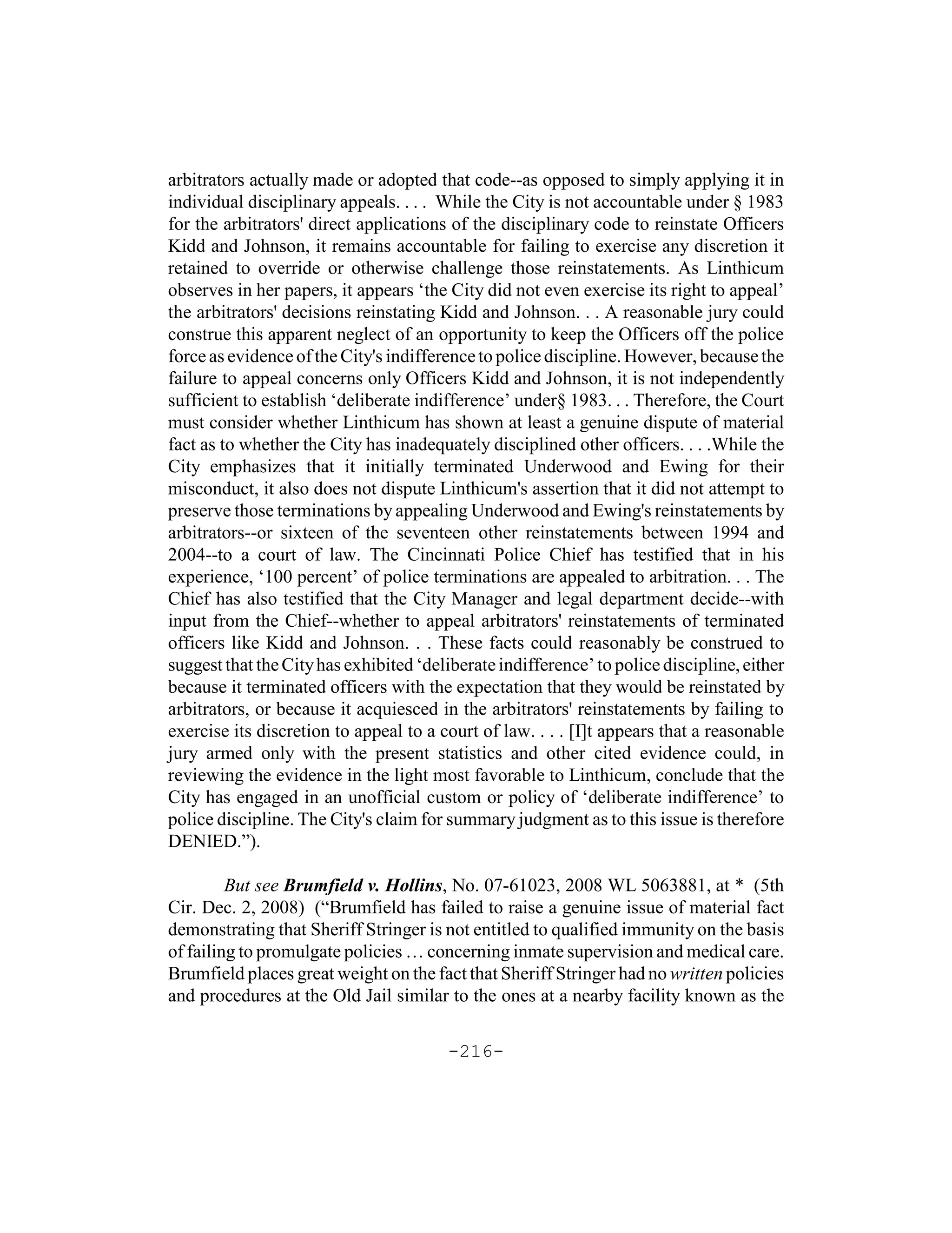 arbitrators actually made or adopted that code--as opposed to simply applying it in
individual disciplinary appeals. . . . While the City is not accountable under § 1983
for the arbitrators' direct applications of the disciplinary code to reinstate Officers
Kidd and Johnson, it remains accountable for failing to exercise any discretion it
retained to override or otherwise challenge those reinstatements. As Linthicum
observes in her papers, it appears ‘the City did not even exercise its right to appeal’
the arbitrators' decisions reinstating Kidd and Johnson. . . A reasonable jury could
construe this apparent neglect of an opportunity to keep the Officers off the police
force as evidence of the City's indifference to police discipline. However, because the
failure to appeal concerns only Officers Kidd and Johnson, it is not independently
sufficient to establish ‘deliberate indifference’ under§ 1983. . . Therefore, the Court
must consider whether Linthicum has shown at least a genuine dispute of material
fact as to whether the City has inadequately disciplined other officers. . . .While the
City emphasizes that it initially terminated Underwood and Ewing for their
misconduct, it also does not dispute Linthicum's assertion that it did not attempt to
preserve those terminations by appealing Underwood and Ewing's reinstatements by
arbitrators--or sixteen of the seventeen other reinstatements between 1994 and
2004--to a court of law. The Cincinnati Police Chief has testified that in his
experience, ‘100 percent’ of police terminations are appealed to arbitration. . . The
Chief has also testified that the City Manager and legal department decide--with
input from the Chief--whether to appeal arbitrators' reinstatements of terminated
officers like Kidd and Johnson. . . These facts could reasonably be construed to
suggest that the City has exhibited ‘deliberate indifference’ to police discipline, either
because it terminated officers with the expectation that they would be reinstated by
arbitrators, or because it acquiesced in the arbitrators' reinstatements by failing to
exercise its discretion to appeal to a court of law. . . . [I]t appears that a reasonable
jury armed only with the present statistics and other cited evidence could, in
reviewing the evidence in the light most favorable to Linthicum, conclude that the
City has engaged in an unofficial custom or policy of ‘deliberate indifference’ to
police discipline. The City's claim for summary judgment as to this issue is therefore
DENIED.”).

         But see Brumfield v. Hollins, No. 07-61023, 2008 WL 5063881, at * (5th
Cir. Dec. 2, 2008) (“Brumfield has failed to raise a genuine issue of material fact
demonstrating that Sheriff Stringer is not entitled to qualified immunity on the basis
of failing to promulgate policies … concerning inmate supervision and medical care.
Brumfield places great weight on the fact that Sheriff Stringer had no written policies
and procedures at the Old Jail similar to the ones at a nearby facility known as the

                                        -216-
 