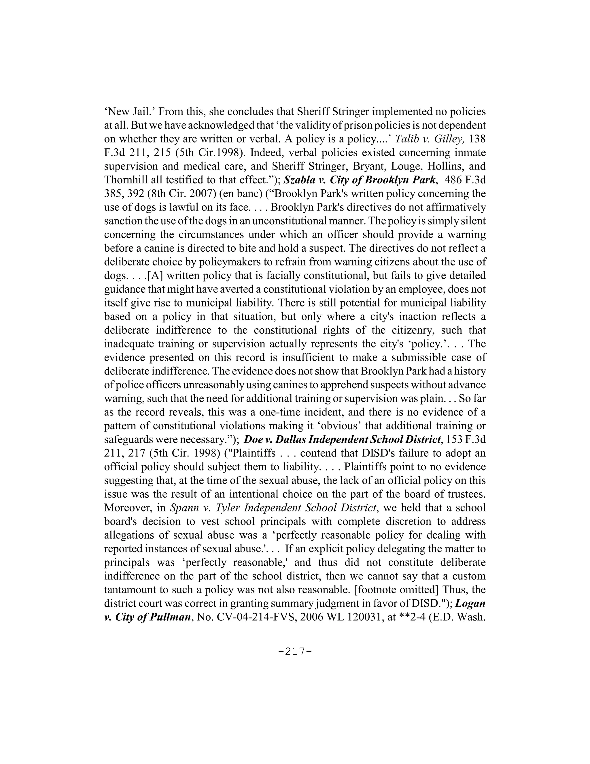 ‘New Jail.’ From this, she concludes that Sheriff Stringer implemented no policies
at all. But we have acknowledged that ‘the validity of prison policies is not dependent
on whether they are written or verbal. A policy is a policy....’ Talib v. Gilley, 138
F.3d 211, 215 (5th Cir.1998). Indeed, verbal policies existed concerning inmate
supervision and medical care, and Sheriff Stringer, Bryant, Louge, Hollins, and
Thornhill all testified to that effect.”); Szabla v. City of Brooklyn Park, 486 F.3d
385, 392 (8th Cir. 2007) (en banc) (“Brooklyn Park's written policy concerning the
use of dogs is lawful on its face. . . . Brooklyn Park's directives do not affirmatively
sanction the use of the dogs in an unconstitutional manner. The policy is simply silent
concerning the circumstances under which an officer should provide a warning
before a canine is directed to bite and hold a suspect. The directives do not reflect a
deliberate choice by policymakers to refrain from warning citizens about the use of
dogs. . . .[A] written policy that is facially constitutional, but fails to give detailed
guidance that might have averted a constitutional violation by an employee, does not
itself give rise to municipal liability. There is still potential for municipal liability
based on a policy in that situation, but only where a city's inaction reflects a
deliberate indifference to the constitutional rights of the citizenry, such that
inadequate training or supervision actually represents the city's ‘policy.’. . . The
evidence presented on this record is insufficient to make a submissible case of
deliberate indifference. The evidence does not show that Brooklyn Park had a history
of police officers unreasonably using canines to apprehend suspects without advance
warning, such that the need for additional training or supervision was plain. . . So far
as the record reveals, this was a one-time incident, and there is no evidence of a
pattern of constitutional violations making it ‘obvious’ that additional training or
safeguards were necessary.”); Doe v. Dallas Independent School District, 153 F.3d
211, 217 (5th Cir. 1998) ("Plaintiffs . . . contend that DISD's failure to adopt an
official policy should subject them to liability. . . . Plaintiffs point to no evidence
suggesting that, at the time of the sexual abuse, the lack of an official policy on this
issue was the result of an intentional choice on the part of the board of trustees.
Moreover, in Spann v. Tyler Independent School District, we held that a school
board's decision to vest school principals with complete discretion to address
allegations of sexual abuse was a ‘perfectly reasonable policy for dealing with
reported instances of sexual abuse.'. . . If an explicit policy delegating the matter to
principals was ‘perfectly reasonable,' and thus did not constitute deliberate
indifference on the part of the school district, then we cannot say that a custom
tantamount to such a policy was not also reasonable. [footnote omitted] Thus, the
district court was correct in granting summary judgment in favor of DISD."); Logan
v. City of Pullman, No. CV-04-214-FVS, 2006 WL 120031, at **2-4 (E.D. Wash.

                                        -217-
 