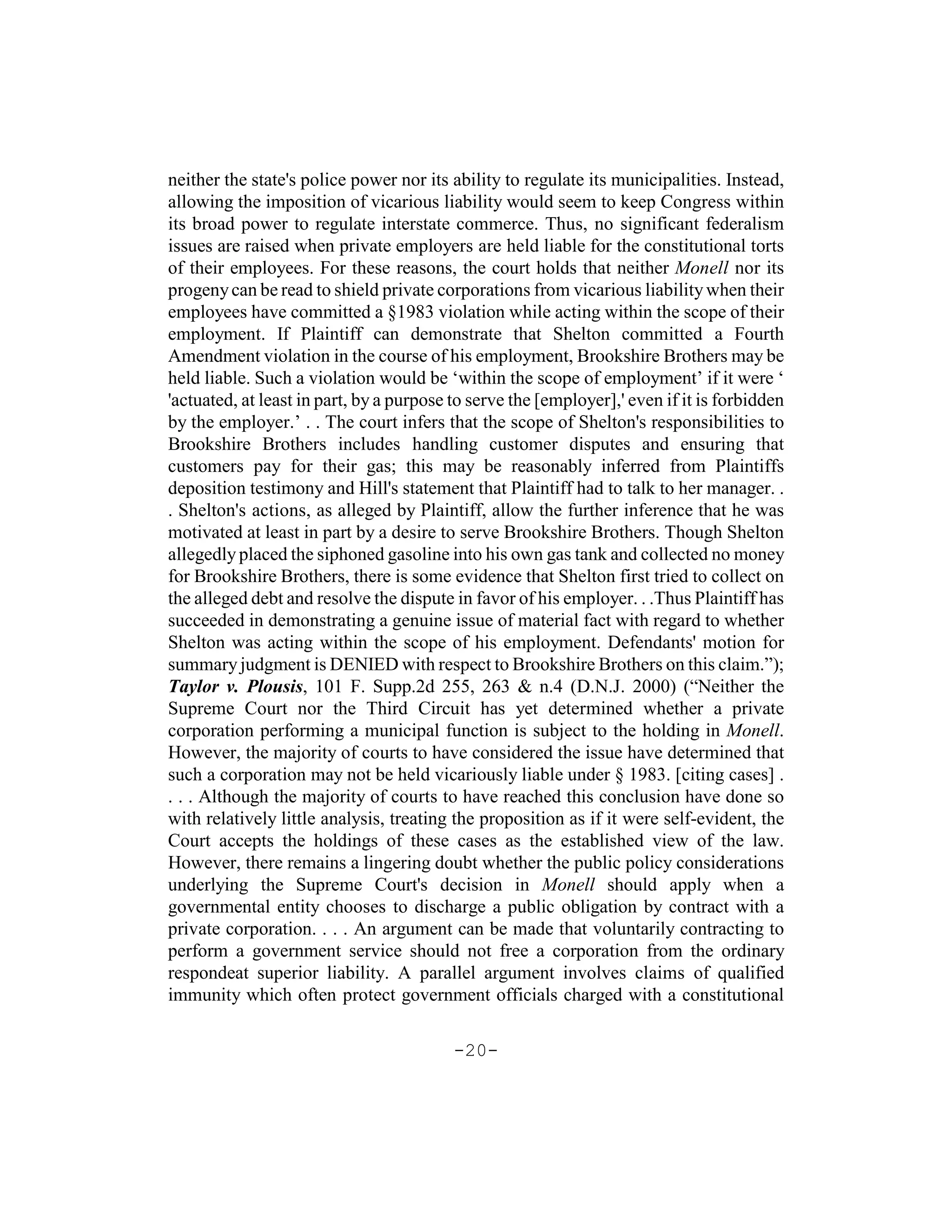 neither the state's police power nor its ability to regulate its municipalities. Instead,
allowing the imposition of vicarious liability would seem to keep Congress within
its broad power to regulate interstate commerce. Thus, no significant federalism
issues are raised when private employers are held liable for the constitutional torts
of their employees. For these reasons, the court holds that neither Monell nor its
progeny can be read to shield private corporations from vicarious liability when their
employees have committed a §1983 violation while acting within the scope of their
employment. If Plaintiff can demonstrate that Shelton committed a Fourth
Amendment violation in the course of his employment, Brookshire Brothers may be
held liable. Such a violation would be ‘within the scope of employment’ if it were ‘
'actuated, at least in part, by a purpose to serve the [employer],' even if it is forbidden
by the employer.’ . . The court infers that the scope of Shelton's responsibilities to
Brookshire Brothers includes handling customer disputes and ensuring that
customers pay for their gas; this may be reasonably inferred from Plaintiffs
deposition testimony and Hill's statement that Plaintiff had to talk to her manager. .
. Shelton's actions, as alleged by Plaintiff, allow the further inference that he was
motivated at least in part by a desire to serve Brookshire Brothers. Though Shelton
allegedly placed the siphoned gasoline into his own gas tank and collected no money
for Brookshire Brothers, there is some evidence that Shelton first tried to collect on
the alleged debt and resolve the dispute in favor of his employer. . .Thus Plaintiff has
succeeded in demonstrating a genuine issue of material fact with regard to whether
Shelton was acting within the scope of his employment. Defendants' motion for
summary judgment is DENIED with respect to Brookshire Brothers on this claim.”);
Taylor v. Plousis, 101 F. Supp.2d 255, 263 & n.4 (D.N.J. 2000) (“Neither the
Supreme Court nor the Third Circuit has yet determined whether a private
corporation performing a municipal function is subject to the holding in Monell.
However, the majority of courts to have considered the issue have determined that
such a corporation may not be held vicariously liable under § 1983. [citing cases] .
. . . Although the majority of courts to have reached this conclusion have done so
with relatively little analysis, treating the proposition as if it were self-evident, the
Court accepts the holdings of these cases as the established view of the law.
However, there remains a lingering doubt whether the public policy considerations
underlying the Supreme Court's decision in Monell should apply when a
governmental entity chooses to discharge a public obligation by contract with a
private corporation. . . . An argument can be made that voluntarily contracting to
perform a government service should not free a corporation from the ordinary
respondeat superior liability. A parallel argument involves claims of qualified
immunity which often protect government officials charged with a constitutional

                                          -20-
 