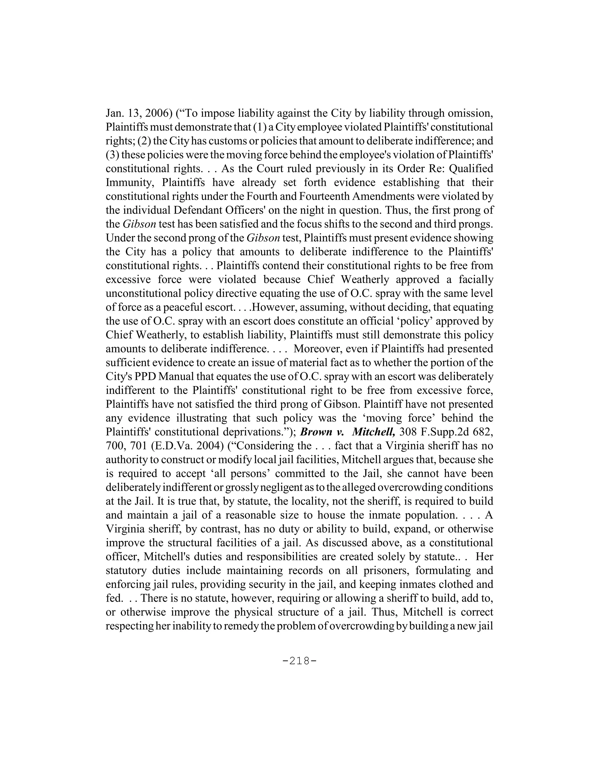 Jan. 13, 2006) (“To impose liability against the City by liability through omission,
Plaintiffs must demonstrate that (1) a City employee violated Plaintiffs' constitutional
rights; (2) the City has customs or policies that amount to deliberate indifference; and
(3) these policies were the moving force behind the employee's violation of Plaintiffs'
constitutional rights. . . As the Court ruled previously in its Order Re: Qualified
Immunity, Plaintiffs have already set forth evidence establishing that their
constitutional rights under the Fourth and Fourteenth Amendments were violated by
the individual Defendant Officers' on the night in question. Thus, the first prong of
the Gibson test has been satisfied and the focus shifts to the second and third prongs.
Under the second prong of the Gibson test, Plaintiffs must present evidence showing
the City has a policy that amounts to deliberate indifference to the Plaintiffs'
constitutional rights. . . Plaintiffs contend their constitutional rights to be free from
excessive force were violated because Chief Weatherly approved a facially
unconstitutional policy directive equating the use of O.C. spray with the same level
of force as a peaceful escort. . . .However, assuming, without deciding, that equating
the use of O.C. spray with an escort does constitute an official ‘policy’ approved by
Chief Weatherly, to establish liability, Plaintiffs must still demonstrate this policy
amounts to deliberate indifference. . . . Moreover, even if Plaintiffs had presented
sufficient evidence to create an issue of material fact as to whether the portion of the
City's PPD Manual that equates the use of O.C. spray with an escort was deliberately
indifferent to the Plaintiffs' constitutional right to be free from excessive force,
Plaintiffs have not satisfied the third prong of Gibson. Plaintiff have not presented
any evidence illustrating that such policy was the ‘moving force’ behind the
Plaintiffs' constitutional deprivations.”); Brown v. Mitchell, 308 F.Supp.2d 682,
700, 701 (E.D.Va. 2004) (“Considering the . . . fact that a Virginia sheriff has no
authority to construct or modify local jail facilities, Mitchell argues that, because she
is required to accept ‘all persons’ committed to the Jail, she cannot have been
deliberately indifferent or grossly negligent as to the alleged overcrowding conditions
at the Jail. It is true that, by statute, the locality, not the sheriff, is required to build
and maintain a jail of a reasonable size to house the inmate population. . . . A
Virginia sheriff, by contrast, has no duty or ability to build, expand, or otherwise
improve the structural facilities of a jail. As discussed above, as a constitutional
officer, Mitchell's duties and responsibilities are created solely by statute.. . Her
statutory duties include maintaining records on all prisoners, formulating and
enforcing jail rules, providing security in the jail, and keeping inmates clothed and
fed. . . There is no statute, however, requiring or allowing a sheriff to build, add to,
or otherwise improve the physical structure of a jail. Thus, Mitchell is correct
respecting her inability to remedy the problem of overcrowding by building a new jail

                                          -218-
 