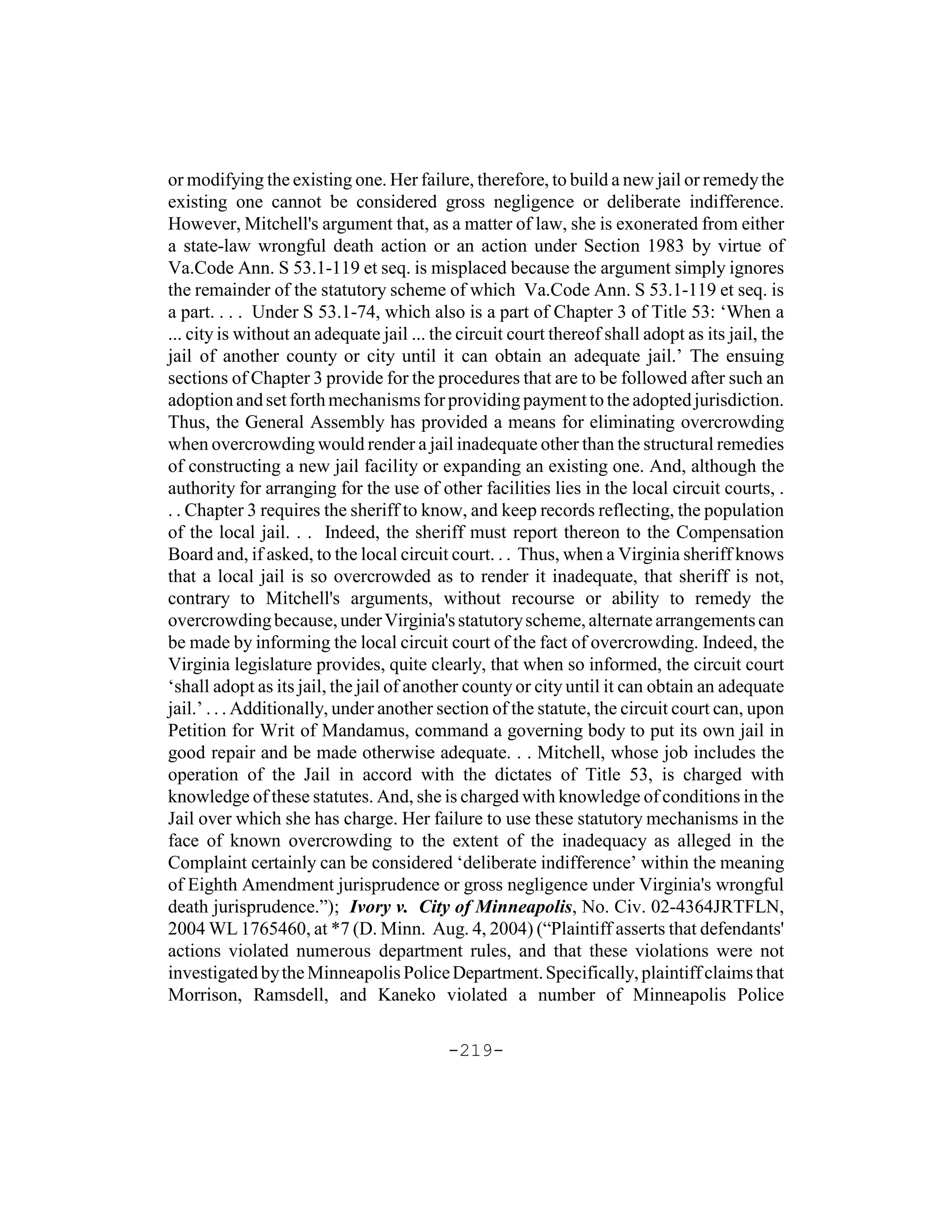 or modifying the existing one. Her failure, therefore, to build a new jail or remedy the
existing one cannot be considered gross negligence or deliberate indifference.
However, Mitchell's argument that, as a matter of law, she is exonerated from either
a state-law wrongful death action or an action under Section 1983 by virtue of
Va.Code Ann. S 53.1-119 et seq. is misplaced because the argument simply ignores
the remainder of the statutory scheme of which Va.Code Ann. S 53.1-119 et seq. is
a part. . . . Under S 53.1-74, which also is a part of Chapter 3 of Title 53: ‘When a
... city is without an adequate jail ... the circuit court thereof shall adopt as its jail, the
jail of another county or city until it can obtain an adequate jail.’ The ensuing
sections of Chapter 3 provide for the procedures that are to be followed after such an
adoption and set forth mechanisms for providing payment to the adopted jurisdiction.
Thus, the General Assembly has provided a means for eliminating overcrowding
when overcrowding would render a jail inadequate other than the structural remedies
of constructing a new jail facility or expanding an existing one. And, although the
authority for arranging for the use of other facilities lies in the local circuit courts, .
. . Chapter 3 requires the sheriff to know, and keep records reflecting, the population
of the local jail. . . Indeed, the sheriff must report thereon to the Compensation
Board and, if asked, to the local circuit court. . . Thus, when a Virginia sheriff knows
that a local jail is so overcrowded as to render it inadequate, that sheriff is not,
contrary to Mitchell's arguments, without recourse or ability to remedy the
overcrowding because, under Virginia's statutory scheme, alternate arrangements can
be made by informing the local circuit court of the fact of overcrowding. Indeed, the
Virginia legislature provides, quite clearly, that when so informed, the circuit court
‘shall adopt as its jail, the jail of another county or city until it can obtain an adequate
jail.’ . . . Additionally, under another section of the statute, the circuit court can, upon
Petition for Writ of Mandamus, command a governing body to put its own jail in
good repair and be made otherwise adequate. . . Mitchell, whose job includes the
operation of the Jail in accord with the dictates of Title 53, is charged with
knowledge of these statutes. And, she is charged with knowledge of conditions in the
Jail over which she has charge. Her failure to use these statutory mechanisms in the
face of known overcrowding to the extent of the inadequacy as alleged in the
Complaint certainly can be considered ‘deliberate indifference’ within the meaning
of Eighth Amendment jurisprudence or gross negligence under Virginia's wrongful
death jurisprudence.”); Ivory v. City of Minneapolis, No. Civ. 02-4364JRTFLN,
2004 WL 1765460, at *7 (D. Minn. Aug. 4, 2004) (“Plaintiff asserts that defendants'
actions violated numerous department rules, and that these violations were not
investigated by the Minneapolis Police Department. Specifically, plaintiff claims that
Morrison, Ramsdell, and Kaneko violated a number of Minneapolis Police

                                           -219-
 