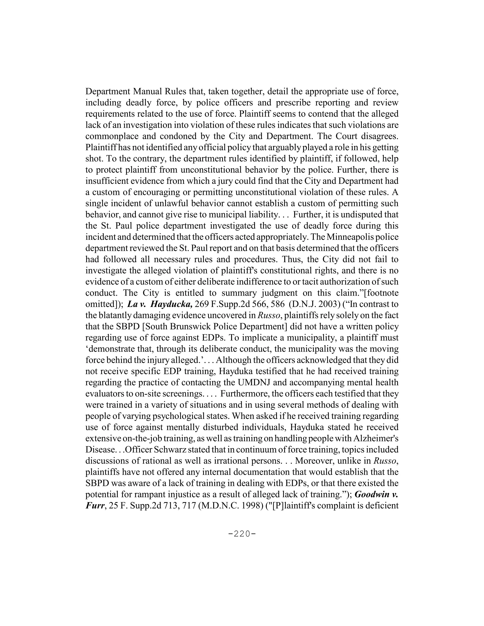 Department Manual Rules that, taken together, detail the appropriate use of force,
including deadly force, by police officers and prescribe reporting and review
requirements related to the use of force. Plaintiff seems to contend that the alleged
lack of an investigation into violation of these rules indicates that such violations are
commonplace and condoned by the City and Department. The Court disagrees.
Plaintiff has not identified any official policy that arguably played a role in his getting
shot. To the contrary, the department rules identified by plaintiff, if followed, help
to protect plaintiff from unconstitutional behavior by the police. Further, there is
insufficient evidence from which a jury could find that the City and Department had
a custom of encouraging or permitting unconstitutional violation of these rules. A
single incident of unlawful behavior cannot establish a custom of permitting such
behavior, and cannot give rise to municipal liability. . . Further, it is undisputed that
the St. Paul police department investigated the use of deadly force during this
incident and determined that the officers acted appropriately. The Minneapolis police
department reviewed the St. Paul report and on that basis determined that the officers
had followed all necessary rules and procedures. Thus, the City did not fail to
investigate the alleged violation of plaintiff's constitutional rights, and there is no
evidence of a custom of either deliberate indifference to or tacit authorization of such
conduct. The City is entitled to summary judgment on this claim.”[footnote
omitted]); La v. Hayducka, 269 F.Supp.2d 566, 586 (D.N.J. 2003) (“In contrast to
the blatantly damaging evidence uncovered in Russo, plaintiffs rely solely on the fact
that the SBPD [South Brunswick Police Department] did not have a written policy
regarding use of force against EDPs. To implicate a municipality, a plaintiff must
‘demonstrate that, through its deliberate conduct, the municipality was the moving
force behind the injury alleged.’. . . Although the officers acknowledged that they did
not receive specific EDP training, Hayduka testified that he had received training
regarding the practice of contacting the UMDNJ and accompanying mental health
evaluators to on-site screenings. . . . Furthermore, the officers each testified that they
were trained in a variety of situations and in using several methods of dealing with
people of varying psychological states. When asked if he received training regarding
use of force against mentally disturbed individuals, Hayduka stated he received
extensive on-the-job training, as well as training on handling people with Alzheimer's
Disease. . .Officer Schwarz stated that in continuum of force training, topics included
discussions of rational as well as irrational persons. . . Moreover, unlike in Russo,
plaintiffs have not offered any internal documentation that would establish that the
SBPD was aware of a lack of training in dealing with EDPs, or that there existed the
potential for rampant injustice as a result of alleged lack of training.”); Goodwin v.
Furr, 25 F. Supp.2d 713, 717 (M.D.N.C. 1998) ("[P]laintiff's complaint is deficient

                                         -220-
 