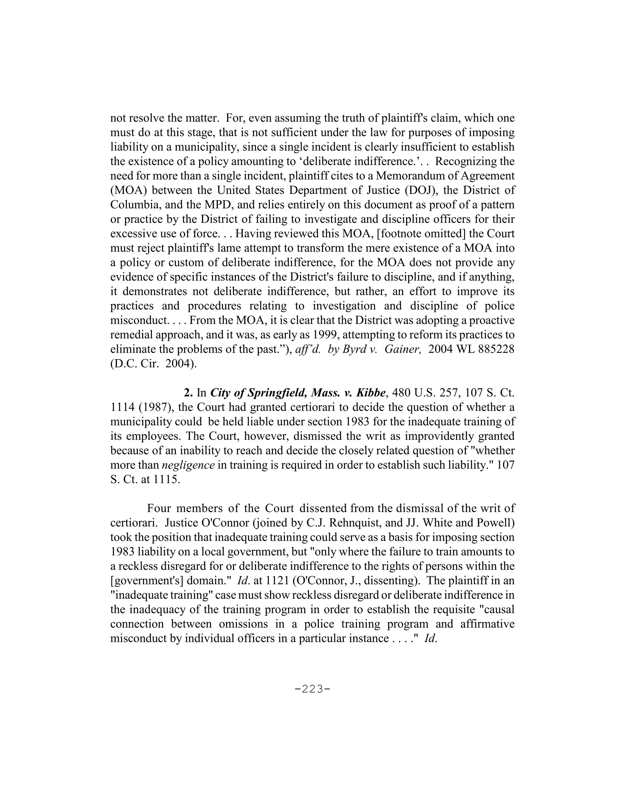 not resolve the matter. For, even assuming the truth of plaintiff's claim, which one
must do at this stage, that is not sufficient under the law for purposes of imposing
liability on a municipality, since a single incident is clearly insufficient to establish
the existence of a policy amounting to ‘deliberate indifference.’. . Recognizing the
need for more than a single incident, plaintiff cites to a Memorandum of Agreement
(MOA) between the United States Department of Justice (DOJ), the District of
Columbia, and the MPD, and relies entirely on this document as proof of a pattern
or practice by the District of failing to investigate and discipline officers for their
excessive use of force. . . Having reviewed this MOA, [footnote omitted] the Court
must reject plaintiff's lame attempt to transform the mere existence of a MOA into
a policy or custom of deliberate indifference, for the MOA does not provide any
evidence of specific instances of the District's failure to discipline, and if anything,
it demonstrates not deliberate indifference, but rather, an effort to improve its
practices and procedures relating to investigation and discipline of police
misconduct. . . . From the MOA, it is clear that the District was adopting a proactive
remedial approach, and it was, as early as 1999, attempting to reform its practices to
eliminate the problems of the past.”), aff’d. by Byrd v. Gainer, 2004 WL 885228
(D.C. Cir. 2004).

                2. In City of Springfield, Mass. v. Kibbe, 480 U.S. 257, 107 S. Ct.
1114 (1987), the Court had granted certiorari to decide the question of whether a
municipality could be held liable under section 1983 for the inadequate training of
its employees. The Court, however, dismissed the writ as improvidently granted
because of an inability to reach and decide the closely related question of "whether
more than negligence in training is required in order to establish such liability." 107
S. Ct. at 1115.

        Four members of the Court dissented from the dismissal of the writ of
certiorari. Justice O'Connor (joined by C.J. Rehnquist, and JJ. White and Powell)
took the position that inadequate training could serve as a basis for imposing section
1983 liability on a local government, but "only where the failure to train amounts to
a reckless disregard for or deliberate indifference to the rights of persons within the
[government's] domain." Id. at 1121 (O'Connor, J., dissenting). The plaintiff in an
"inadequate training" case must show reckless disregard or deliberate indifference in
the inadequacy of the training program in order to establish the requisite "causal
connection between omissions in a police training program and affirmative
misconduct by individual officers in a particular instance . . . ." Id.



                                        -223-
 