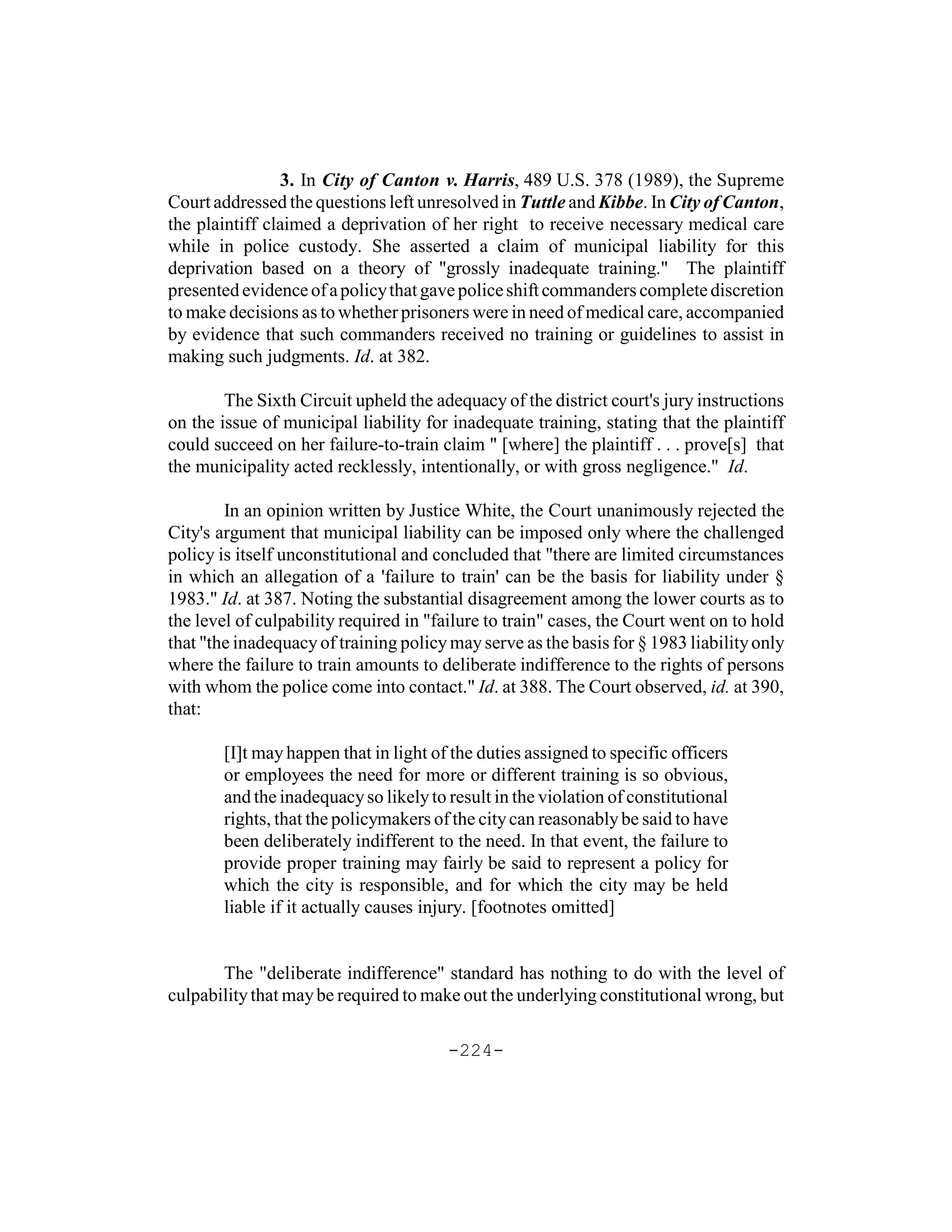 3. In City of Canton v. Harris, 489 U.S. 378 (1989), the Supreme
Court addressed the questions left unresolved in Tuttle and Kibbe. In City of Canton,
the plaintiff claimed a deprivation of her right to receive necessary medical care
while in police custody. She asserted a claim of municipal liability for this
deprivation based on a theory of "grossly inadequate training." The plaintiff
presented evidence of a policy that gave police shift commanders complete discretion
to make decisions as to whether prisoners were in need of medical care, accompanied
by evidence that such commanders received no training or guidelines to assist in
making such judgments. Id. at 382.

        The Sixth Circuit upheld the adequacy of the district court's jury instructions
on the issue of municipal liability for inadequate training, stating that the plaintiff
could succeed on her failure-to-train claim " [where] the plaintiff . . . prove[s] that
the municipality acted recklessly, intentionally, or with gross negligence." Id.

        In an opinion written by Justice White, the Court unanimously rejected the
City's argument that municipal liability can be imposed only where the challenged
policy is itself unconstitutional and concluded that "there are limited circumstances
in which an allegation of a 'failure to train' can be the basis for liability under §
1983." Id. at 387. Noting the substantial disagreement among the lower courts as to
the level of culpability required in "failure to train" cases, the Court went on to hold
that "the inadequacy of training policy may serve as the basis for § 1983 liability only
where the failure to train amounts to deliberate indifference to the rights of persons
with whom the police come into contact." Id. at 388. The Court observed, id. at 390,
that:

       [I]t may happen that in light of the duties assigned to specific officers
       or employees the need for more or different training is so obvious,
       and the inadequacy so likely to result in the violation of constitutional
       rights, that the policymakers of the city can reasonably be said to have
       been deliberately indifferent to the need. In that event, the failure to
       provide proper training may fairly be said to represent a policy for
       which the city is responsible, and for which the city may be held
       liable if it actually causes injury. [footnotes omitted]


       The "deliberate indifference" standard has nothing to do with the level of
culpability that may be required to make out the underlying constitutional wrong, but

                                       -224-
 