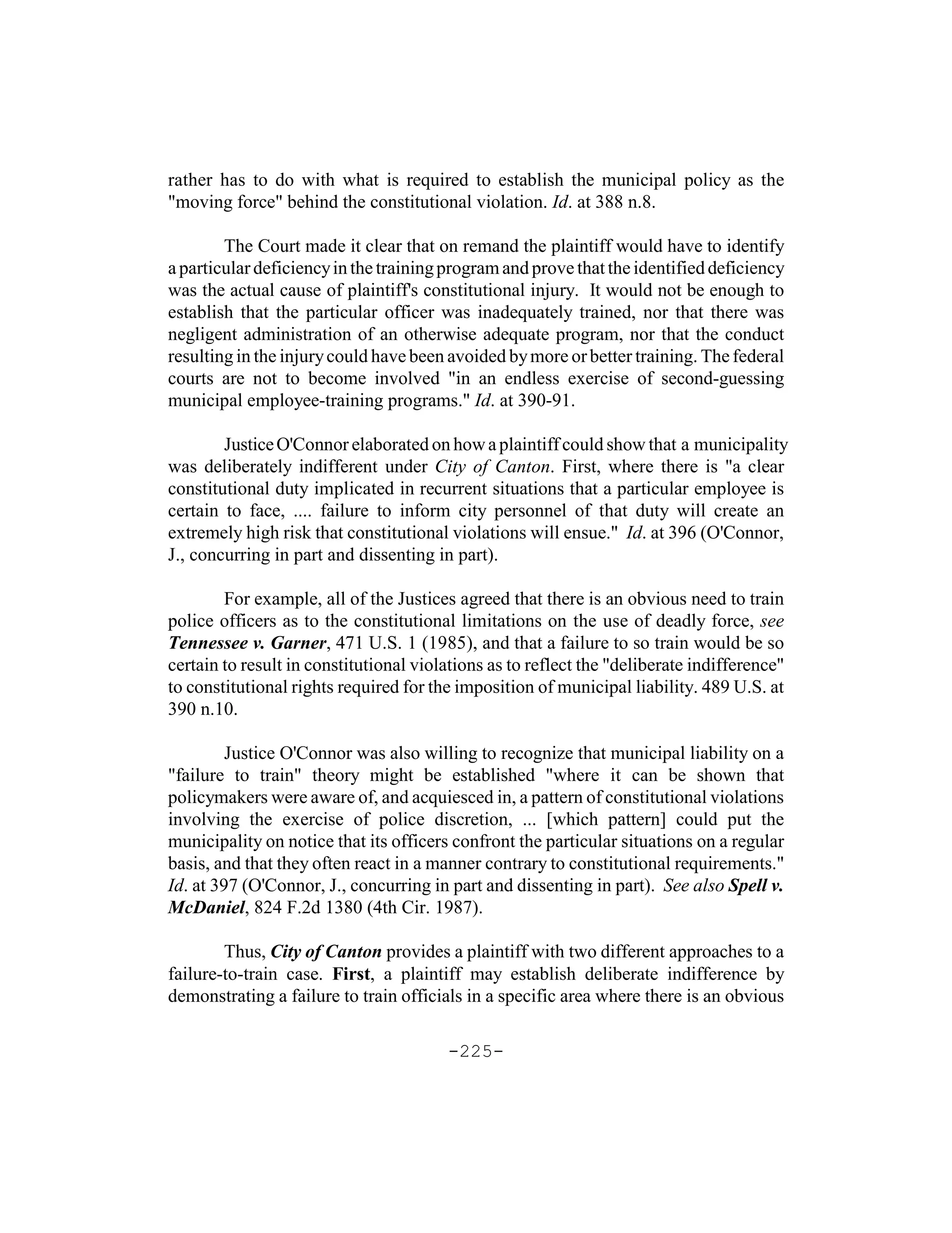 rather has to do with what is required to establish the municipal policy as the
"moving force" behind the constitutional violation. Id. at 388 n.8.

        The Court made it clear that on remand the plaintiff would have to identify
a particular deficiency in the training program and prove that the identified deficiency
was the actual cause of plaintiff's constitutional injury. It would not be enough to
establish that the particular officer was inadequately trained, nor that there was
negligent administration of an otherwise adequate program, nor that the conduct
resulting in the injury could have been avoided by more or better training. The federal
courts are not to become involved "in an endless exercise of second-guessing
municipal employee-training programs." Id. at 390-91.

        Justice O'Connor elaborated on how a plaintiff could show that a municipality
was deliberately indifferent under City of Canton. First, where there is "a clear
constitutional duty implicated in recurrent situations that a particular employee is
certain to face, .... failure to inform city personnel of that duty will create an
extremely high risk that constitutional violations will ensue." Id. at 396 (O'Connor,
J., concurring in part and dissenting in part).

        For example, all of the Justices agreed that there is an obvious need to train
police officers as to the constitutional limitations on the use of deadly force, see
Tennessee v. Garner, 471 U.S. 1 (1985), and that a failure to so train would be so
certain to result in constitutional violations as to reflect the "deliberate indifference"
to constitutional rights required for the imposition of municipal liability. 489 U.S. at
390 n.10.

         Justice O'Connor was also willing to recognize that municipal liability on a
"failure to train" theory might be established "where it can be shown that
policymakers were aware of, and acquiesced in, a pattern of constitutional violations
involving the exercise of police discretion, ... [which pattern] could put the
municipality on notice that its officers confront the particular situations on a regular
basis, and that they often react in a manner contrary to constitutional requirements."
Id. at 397 (O'Connor, J., concurring in part and dissenting in part). See also Spell v.
McDaniel, 824 F.2d 1380 (4th Cir. 1987).

        Thus, City of Canton provides a plaintiff with two different approaches to a
failure-to-train case. First, a plaintiff may establish deliberate indifference by
demonstrating a failure to train officials in a specific area where there is an obvious

                                        -225-
 