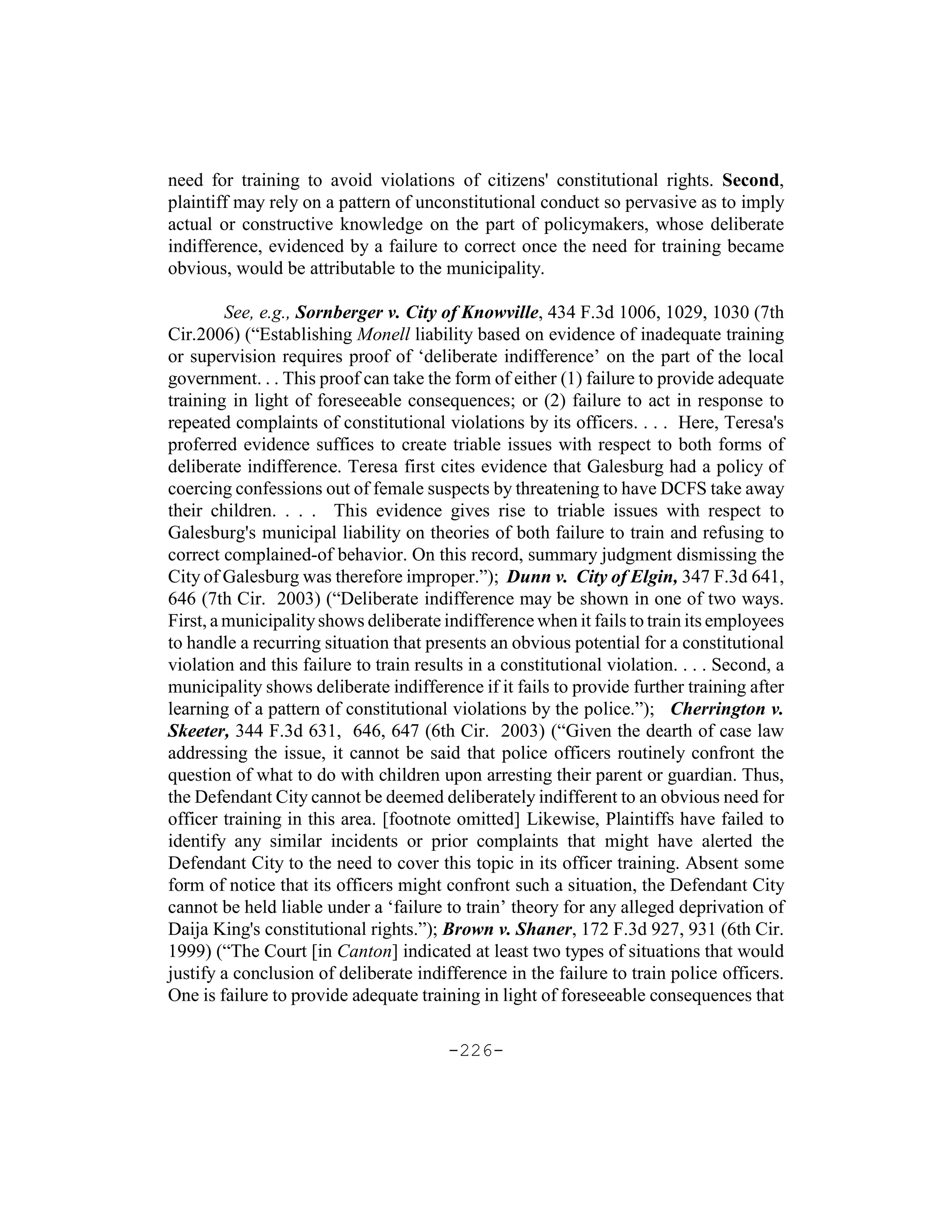 need for training to avoid violations of citizens' constitutional rights. Second,
plaintiff may rely on a pattern of unconstitutional conduct so pervasive as to imply
actual or constructive knowledge on the part of policymakers, whose deliberate
indifference, evidenced by a failure to correct once the need for training became
obvious, would be attributable to the municipality.

         See, e.g., Sornberger v. City of Knowville, 434 F.3d 1006, 1029, 1030 (7th
Cir.2006) (“Establishing Monell liability based on evidence of inadequate training
or supervision requires proof of ‘deliberate indifference’ on the part of the local
government. . . This proof can take the form of either (1) failure to provide adequate
training in light of foreseeable consequences; or (2) failure to act in response to
repeated complaints of constitutional violations by its officers. . . . Here, Teresa's
proferred evidence suffices to create triable issues with respect to both forms of
deliberate indifference. Teresa first cites evidence that Galesburg had a policy of
coercing confessions out of female suspects by threatening to have DCFS take away
their children. . . . This evidence gives rise to triable issues with respect to
Galesburg's municipal liability on theories of both failure to train and refusing to
correct complained-of behavior. On this record, summary judgment dismissing the
City of Galesburg was therefore improper.”); Dunn v. City of Elgin, 347 F.3d 641,
646 (7th Cir. 2003) (“Deliberate indifference may be shown in one of two ways.
First, a municipality shows deliberate indifference when it fails to train its employees
to handle a recurring situation that presents an obvious potential for a constitutional
violation and this failure to train results in a constitutional violation. . . . Second, a
municipality shows deliberate indifference if it fails to provide further training after
learning of a pattern of constitutional violations by the police.”); Cherrington v.
Skeeter, 344 F.3d 631, 646, 647 (6th Cir. 2003) (“Given the dearth of case law
addressing the issue, it cannot be said that police officers routinely confront the
question of what to do with children upon arresting their parent or guardian. Thus,
the Defendant City cannot be deemed deliberately indifferent to an obvious need for
officer training in this area. [footnote omitted] Likewise, Plaintiffs have failed to
identify any similar incidents or prior complaints that might have alerted the
Defendant City to the need to cover this topic in its officer training. Absent some
form of notice that its officers might confront such a situation, the Defendant City
cannot be held liable under a ‘failure to train’ theory for any alleged deprivation of
Daija King's constitutional rights.”); Brown v. Shaner, 172 F.3d 927, 931 (6th Cir.
1999) (“The Court [in Canton] indicated at least two types of situations that would
justify a conclusion of deliberate indifference in the failure to train police officers.
One is failure to provide adequate training in light of foreseeable consequences that

                                        -226-
 