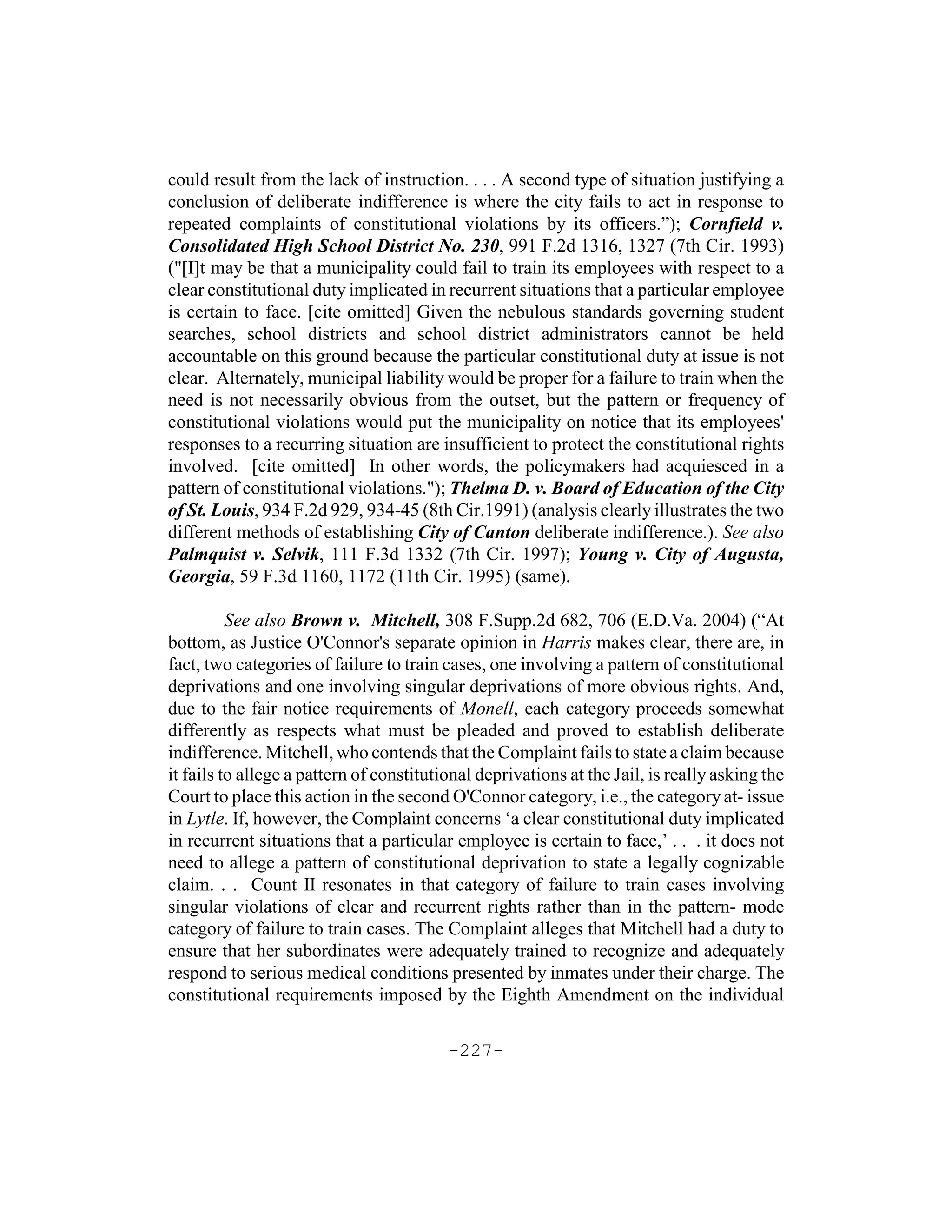 could result from the lack of instruction. . . . A second type of situation justifying a
conclusion of deliberate indifference is where the city fails to act in response to
repeated complaints of constitutional violations by its officers.”); Cornfield v.
Consolidated High School District No. 230, 991 F.2d 1316, 1327 (7th Cir. 1993)
("[I]t may be that a municipality could fail to train its employees with respect to a
clear constitutional duty implicated in recurrent situations that a particular employee
is certain to face. [cite omitted] Given the nebulous standards governing student
searches, school districts and school district administrators cannot be held
accountable on this ground because the particular constitutional duty at issue is not
clear. Alternately, municipal liability would be proper for a failure to train when the
need is not necessarily obvious from the outset, but the pattern or frequency of
constitutional violations would put the municipality on notice that its employees'
responses to a recurring situation are insufficient to protect the constitutional rights
involved. [cite omitted] In other words, the policymakers had acquiesced in a
pattern of constitutional violations."); Thelma D. v. Board of Education of the City
of St. Louis, 934 F.2d 929, 934-45 (8th Cir.1991) (analysis clearly illustrates the two
different methods of establishing City of Canton deliberate indifference.). See also
Palmquist v. Selvik, 111 F.3d 1332 (7th Cir. 1997); Young v. City of Augusta,
Georgia, 59 F.3d 1160, 1172 (11th Cir. 1995) (same).

          See also Brown v. Mitchell, 308 F.Supp.2d 682, 706 (E.D.Va. 2004) (“At
bottom, as Justice O'Connor's separate opinion in Harris makes clear, there are, in
fact, two categories of failure to train cases, one involving a pattern of constitutional
deprivations and one involving singular deprivations of more obvious rights. And,
due to the fair notice requirements of Monell, each category proceeds somewhat
differently as respects what must be pleaded and proved to establish deliberate
indifference. Mitchell, who contends that the Complaint fails to state a claim because
it fails to allege a pattern of constitutional deprivations at the Jail, is really asking the
Court to place this action in the second O'Connor category, i.e., the category at- issue
in Lytle. If, however, the Complaint concerns ‘a clear constitutional duty implicated
in recurrent situations that a particular employee is certain to face,’ . . . it does not
need to allege a pattern of constitutional deprivation to state a legally cognizable
claim. . . Count II resonates in that category of failure to train cases involving
singular violations of clear and recurrent rights rather than in the pattern- mode
category of failure to train cases. The Complaint alleges that Mitchell had a duty to
ensure that her subordinates were adequately trained to recognize and adequately
respond to serious medical conditions presented by inmates under their charge. The
constitutional requirements imposed by the Eighth Amendment on the individual

                                          -227-
 