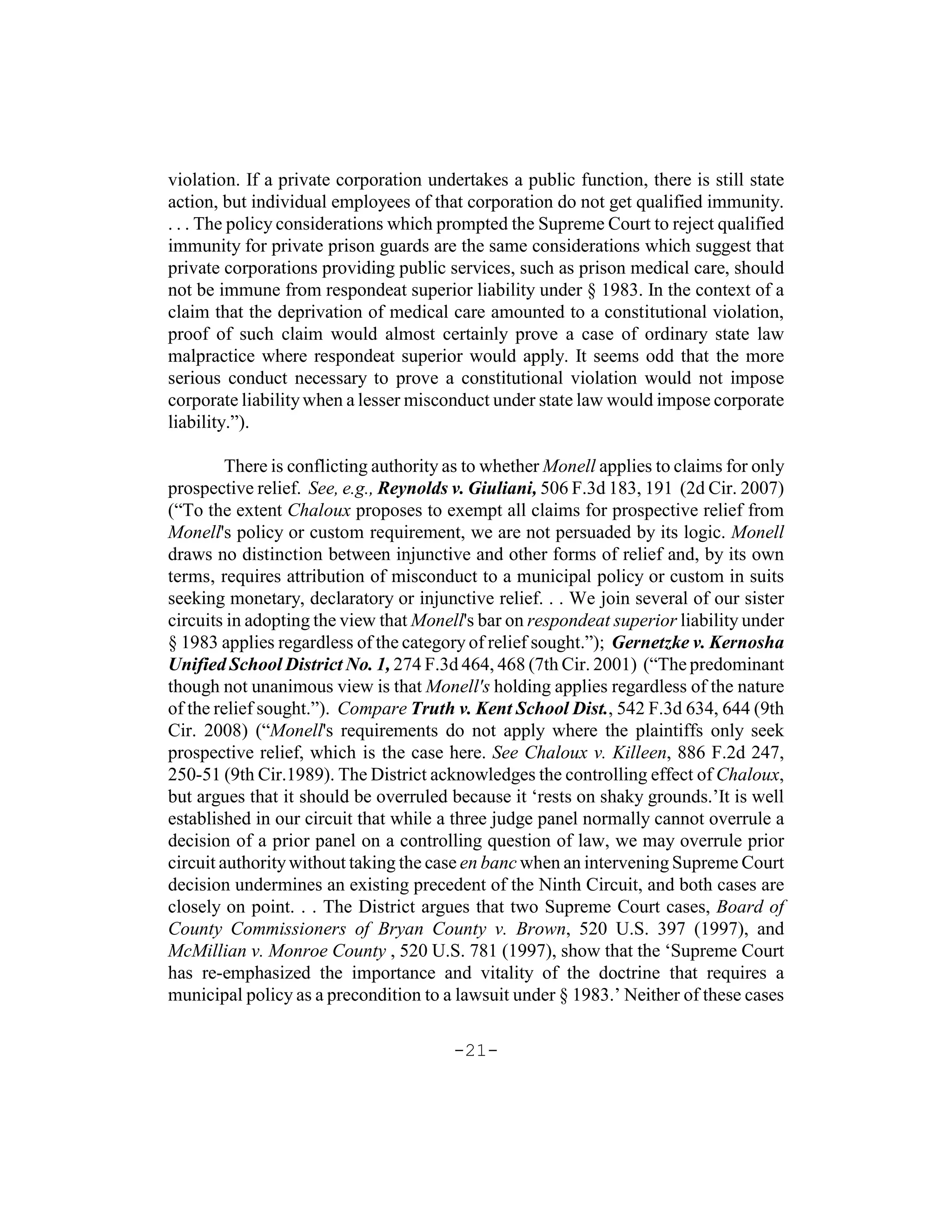 violation. If a private corporation undertakes a public function, there is still state
action, but individual employees of that corporation do not get qualified immunity.
. . . The policy considerations which prompted the Supreme Court to reject qualified
immunity for private prison guards are the same considerations which suggest that
private corporations providing public services, such as prison medical care, should
not be immune from respondeat superior liability under § 1983. In the context of a
claim that the deprivation of medical care amounted to a constitutional violation,
proof of such claim would almost certainly prove a case of ordinary state law
malpractice where respondeat superior would apply. It seems odd that the more
serious conduct necessary to prove a constitutional violation would not impose
corporate liability when a lesser misconduct under state law would impose corporate
liability.”).

         There is conflicting authority as to whether Monell applies to claims for only
prospective relief. See, e.g., Reynolds v. Giuliani, 506 F.3d 183, 191 (2d Cir. 2007)
(“To the extent Chaloux proposes to exempt all claims for prospective relief from
Monell's policy or custom requirement, we are not persuaded by its logic. Monell
draws no distinction between injunctive and other forms of relief and, by its own
terms, requires attribution of misconduct to a municipal policy or custom in suits
seeking monetary, declaratory or injunctive relief. . . We join several of our sister
circuits in adopting the view that Monell's bar on respondeat superior liability under
§ 1983 applies regardless of the category of relief sought.”); Gernetzke v. Kernosha
Unified School District No. 1, 274 F.3d 464, 468 (7th Cir. 2001) (“The predominant
though not unanimous view is that Monell's holding applies regardless of the nature
of the relief sought.”). Compare Truth v. Kent School Dist., 542 F.3d 634, 644 (9th
Cir. 2008) (“Monell's requirements do not apply where the plaintiffs only seek
prospective relief, which is the case here. See Chaloux v. Killeen, 886 F.2d 247,
250-51 (9th Cir.1989). The District acknowledges the controlling effect of Chaloux,
but argues that it should be overruled because it ‘rests on shaky grounds.’It is well
established in our circuit that while a three judge panel normally cannot overrule a
decision of a prior panel on a controlling question of law, we may overrule prior
circuit authority without taking the case en banc when an intervening Supreme Court
decision undermines an existing precedent of the Ninth Circuit, and both cases are
closely on point. . . The District argues that two Supreme Court cases, Board of
County Commissioners of Bryan County v. Brown, 520 U.S. 397 (1997), and
McMillian v. Monroe County , 520 U.S. 781 (1997), show that the ‘Supreme Court
has re-emphasized the importance and vitality of the doctrine that requires a
municipal policy as a precondition to a lawsuit under § 1983.’ Neither of these cases

                                        -21-
 