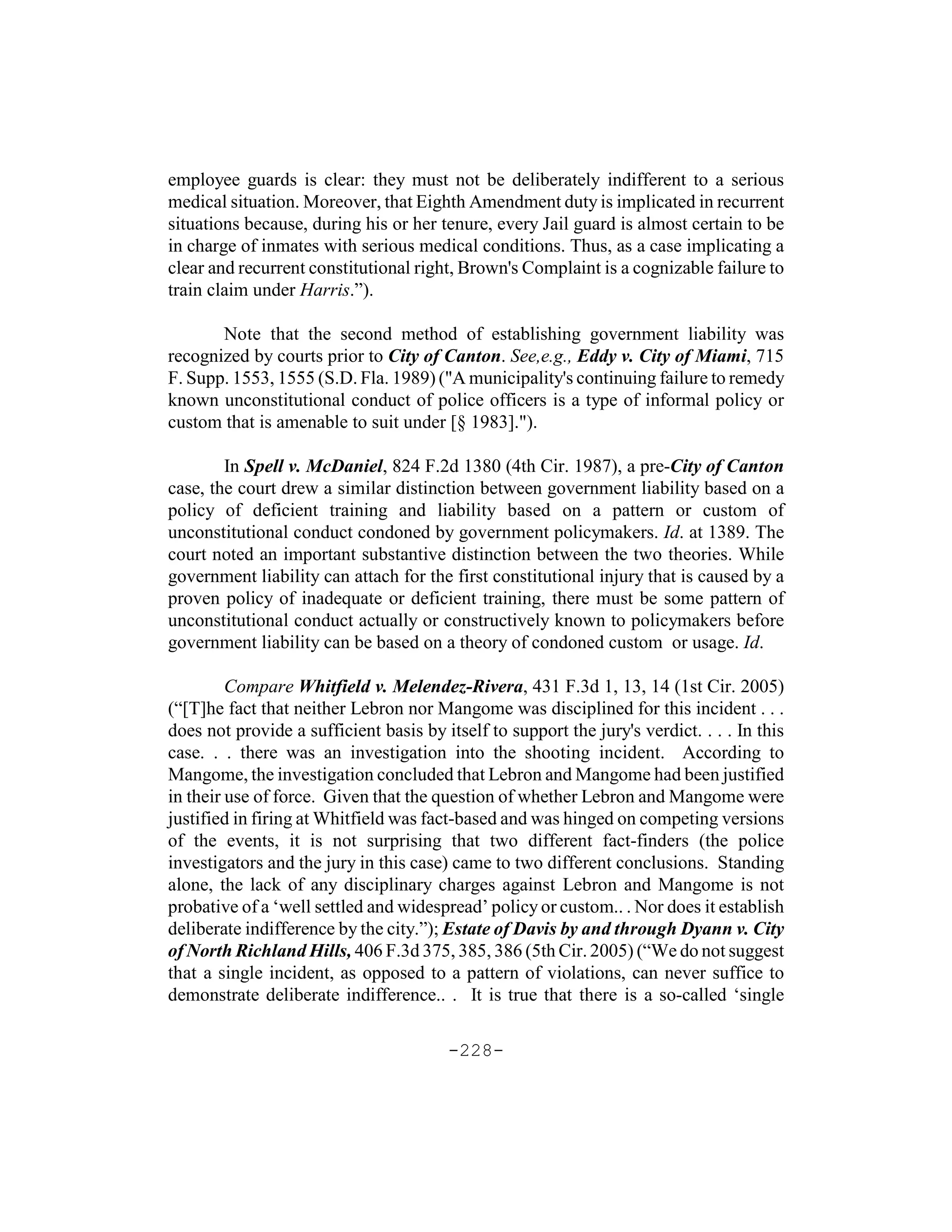 employee guards is clear: they must not be deliberately indifferent to a serious
medical situation. Moreover, that Eighth Amendment duty is implicated in recurrent
situations because, during his or her tenure, every Jail guard is almost certain to be
in charge of inmates with serious medical conditions. Thus, as a case implicating a
clear and recurrent constitutional right, Brown's Complaint is a cognizable failure to
train claim under Harris.”).

       Note that the second method of establishing government liability was
recognized by courts prior to City of Canton. See,e.g., Eddy v. City of Miami, 715
F. Supp. 1553, 1555 (S.D. Fla. 1989) ("A municipality's continuing failure to remedy
known unconstitutional conduct of police officers is a type of informal policy or
custom that is amenable to suit under [§ 1983].").

        In Spell v. McDaniel, 824 F.2d 1380 (4th Cir. 1987), a pre-City of Canton
case, the court drew a similar distinction between government liability based on a
policy of deficient training and liability based on a pattern or custom of
unconstitutional conduct condoned by government policymakers. Id. at 1389. The
court noted an important substantive distinction between the two theories. While
government liability can attach for the first constitutional injury that is caused by a
proven policy of inadequate or deficient training, there must be some pattern of
unconstitutional conduct actually or constructively known to policymakers before
government liability can be based on a theory of condoned custom or usage. Id.

         Compare Whitfield v. Melendez-Rivera, 431 F.3d 1, 13, 14 (1st Cir. 2005)
(“[T]he fact that neither Lebron nor Mangome was disciplined for this incident . . .
does not provide a sufficient basis by itself to support the jury's verdict. . . . In this
case. . . there was an investigation into the shooting incident. According to
Mangome, the investigation concluded that Lebron and Mangome had been justified
in their use of force. Given that the question of whether Lebron and Mangome were
justified in firing at Whitfield was fact-based and was hinged on competing versions
of the events, it is not surprising that two different fact-finders (the police
investigators and the jury in this case) came to two different conclusions. Standing
alone, the lack of any disciplinary charges against Lebron and Mangome is not
probative of a ‘well settled and widespread’ policy or custom.. . Nor does it establish
deliberate indifference by the city.”); Estate of Davis by and through Dyann v. City
of North Richland Hills, 406 F.3d 375, 385, 386 (5th Cir. 2005) (“We do not suggest
that a single incident, as opposed to a pattern of violations, can never suffice to
demonstrate deliberate indifference.. . It is true that there is a so-called ‘single

                                        -228-
 