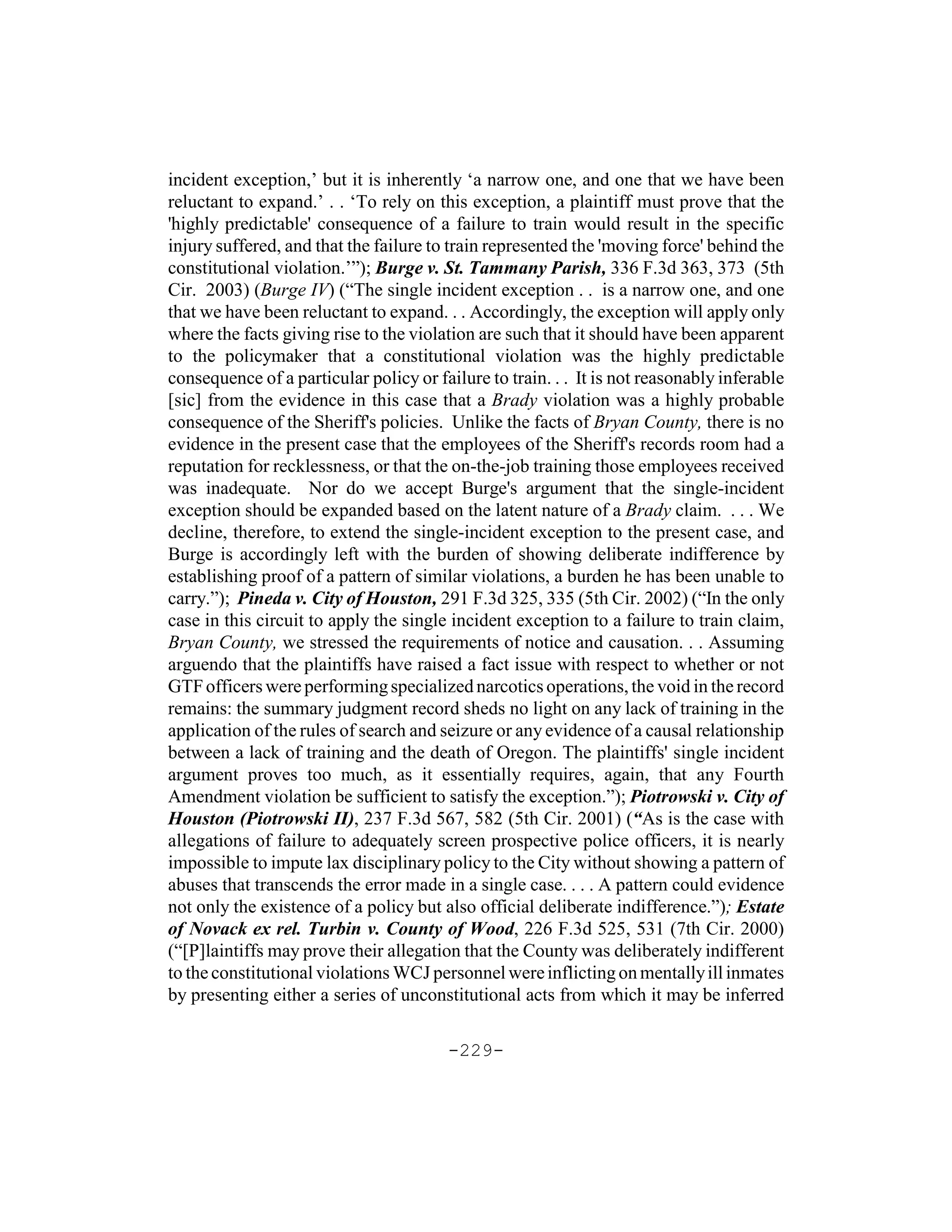 incident exception,’ but it is inherently ‘a narrow one, and one that we have been
reluctant to expand.’ . . ‘To rely on this exception, a plaintiff must prove that the
'highly predictable' consequence of a failure to train would result in the specific
injury suffered, and that the failure to train represented the 'moving force' behind the
constitutional violation.’”); Burge v. St. Tammany Parish, 336 F.3d 363, 373 (5th
Cir. 2003) (Burge IV) (“The single incident exception . . is a narrow one, and one
that we have been reluctant to expand. . . Accordingly, the exception will apply only
where the facts giving rise to the violation are such that it should have been apparent
to the policymaker that a constitutional violation was the highly predictable
consequence of a particular policy or failure to train. . . It is not reasonably inferable
[sic] from the evidence in this case that a Brady violation was a highly probable
consequence of the Sheriff's policies. Unlike the facts of Bryan County, there is no
evidence in the present case that the employees of the Sheriff's records room had a
reputation for recklessness, or that the on-the-job training those employees received
was inadequate. Nor do we accept Burge's argument that the single-incident
exception should be expanded based on the latent nature of a Brady claim. . . . We
decline, therefore, to extend the single-incident exception to the present case, and
Burge is accordingly left with the burden of showing deliberate indifference by
establishing proof of a pattern of similar violations, a burden he has been unable to
carry.”); Pineda v. City of Houston, 291 F.3d 325, 335 (5th Cir. 2002) (“In the only
case in this circuit to apply the single incident exception to a failure to train claim,
Bryan County, we stressed the requirements of notice and causation. . . Assuming
arguendo that the plaintiffs have raised a fact issue with respect to whether or not
GTF officers were performing specialized narcotics operations, the void in the record
remains: the summary judgment record sheds no light on any lack of training in the
application of the rules of search and seizure or any evidence of a causal relationship
between a lack of training and the death of Oregon. The plaintiffs' single incident
argument proves too much, as it essentially requires, again, that any Fourth
Amendment violation be sufficient to satisfy the exception.”); Piotrowski v. City of
Houston (Piotrowski II), 237 F.3d 567, 582 (5th Cir. 2001) (“As is the case with
allegations of failure to adequately screen prospective police officers, it is nearly
impossible to impute lax disciplinary policy to the City without showing a pattern of
abuses that transcends the error made in a single case. . . . A pattern could evidence
not only the existence of a policy but also official deliberate indifference.”); Estate
of Novack ex rel. Turbin v. County of Wood, 226 F.3d 525, 531 (7th Cir. 2000)
(“[P]laintiffs may prove their allegation that the County was deliberately indifferent
to the constitutional violations WCJ personnel were inflicting on mentally ill inmates
by presenting either a series of unconstitutional acts from which it may be inferred

                                        -229-
 
