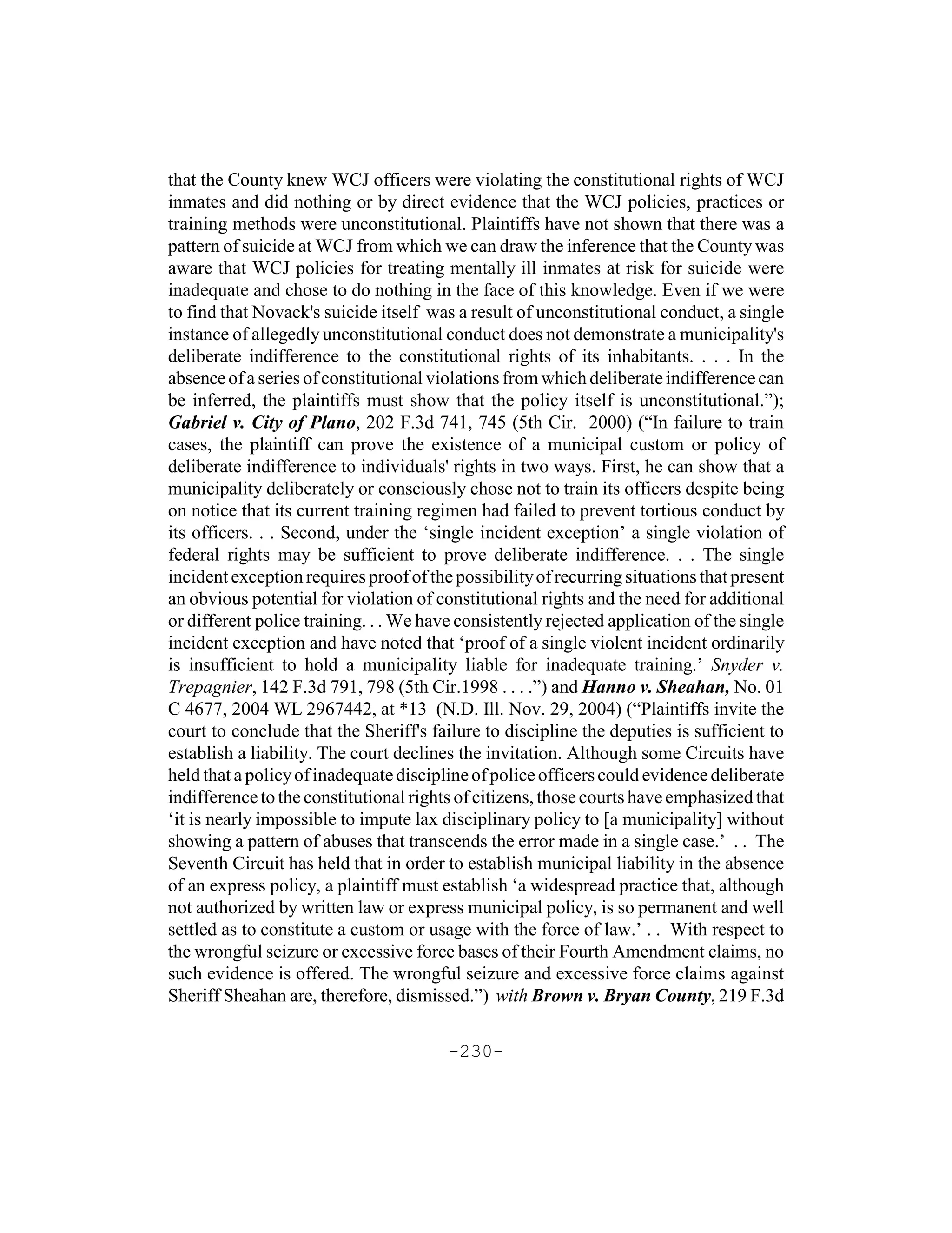 that the County knew WCJ officers were violating the constitutional rights of WCJ
inmates and did nothing or by direct evidence that the WCJ policies, practices or
training methods were unconstitutional. Plaintiffs have not shown that there was a
pattern of suicide at WCJ from which we can draw the inference that the County was
aware that WCJ policies for treating mentally ill inmates at risk for suicide were
inadequate and chose to do nothing in the face of this knowledge. Even if we were
to find that Novack's suicide itself was a result of unconstitutional conduct, a single
instance of allegedly unconstitutional conduct does not demonstrate a municipality's
deliberate indifference to the constitutional rights of its inhabitants. . . . In the
absence of a series of constitutional violations from which deliberate indifference can
be inferred, the plaintiffs must show that the policy itself is unconstitutional.”);
Gabriel v. City of Plano, 202 F.3d 741, 745 (5th Cir. 2000) (“In failure to train
cases, the plaintiff can prove the existence of a municipal custom or policy of
deliberate indifference to individuals' rights in two ways. First, he can show that a
municipality deliberately or consciously chose not to train its officers despite being
on notice that its current training regimen had failed to prevent tortious conduct by
its officers. . . Second, under the ‘single incident exception’ a single violation of
federal rights may be sufficient to prove deliberate indifference. . . The single
incident exception requires proof of the possibility of recurring situations that present
an obvious potential for violation of constitutional rights and the need for additional
or different police training. . . We have consistently rejected application of the single
incident exception and have noted that ‘proof of a single violent incident ordinarily
is insufficient to hold a municipality liable for inadequate training.’ Snyder v.
Trepagnier, 142 F.3d 791, 798 (5th Cir.1998 . . . .”) and Hanno v. Sheahan, No. 01
C 4677, 2004 WL 2967442, at *13 (N.D. Ill. Nov. 29, 2004) (“Plaintiffs invite the
court to conclude that the Sheriff's failure to discipline the deputies is sufficient to
establish a liability. The court declines the invitation. Although some Circuits have
held that a policy of inadequate discipline of police officers could evidence deliberate
indifference to the constitutional rights of citizens, those courts have emphasized that
‘it is nearly impossible to impute lax disciplinary policy to [a municipality] without
showing a pattern of abuses that transcends the error made in a single case.’ . . The
Seventh Circuit has held that in order to establish municipal liability in the absence
of an express policy, a plaintiff must establish ‘a widespread practice that, although
not authorized by written law or express municipal policy, is so permanent and well
settled as to constitute a custom or usage with the force of law.’ . . With respect to
the wrongful seizure or excessive force bases of their Fourth Amendment claims, no
such evidence is offered. The wrongful seizure and excessive force claims against
Sheriff Sheahan are, therefore, dismissed.”) with Brown v. Bryan County, 219 F.3d

                                        -230-
 