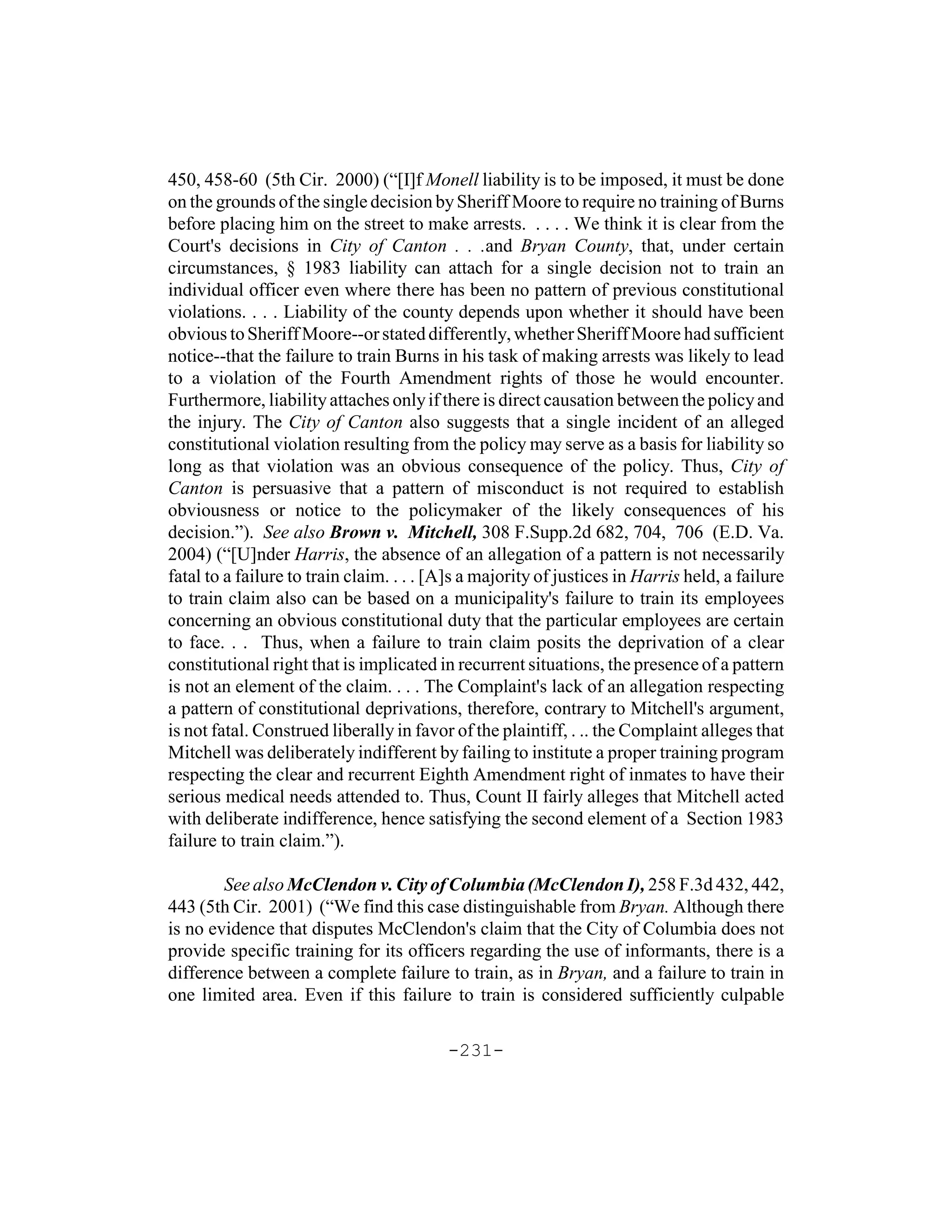 450, 458-60 (5th Cir. 2000) (“[I]f Monell liability is to be imposed, it must be done
on the grounds of the single decision by Sheriff Moore to require no training of Burns
before placing him on the street to make arrests. . . . . We think it is clear from the
Court's decisions in City of Canton . . .and Bryan County, that, under certain
circumstances, § 1983 liability can attach for a single decision not to train an
individual officer even where there has been no pattern of previous constitutional
violations. . . . Liability of the county depends upon whether it should have been
obvious to Sheriff Moore--or stated differently, whether Sheriff Moore had sufficient
notice--that the failure to train Burns in his task of making arrests was likely to lead
to a violation of the Fourth Amendment rights of those he would encounter.
Furthermore, liability attaches only if there is direct causation between the policy and
the injury. The City of Canton also suggests that a single incident of an alleged
constitutional violation resulting from the policy may serve as a basis for liability so
long as that violation was an obvious consequence of the policy. Thus, City of
Canton is persuasive that a pattern of misconduct is not required to establish
obviousness or notice to the policymaker of the likely consequences of his
decision.”). See also Brown v. Mitchell, 308 F.Supp.2d 682, 704, 706 (E.D. Va.
2004) (“[U]nder Harris, the absence of an allegation of a pattern is not necessarily
fatal to a failure to train claim. . . . [A]s a majority of justices in Harris held, a failure
to train claim also can be based on a municipality's failure to train its employees
concerning an obvious constitutional duty that the particular employees are certain
to face. . . Thus, when a failure to train claim posits the deprivation of a clear
constitutional right that is implicated in recurrent situations, the presence of a pattern
is not an element of the claim. . . . The Complaint's lack of an allegation respecting
a pattern of constitutional deprivations, therefore, contrary to Mitchell's argument,
is not fatal. Construed liberally in favor of the plaintiff, . .. the Complaint alleges that
Mitchell was deliberately indifferent by failing to institute a proper training program
respecting the clear and recurrent Eighth Amendment right of inmates to have their
serious medical needs attended to. Thus, Count II fairly alleges that Mitchell acted
with deliberate indifference, hence satisfying the second element of a Section 1983
failure to train claim.”).

        See also McClendon v. City of Columbia (McClendon I), 258 F.3d 432, 442,
443 (5th Cir. 2001) (“We find this case distinguishable from Bryan. Although there
is no evidence that disputes McClendon's claim that the City of Columbia does not
provide specific training for its officers regarding the use of informants, there is a
difference between a complete failure to train, as in Bryan, and a failure to train in
one limited area. Even if this failure to train is considered sufficiently culpable

                                          -231-
 