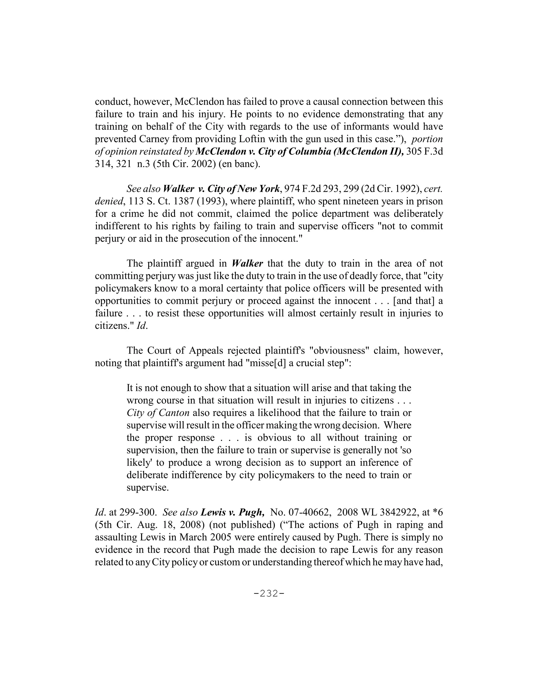 conduct, however, McClendon has failed to prove a causal connection between this
failure to train and his injury. He points to no evidence demonstrating that any
training on behalf of the City with regards to the use of informants would have
prevented Carney from providing Loftin with the gun used in this case.”), portion
of opinion reinstated by McClendon v. City of Columbia (McClendon II), 305 F.3d
314, 321 n.3 (5th Cir. 2002) (en banc).

        See also Walker v. City of New York, 974 F.2d 293, 299 (2d Cir. 1992), cert.
denied, 113 S. Ct. 1387 (1993), where plaintiff, who spent nineteen years in prison
for a crime he did not commit, claimed the police department was deliberately
indifferent to his rights by failing to train and supervise officers "not to commit
perjury or aid in the prosecution of the innocent."

        The plaintiff argued in Walker that the duty to train in the area of not
committing perjury was just like the duty to train in the use of deadly force, that "city
policymakers know to a moral certainty that police officers will be presented with
opportunities to commit perjury or proceed against the innocent . . . [and that] a
failure . . . to resist these opportunities will almost certainly result in injuries to
citizens." Id.

        The Court of Appeals rejected plaintiff's "obviousness" claim, however,
noting that plaintiff's argument had "misse[d] a crucial step":

        It is not enough to show that a situation will arise and that taking the
        wrong course in that situation will result in injuries to citizens . . .
        City of Canton also requires a likelihood that the failure to train or
        supervise will result in the officer making the wrong decision. Where
        the proper response . . . is obvious to all without training or
        supervision, then the failure to train or supervise is generally not 'so
        likely' to produce a wrong decision as to support an inference of
        deliberate indifference by city policymakers to the need to train or
        supervise.

Id. at 299-300. See also Lewis v. Pugh, No. 07-40662, 2008 WL 3842922, at *6
(5th Cir. Aug. 18, 2008) (not published) (“The actions of Pugh in raping and
assaulting Lewis in March 2005 were entirely caused by Pugh. There is simply no
evidence in the record that Pugh made the decision to rape Lewis for any reason
related to any City policy or custom or understanding thereof which he may have had,

                                        -232-
 