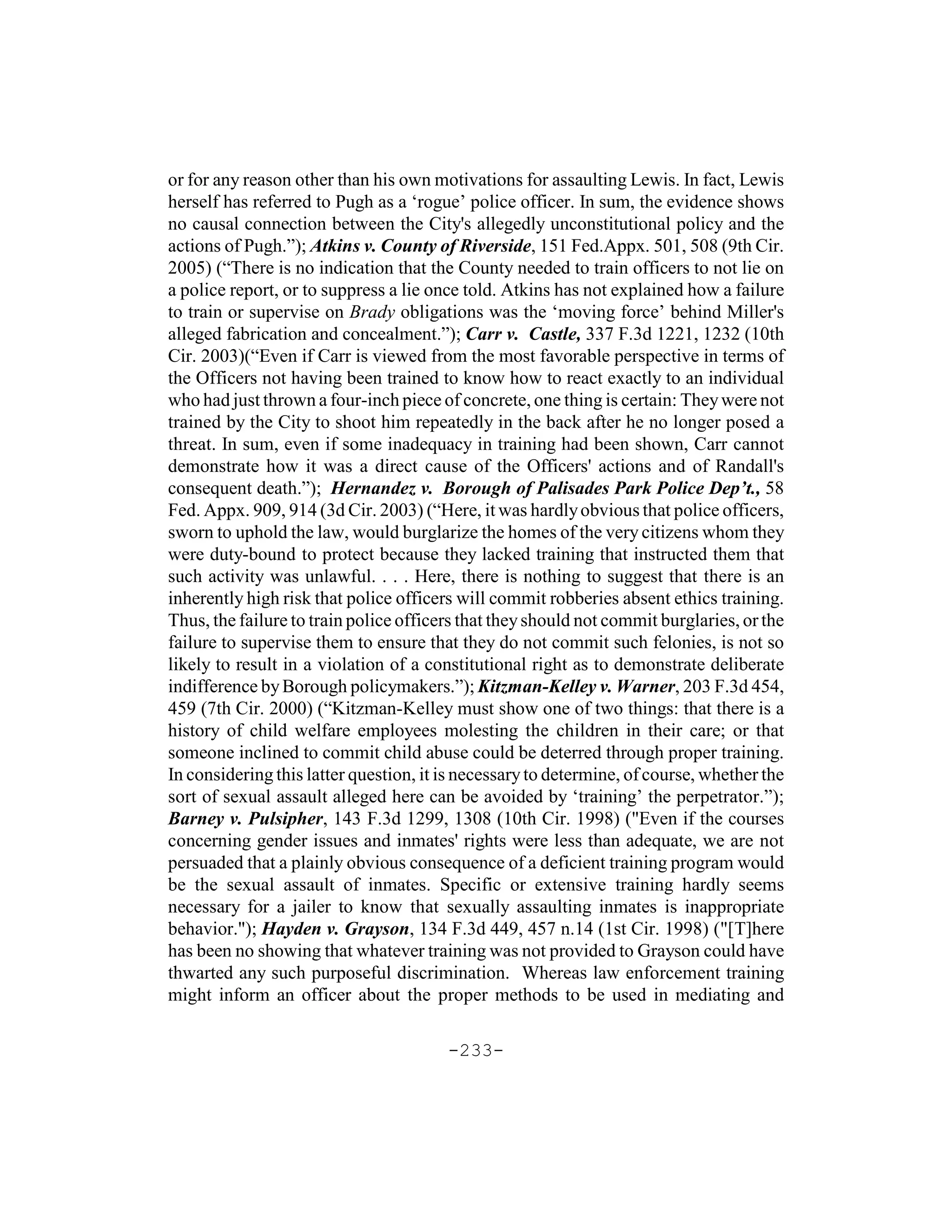 or for any reason other than his own motivations for assaulting Lewis. In fact, Lewis
herself has referred to Pugh as a ‘rogue’ police officer. In sum, the evidence shows
no causal connection between the City's allegedly unconstitutional policy and the
actions of Pugh.”); Atkins v. County of Riverside, 151 Fed.Appx. 501, 508 (9th Cir.
2005) (“There is no indication that the County needed to train officers to not lie on
a police report, or to suppress a lie once told. Atkins has not explained how a failure
to train or supervise on Brady obligations was the ‘moving force’ behind Miller's
alleged fabrication and concealment.”); Carr v. Castle, 337 F.3d 1221, 1232 (10th
Cir. 2003)(“Even if Carr is viewed from the most favorable perspective in terms of
the Officers not having been trained to know how to react exactly to an individual
who had just thrown a four-inch piece of concrete, one thing is certain: They were not
trained by the City to shoot him repeatedly in the back after he no longer posed a
threat. In sum, even if some inadequacy in training had been shown, Carr cannot
demonstrate how it was a direct cause of the Officers' actions and of Randall's
consequent death.”); Hernandez v. Borough of Palisades Park Police Dep’t., 58
Fed. Appx. 909, 914 (3d Cir. 2003) (“Here, it was hardly obvious that police officers,
sworn to uphold the law, would burglarize the homes of the very citizens whom they
were duty-bound to protect because they lacked training that instructed them that
such activity was unlawful. . . . Here, there is nothing to suggest that there is an
inherently high risk that police officers will commit robberies absent ethics training.
Thus, the failure to train police officers that they should not commit burglaries, or the
failure to supervise them to ensure that they do not commit such felonies, is not so
likely to result in a violation of a constitutional right as to demonstrate deliberate
indifference by Borough policymakers.”); Kitzman-Kelley v. Warner, 203 F.3d 454,
459 (7th Cir. 2000) (“Kitzman-Kelley must show one of two things: that there is a
history of child welfare employees molesting the children in their care; or that
someone inclined to commit child abuse could be deterred through proper training.
In considering this latter question, it is necessary to determine, of course, whether the
sort of sexual assault alleged here can be avoided by ‘training’ the perpetrator.”);
Barney v. Pulsipher, 143 F.3d 1299, 1308 (10th Cir. 1998) ("Even if the courses
concerning gender issues and inmates' rights were less than adequate, we are not
persuaded that a plainly obvious consequence of a deficient training program would
be the sexual assault of inmates. Specific or extensive training hardly seems
necessary for a jailer to know that sexually assaulting inmates is inappropriate
behavior."); Hayden v. Grayson, 134 F.3d 449, 457 n.14 (1st Cir. 1998) ("[T]here
has been no showing that whatever training was not provided to Grayson could have
thwarted any such purposeful discrimination. Whereas law enforcement training
might inform an officer about the proper methods to be used in mediating and

                                        -233-
 