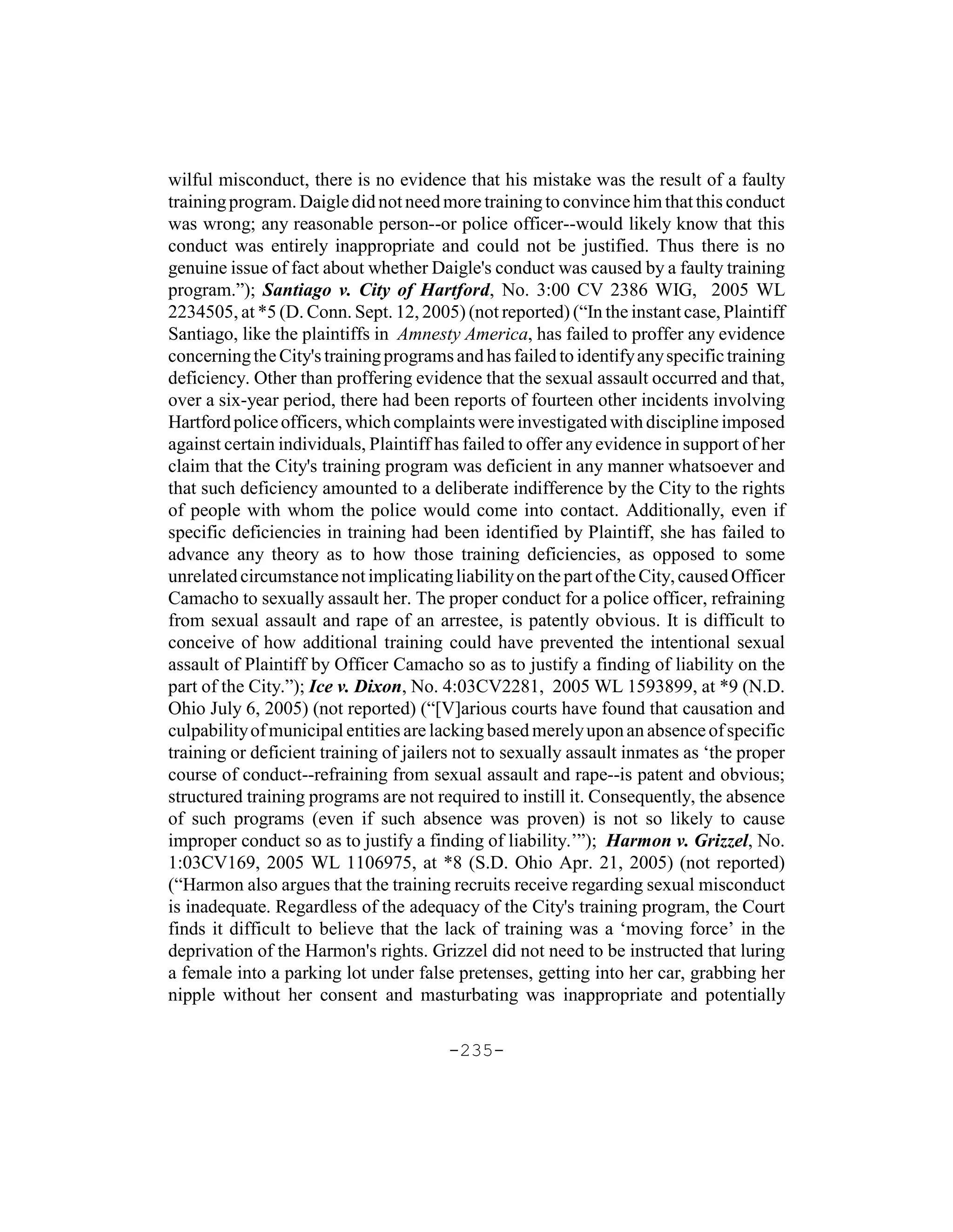 wilful misconduct, there is no evidence that his mistake was the result of a faulty
training program. Daigle did not need more training to convince him that this conduct
was wrong; any reasonable person--or police officer--would likely know that this
conduct was entirely inappropriate and could not be justified. Thus there is no
genuine issue of fact about whether Daigle's conduct was caused by a faulty training
program.”); Santiago v. City of Hartford, No. 3:00 CV 2386 WIG, 2005 WL
2234505, at *5 (D. Conn. Sept. 12, 2005) (not reported) (“In the instant case, Plaintiff
Santiago, like the plaintiffs in Amnesty America, has failed to proffer any evidence
concerning the City's training programs and has failed to identify any specific training
deficiency. Other than proffering evidence that the sexual assault occurred and that,
over a six-year period, there had been reports of fourteen other incidents involving
Hartford police officers, which complaints were investigated with discipline imposed
against certain individuals, Plaintiff has failed to offer any evidence in support of her
claim that the City's training program was deficient in any manner whatsoever and
that such deficiency amounted to a deliberate indifference by the City to the rights
of people with whom the police would come into contact. Additionally, even if
specific deficiencies in training had been identified by Plaintiff, she has failed to
advance any theory as to how those training deficiencies, as opposed to some
unrelated circumstance not implicating liability on the part of the City, caused Officer
Camacho to sexually assault her. The proper conduct for a police officer, refraining
from sexual assault and rape of an arrestee, is patently obvious. It is difficult to
conceive of how additional training could have prevented the intentional sexual
assault of Plaintiff by Officer Camacho so as to justify a finding of liability on the
part of the City.”); Ice v. Dixon, No. 4:03CV2281, 2005 WL 1593899, at *9 (N.D.
Ohio July 6, 2005) (not reported) (“[V]arious courts have found that causation and
culpability of municipal entities are lacking based merely upon an absence of specific
training or deficient training of jailers not to sexually assault inmates as ‘the proper
course of conduct--refraining from sexual assault and rape--is patent and obvious;
structured training programs are not required to instill it. Consequently, the absence
of such programs (even if such absence was proven) is not so likely to cause
improper conduct so as to justify a finding of liability.’”); Harmon v. Grizzel, No.
1:03CV169, 2005 WL 1106975, at *8 (S.D. Ohio Apr. 21, 2005) (not reported)
(“Harmon also argues that the training recruits receive regarding sexual misconduct
is inadequate. Regardless of the adequacy of the City's training program, the Court
finds it difficult to believe that the lack of training was a ‘moving force’ in the
deprivation of the Harmon's rights. Grizzel did not need to be instructed that luring
a female into a parking lot under false pretenses, getting into her car, grabbing her
nipple without her consent and masturbating was inappropriate and potentially

                                        -235-
 